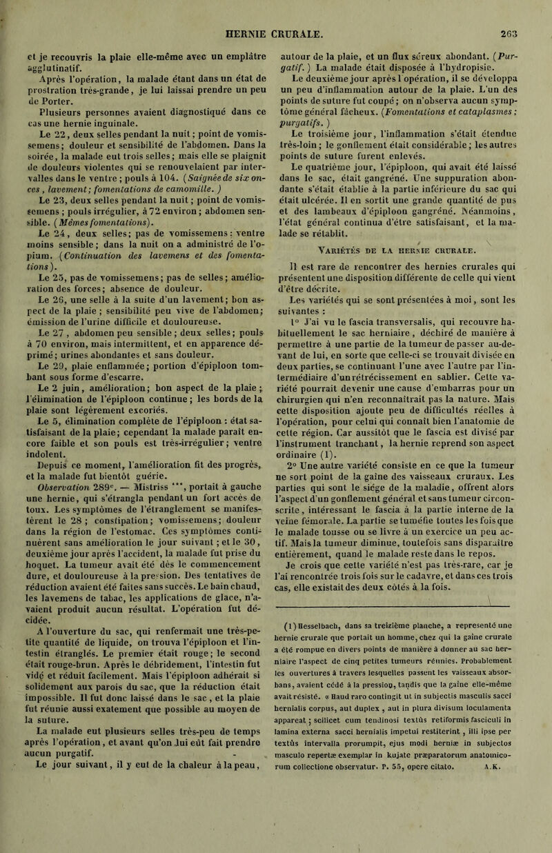 et je recouvris la plaie elle-même avec un emplâtre agglulinalif. Après l’opération, la malade étant dans un état de prostration très-grande, je lui laissai prendre un peu de Porter. Plusieurs personnes avaient diagnostiqué dans ce cas une hernie inguinale. Le 22, deux selles pendant la nuit ; point de vomis- semens; douleur et sensibilité de l’abdomen. Dans la soirée, la malade eut trois selles; mais elle se plaignit de douleurs violentes qui se renouvelaient par inter- valles dans le ventre ; pouls à 104. (Saignée de six on- ces , lavement ; fomentations de camomille. ) Le 23, deux selles pendant la nuit ; point de vomis- semens ; pouls irrégulier, à 72 environ ; abdomen sen- sible. (Mêmes fomentations). Le 24, deux selles; pas de vomissemens : ventre moins sensible; dans la nuit on a administré de l'o- pium. (Continuation des lavemens et des fomenta- tions). Le 25, pas de vomissemens; pas de selles; amélio- ration des forces ; absence de douleur. Le 26, une selle à la suite d’un lavement; bon as- pect de la plaie ; sensibilité peu vive de l’abdomen; émission de l’urine difficile et douloureuse. Le 27 , abdomen peu sensible; deux selles; pouls à 70 environ, mais intermittent, et en apparence dé- primé; urines abondantes et sans douleur. Le 29, plaie enflammée; portion d’épiploon tom- bant sous forme d’escarre. Le 2 juin, amélioration; bon aspect de la plaie ; l'élimination de l’épiploon continue ; les bords de la plaie sont légèrement excoriés. Le 5, élimination complète de l’épiploon : état sa- tisfaisant de la plaie; cependant la malade paraît en- core faible et son pouls est très-irrégulier ; ventre indolent. Depuis ce moment, l'amélioration fit des progrès, et la malade fut bientôt guérie. Observation 289e. — Mistriss ***, portait à gauche une hernie, qui s’étrangla pendant un fort accès de toux. Les symptômes de l’étranglement se manifes- tèrent le 28; constipation; vomissemens; douleur dans la région de l’estomac. Ces symptômes conti- nuèrent sans amélioration le jour suivant ; et le 30, deuxième jour après l’accident, la malade fut prise du hoquet. La tumeur avait été dès le commencement dure, et douloureuse à la pression. Des tentatives de réduction avaient été faites sans succès. Le bain chaud, les lavemens de tabac, les applications de glace, n’a- vaient produit aucun résultat. L’opération fut dé- cidée. A l’ouverture du sac, qui renfermait une très-pe- tite quantité de liquide, on trouva l’épiploon et l’in- testin étranglés. Le premier était rouge; le second était rouge-brun. Après le débridement, l’intestin fut vidç et réduit facilement. Mais l’épiploon adhérait si solidement aux parois du sac, que la réduction était impossible. 11 fut donc laissé dans le sac , et la plaie fut réunie aussi exatement que possible au moyen de la suture. La malade eut plusieurs selles très-peu de temps après l’opération, et avant qu’on lui eût fait prendre aucun purgatif. Le jour suivant, il y eut de la chaleur à la peau, autour de la plaie, et un flux séreux abondant. (Pur- gatif. ) La malade était disposée à l’hydropisie. Le deuxième jour après 1 opération, il se développa un peu d’inflammation autour de la plaie. L’un des points de suture fut coupé ; on n’observa aucun symp- tôme général fâcheux. (Fomentations et cataplasmes ; purgatifs. ) Le troisième jour, l’inflammation s’était étendue très-loin ; le gonflement était considérable; les autres points de suture furent enlevés. Le quatrième jour, l’épiploon, qui avait été laissé dans le sac, était gangréné. Une suppuration abon- dante s’était établie à la partie inférieure du sac qui était ulcérée. Il en sortit une grande quantité de pus et des lambeaux d’épiploon gangréné. Néanmoins, l’état général continua d’étre satisfaisant, et la ma- lade se rétablit. Variétés de la hernie crurale. Il est rare de rencontrer des hernies crurales qui présentent une disposition différente de celle qui vient d’être décrite. Les variétés qui se sont présentées à moi, sont les suivantes : 1° J’ai vu le fascia transversalis, qui recouvre ha- bituellement le sac herniaire , déchiré de manière à permettre à une partie de la tumeur de passer au-de- vant de lui, en sorte que celle-ci se trouvait divisée en deux parties, se continuant l’une avec l’autre par l’in- termédiaire d’un rétrécissement en sablier. Cette va- riété pourrait devenir une cause d’embarras pour un chirurgien qui n’en reconnaîtrait pas la nature. Mais celte disposition ajoute peu de difficultés réelles à l’opération, pour celui qui connaît bien l’anatomie de celte région. Car aussitôt que le fascia est divisé par l’instrument tranchant, la hernie reprend son aspect ordinaire (1). 2° Une autre variété consiste en ce que la tumeur ne sort point de la gaine des vaisseaux cruraux. Les parties qui sont le siège de la maladie, offrent alors l’aspect d’un gonflement général et sans tumeur circon- scrite , intéressant le fascia à la partie interne de la veine fémorale. La partie se tuméfie toutes les fois que le malade tousse ou se livre à un exercice un peu ac- tif. Mais la tumeur diminue, toutefois sans disparaître entièrement, quand le malade reste dans le repos. Je crois que cette variété n’est pas très-rare, car je l’ai rencontrée trois fois sur le cadavre, et dans ces trois cas, elle existait des deux côtés à la fois. (l)Hesselbach, dans sa treizième planche, a représenté une hernie crurale que portait un homme, chez qui la gaine crurale a été rompue en divers points de manière à donner au sac her- niaire l’aspect de cinq petites tumeurs réunies. Probablement les ouvertures à travers lesquelles passent les vaisseaux absor- bans, avaient cédé à la pression, tandis que la gaine elle-même avait résisté. « Baud raro contingit ut in subjectis masculis saccl hernialis corpus, aut duplex , aut in plura divisum loculamenta appareat ; scilicet cum tendinosi texlùs retiformis fasciculi in lamina externa sacci hernialis impetui restiterint , illi ipse per textûs intervalla prorumpit, ejus modi herniæ in subjectos masculo repertæ exemplar in kujate præparatorum anatomico- rum collcctione observatur. P. 55, opere citato. A.K.