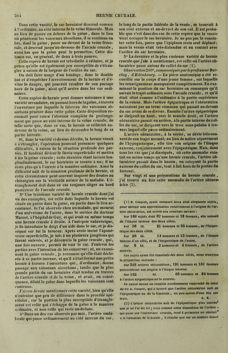 Dans cetle variété, le sac herniaire descend comme à l'ordinaire, au côté interne de la yeine fémorale. Mais au lieu de passer en dehors de la gaine , dans le lieu où pénètrent les vaisseaux absorbans, il se continue en bas, dans la gaine , passe au-devant de la veine fémo- rale, et descend jusqu’au-dessous de l’arcade crurale , aussi bas que la gaine peut le permettre. Cette dis- tance est, en général, de deux à trois pouces. Cette espèce de hernie est très-facile à réduire, et je pense qu’elle est également peu susceptible de s’étran- gler à raison de la largeur de l'orifice du sac. On doit faire usage d’un bandage, dans le double but et d'empêcher l'accroissement de la hernie et d’é- viter le danger, qui pourrait résulter de son passage hors de la gaine, ainsi qu’il arrive dans les cas ordi- naires. Celte espèce de hernie peut donner naissance à une variété secondaire, en passant hors de la gaine, à travers l'ouverture par laquelle le faisceau des vaisseaux ab- sorbans pénètre dans cetle gaine. Celte disposition re- connaît pour cause l’absence complète du prolonge- ment qui passe au côté interne de la veine crurale, de telle sorte que, dans ce cas, la hernie se réiléchit au- devant de la veine, au lieu de descendre le long de sa partie latérale. Si, dans la variété ci-dessus décrite, la hernie venait à s’étrangler, l’opération pourrait présenter quelques difficultés, à raison de la situation profonde des par- ties. Il faudrait diviser le fascia superficialis et mettre à nu la gaine crurale ; cette dernière étant incisée lon- gitudinalement, le sac herniaire se trouve à nu; il ne reste plus qu’à l’ouvrir à la manière ordinaire. Ainsi la difficulté naît de la situation profonde de la hernie, et celte circonstance peut souvent inspirer des doutes au chirurgien sur la véritable nature de la maladie. L’é- tranglement doit dans ce cas toujours siéger au bord postérieur de l’arcade crurale. 3° Une troisième variété de hernie crurale dont j’ai vu des exemples, est celle dans laquelle la hernie est située en partie dans la gaine, en partie dans le lieu ac- coutumé. Je l’ai observée chez un malade, qui mourut d’un anévrisme de l’aorte, dans le service du docteur Marcet, à l’hôpital de Guy, et qui avait en même temps une hernie crurale à droite. A l’autopsie cadavérique, je fis introduire le doigt d’un aide dans le sac, et je dis- séquai sur lui la tumeur. Après avoir incisé l’aponé- vrose superficielle, je mis à nu plusieurs ganglions qui furent enlevés, et je découvris la gaine crurale, qui, une fois ouverte, permit de voir le sac. J’enlevai les parties avec l’intention de les conserver; et, en exami- nant la gaine crurale , je reconnus qu’elle était déchi- rée à sa partie interne, et qu’il s’étaitformé une petite hernie à travers l’ouverture qui, d’ordinaire , donne passage aux vaisseaux absorbans, tandis que la plus grande partie du sac herniaire était tendue en travers de l’artère crurale et de la veine , et avait, en consé- quence, dilaté la gaine dans laquelle les vaisseaux sont contenus. J’ai cru devoir mentionner cette variété, bien qu’elle n’entraîne que peu de différence dans le procédé opé- ratoire , car la portion la plus susceptible d’étrangle- ment est celle qui s’échappe de la gaine à la manière ordinaire, et non celle qui reste au-dedans. 4 Dans un des cas observés par moi, l’artère ombi- licale qui passe ordinairement au côté interne du sac, le long de la partie latérale de la vessie, se trouvait à son côté externe et au-devant de son col. Il est proba- ble que c’est dans des cas de celte espèce que la vessie vient occuper le sac herniaire. Je ne pus pas le consta- ter celle fois, parce que l’épiploon resta seul déplacé ; mais la vessie était très-distendue et en contact avec l’orifice du sac herniaire. 5° La dernière et la plus curieuse variété de hernie crurale que j’aie à mentionner, est celle où l’artère ob- turatrice passe autour du collet du sac (1). Observation’ll^, communiquée par leprofesseur Bar- clay , d'Edimbourg. — La pièce anatomique a été re- cueillie sur le corps d’une jeune femme , sur laquelle les renseignemens manquaient complètement. En exa- minant la position du sac herniaire on remarqua qu’il suivait le trajet ordinaire sous l’arcade crurale, et qu’il était situé comme à l’ordinaire à la partie supérieure de la cuisse. Mais l’artère épigastrique et l’obturatrice naissaient par un tronc commun qui passait au-devant du sac avant de se diviser. Ensuite l’artère épigastrique se dirigeait en haut, vers le muscle droit, et l’artère obturatrice passait en arrière, à la partie interne du col- let du sac, se dirigeant vers le trou sous-pubien à tra- vers lequel elle passe ordinairement. L’artère obturatrice, à la vérité, se dévie très-sou- ventde son trajet normal; au lieu de naître séparément de l’hypogastrique, elle tire son origine de l’iliaque externe, conjointement avec l’épigastrique. Mais, dans tous les cas que j’ai disséqués, où cette anomalie exis- tait en même temps qu’une hernie crurale, l’artère ob- turatrice passait dans le bassin, en côtoyant la partie externe du collet du sac, tout à fait hors de la portée du bistouri. Sur vingt et une préparations de hernie crurale , j’ai trouvé six fois cette anomalie de l’artère obtura« trice (2), (1) M. Cloquet, ayant compare deux cent cinquante sujets, pour obtenir une approximation relativement à l’origine de l’ar- tère obturatrice, est arrivé aux résultats suivans : Sur 160 sujets dont 87 hommes et 73 femmes, elle naissait de l’iliaque interne des deux côtés. Sur 56 ld. 31 hommes et 35 femmes , de l’épigas- trique des deux côtés. Sur 28 Id. 14 hommes et 13 femmes, de l’iliaque interne d'un côté, et de l’épigastrique de l’autre. Sur 6 Id. 2 hommes et 4 femmes, de l’artère crurale. Ces sujets ayant été examinés des deux côtés, nous trouvons la proportion suivante : Sur 348 artères obturatrices, 191 hommes et 157 femmes présentèrent son origine à l’iliaque interne. Sur 152 ld. 58 hommes et 94 femmes à l'artère épigastrique ou la crurale. Ce calcul donne un résultat extrêmement rapproché de celui de Sir A. Cooper, qui a trouvé que l'artère obturatrice naît de l’épigastrique ou de la fémorale , un peu moins d’une fois sur trois. A- K- (2) l.’artère obturatrice naît de l’épigastrique plus souven1 2 que je ne l’ai dit ici ; n*ais comme celte disposition de l'artère 5 qui passe sur l’ouverture crurale, tend à présenter un obstacl0 à la formation de la hernie , il résulte que sur un nombre donné