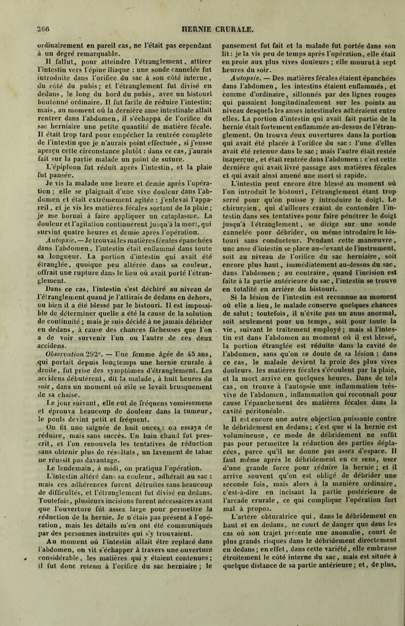 ordinairement en pareil cas, ne l’était pas cependant à un degré remarquable. Il fallut, pour atteindre l'étranglement, attirer l’intestin vers l'épine iliaque : une sonde cannelée fut introduite dans l'orifice du sac à son côté interne, du côté du pubis ; et l’étranglement fut divisé en dedans, le long du bord du pubis, avec un bistouri boutonné ordinaire. Il fut facile de réduire l’intestin; mais, au moment où la dernière anse intestinale allait rentrer dans l’abdomen, il s’échappa de l’orifice du sac herniaire une petite quantité de matière fécale. Il était trop tard pour empêcher la rentrée complète de l’intestin que je n'aurais point effectuée , si j’eusse aperçu cette circonstance plutôt : dans ce cas, j’aurais fait sur la partie malade un point de suture. L’épiploon fut réduit après l’intestin, et la plaie fut pansée. Je vis la malade une heure et demie après l’opéra- tion ; elle se plaignait d’une vive douleur dans l’ab- domen et était extrêmement agitée : j’enlevai l’appa- reil , et je vis les matières fécales sortant de la plaie ; je me bornai à faire appliquer un cataplasme. La douleur et l’agitation continuèrent jusqu’à la mort, qui survint quatre heures et demie après l’opération. Autopsie.—Je trouvai les matières fécales épanchées dans l’abdomen, l’intestin était enflammé dans toute sa longueur. La portion d’intestin qui avait été étranglée, quoique peu altérée dans sa couleur, offrait une rupture dans le lieu où avait porté l’étran- glement. Dans ce cas, l’intestin s’est déchiré au niveau de l’étranglement quand je l’attirais de dedans en dehors, ou bien il a été blessé par le bistouri. Il est impossi- ble de déterminer quelle a été la cause de la solution de continuité ; mais je suis décidé à ne jamais débrider en dedans, à cause des chances fâcheuses que l’on a de voir survenir l’un ou l’autre de ces deux accidens. Observation 292e. — Une femme âgée de 45 ans, qui portait depuis longtemps une hernie crurale à droite, fut prise des symptômes d’étranglement. Les aciidens débutèrent, dit la malade, à huit heures du soir, dans un moment où elle se levait brusquement de sa chaise. Le jour suivant, elle eut de fréquens vomissemens et éprouva beaucoup de douleur dans la tumeur, le pouls devint petit et fréquent. On fit une saignée de huit onces : ou essaya de réduire, mais sans succès. Un bain chaud fut pres- crit, et l'on renouvela les tentatives de réduction sans obtenir plus de résultats, un lavement de tabac ne réussit pas davantage. Le lendemain, à midi, on pratiqua l’opération. L’intestin altéré dan; sa couleur, adhérait au sac : mais ces adhérences furent détruites sans beaucoup de difficultés, et l’étranglement fut divisé en dedans. Toutefois, plusieurs incisions furent nécessaires avant que l’ouverture fût assez large pour permettre la réduction de la hernie. Je n’étais pas présent à l’opé- ration , mais les détails m’en ont été communiqués par des personnes instruites qui s’y trouvaient. Au moment où l’intestin allait être replacé dans l’abdomen, on vit s’échapper à travers une ouverture considérable , les matières qui y étaient contenues ; il fut donc retenu à l’orifice du sac herniaire ; le pansement fut fait et la malade fut portée dans son lit: je la vis peu de temps après l’opération, elle était en proie aux plus vives douleurs ; elle mourut à sept heures du soir. A utopsie. — Des matières fécales étaient épanchées dans l'abdomen , les intestins étaient enflammés, et comme d’ordinaire t sillonnés par des lignes rouges qui passaient longitudinalement sur les points au niveau desquels les anses intestinales adhéraient entre elles. La portion d’intestin qui avait fait partie de la hernie était fortement enflammée au-dessus de l’étran- glement. On trouva deux ouvertures dans la portion qui avait été placée à l’orifice du sac : l’une d’elles avait été retenue dans le sac ; mais l’autre était restée inaperçue , et était rentrée dans l’abdomen : c’est cette dernière qui avait livré passage aux matières fécales et qui avait ainsi amené une mort si rapide. L’intestin peut encore être blessé au moment où l’on introduit le bistouri, l’étranglement étant trop serré pour qu’on puisse y introduire le doigt. Le chirurgien, qui d’ailleurs craint de contondre l’in- testin dans ses tentatives pour faire pénétrer le doigt jusqu’à l’étranglement, se dirige sur une sonde cannelée pour débrider, ou même introduire le bis- touri sans conducteur. Pendant cette manœuvre, une anse d’intestin se place au-devant de l’instrument, soit au niveau de l’orifice du sac herniaire, soit encore plus haut, immédiatement au-dessus du sac, dans l’abdomen; au contraire, quand l’incision est faite à la partie antérieure du sac, l’intestin se trouve en totalité en arrière du bistouri. Si la lésion de l’intestin est reconnue au moment où elle a lieu, le malade conserve quelques chances de salut; toutefois, il n’évite pas un anus anormal, soit seulement pour un temps, soit pour toute la vie, suivant le traitement employé ; mais si l’intes- tin est dans l’abdomen au moment où il est blessé, la portion étranglée est réduite dans la cavité de l’abdomen, sans qu’on se doute de sa lésion : dans ce cas, le malade devient la proie des plus vives douleurs, les matières fécales s’écoulent par la plaie, et la mort arrive en quelques heures. Dans de tels cas, on trouve à l'autopsie une inflammation très- vive de l'abdomen, inflammation qui reconnaît pour cause l’épanchement des matières fécales dans la cavité péritonéale. Il est encore une autre objection puissante contre le débridement en dedans; c’est que si la hernie est volumineuse, ce mode de débridement ne suffit pas pour permettre la réduction des parties dépla- cées, parce qu’il ne donne pas assez d’espace. Il faut même après le débridement en ce sens, user d’une grande force pour réduire la hernie ; et il arrive souvent qu’on est obligé de débrider une seconde fois, mais alors à la manière ordinaire, c'est-à-dire en incisant la partie postérieure de l’arcade crurale, ce qui complique l’opération fort mal à propos. L’artère obturatrice qui, dans le débridement en haut et en dedans, ne court de danger que dans les cas où son trajet présente une anomalie, court de plus grands risques dans le débridement directement en dedans ; en effet, dans cette variété, elle embrasse étroitement le côté interne du sac, mais est située à quelque distance de sa partie antérieure ; et, de plus,