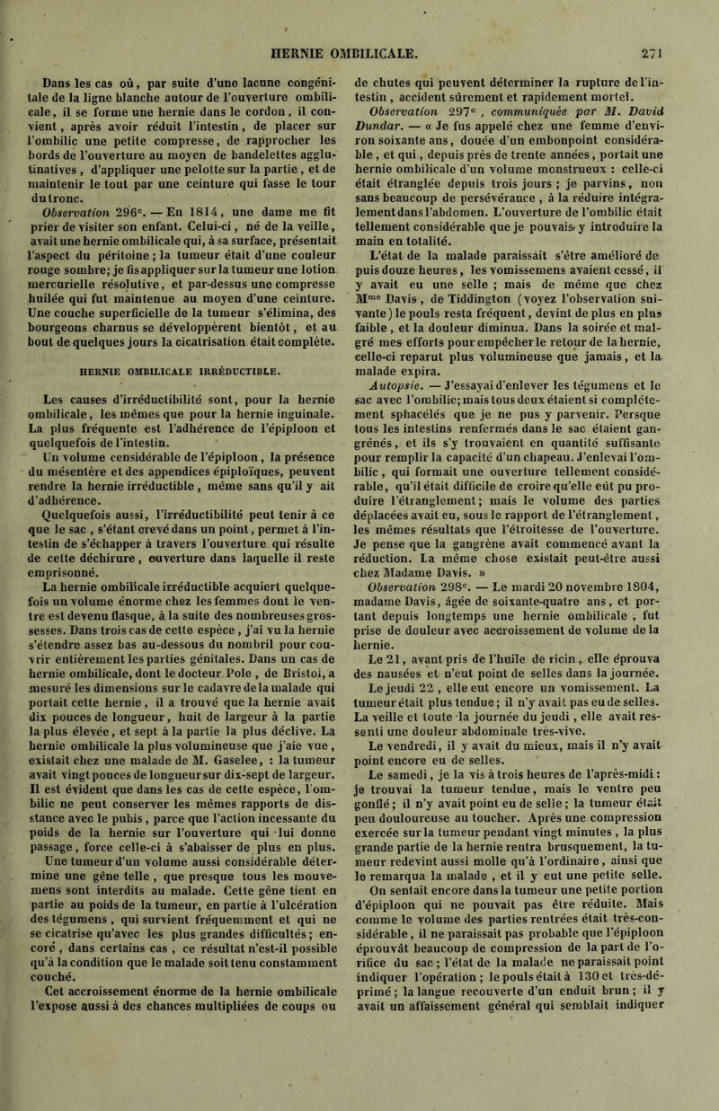 Dans les cas où, par suite d’une lacune congéni- tale de la ligne blanche autour de l’ouverture ombili- cale , il se forme une hernie dans le cordon, il con- vient , après avoir réduit l’intestin, de placer sur l’ombilic une petite compresse, de rapprocher les bords de l’ouverture au moyen de bandelettes agglu- tinatives , d’appliquer une pelotte sur la partie , et de maintenir le tout par une ceinture qui fasse le tour du tronc. Observation 296e.—En 1814, une dame me fit prier de visiter son enfant. Celui-ci, né de la veille, avait une hernie ombilicale qui, à sa surface, présentait l’aspect du péritoine ; la tumeur était d’une couleur rouge sombre; je fis appliquer sur la tumeur une lotion mercurielle résolutive, et par-dessus une compresse huilée qui fut maintenue au moyen d’une ceinture. Une couche superficielle de la tumeur s’élimina, des bourgeons charnus se développèrent bientôt, et au bout de quelques jours la cicatrisation était complète. HERNIE OMBILICALE IRRÉDUCTIBLE. Les causes d’irréductibilité sont, pour la hernie ombilicale, les mêmes que pour la hernie inguinale. La plus fréquente est l’adhérence de l’épiploon et quelquefois de l’intestin. Un volume censidérable de l’épiploon, la présence du mésentère et des appendices épiploïques, peuvent rendre la hernie irréductible , même sans qu’il y ait d’adhérence. Quelquefois aussi, l’irréductibilité peut tenir à ce que le sac , s’étant crevé dans un point, permet à l’in- testin de s’échapper à travers l’ouverture qui résulte de celte déchirure, ouverture dans laquelle il reste emprisonné. La hernie ombilicale irréductible acquiert quelque- fois un volume énorme chez les femmes dont le ven- tre est devenu flasque, à la suite des nombreuses gros- sesses. Dans trois cas de cette espèce , j’ai vu la hernie s’étendre assez bas au-dessous du nombril pour cou- vrir entièrement les parties génitales. Dans un cas de hernie ombilicale, dont le docteur Pole , de Bristol, a mesuré les dimensions sur le cadavre delà malade qui portait cette hernie, il a trouvé que la hernie avait dix pouces de longueur, huit de largeur à la partie la plus élevée, et sept à la partie la plus déclive. La hernie ombilicale la plus volumineuse que j’aie vue , existait chez une malade de M. Gaselee, : la tumeur avait vingt pouces de longueur sur dix-sept de largeur. Il est évident que dans les cas de cette espèce, l om- bilic ne peut conserver les mêmes rapports de dis- stance avec le pubis , parce que l’action incessante du poids de la hernie sur l’ouverture qui lui donne passage, force celle-ci à s’abaisser de plus en plus. Une tumeur d’un volume aussi considérable déter- mine une gêne telle , que presque tous les mouve- mens sont interdits au malade. Cette gêne tient en partie au poids de la tumeur, en partie à l’ulcération des tégumens , qui survient fréquemment et qui ne se cicatrise qu’avec les plus grandes difficultés ; en- core , dans certains cas , ce résultat n’est-il possible qu’à la condition que le malade soit tenu constamment couché. Cet accroissement énorme de la hernie ombilicale l’expose aussi à des chances multipliées de coups ou de chutes qui peuvent déterminer la rupture de l'in- testin , accident sûrement et rapidement mortel. Observation 297e , communiquée par M. David Dundar. — « Je fus appelé chez une femme d’envi- ron soixante ans, douée d’un embonpoint considéra- ble, et qui , depuis près de trente années, portait une hernie ombilicale d’un volume monstrueux : celle-ci était étranglée depuis trois jours ; je parvins, non sans beaucoup de persévérance , à la réduire intégra- lement dans l’abdomen. L’ouverture de l’ombilic était tellement considérable que je pouvais y introduire la main en totalité. L’état de la malade paraissait s’être amélioré de puis douze heures, les vomissemens avaient cessé, il y avait eu une selle ; mais de même que chez Mme Davis, de Tiddington (voyez l’observation sui- vante) le pouls resta fréquent, devint de plus en plus faible , et la douleur diminua. Dans la soirée et mal- gré mes efforts pour empêcher le retour de la hernie, celle-ci reparut plus volumineuse que jamais, et la malade expira. Autopsie. —J’essayai d’enlever les tégumens et le sac avec l’ombilic; mais tous deux étaient si complète- ment sphacélés que je ne pus y parvenir. Persque tous les intestins renfermés dans le sac étaient gan- grénés, et ils s’y trouvaient en quantité suffisante pour remplir la capacité d’un chapeau. J’enlevai l’om- bilic , qui formait une ouverture tellement considé- rable, qu'il était difficile de croire qu’elle eût pu pro- duire l'étranglement ; mais le volume des parties déplacées avait eu, sous le rapport de l’étranglement, les mêmes résultats que l’étroitesse de l’ouverture. Je pense que la gangrène avait commencé avant la réduction. La même chose existait peut-être aussi chez Madame Davis. » Observation 298e. — Le mardi 20 novembre 1804, madame Davis, âgée de soixante-quatre ans, et por- tant depuis longtemps une hernie ombilicale , fut prise de douleur avec accroissement de volume de la hernie. Le 21, avant pris de l’huile de ricin , elle e'prouva des nausées et n’eut point de selles dans la journée. Le jeudi 22 , elle eut encore un vomissement. La tumeur était plus tendue ; il n’y avait pas eu de selles. La veille et toute la journée du jeudi, elle avait res- senti une douleur abdominale très-vive. Le vendredi, il y avait du mieux, mais il n’y avait point encore eu de selles. Le samedi, je la vis à trois heures de l’après-midi : je trouvai la tumeur tendue, mais le ventre peu gonflé; il n’y avait point eu de selle; la tumeur était peu douloureuse au toucher. Après une compression exercée sur la tumeur pendant vingt minutes , la plus grande partie de la hernie rentra brusquement, la tu- meur redevint aussi molle qu’à l’ordinaire, ainsi que le remarqua la malade , et il y eut une petite selle. On sentait encore dans la tumeur une petite portion d’épiploon qui ne pouvait pas être réduite. Mais comme le volume des parties rentrées était très-con- sidérable , il ne paraissait pas probable que l’épiploon éprouvât beaucoup de compression de la part de l’o- rifice du sac ; l’étal de la malade ne paraissait point indiquer l’opération; lepoulsétaità 130et très-dé- primé; la langue recouverte d’un enduit brun; il y avait un affaissement général qui semblait indiquer