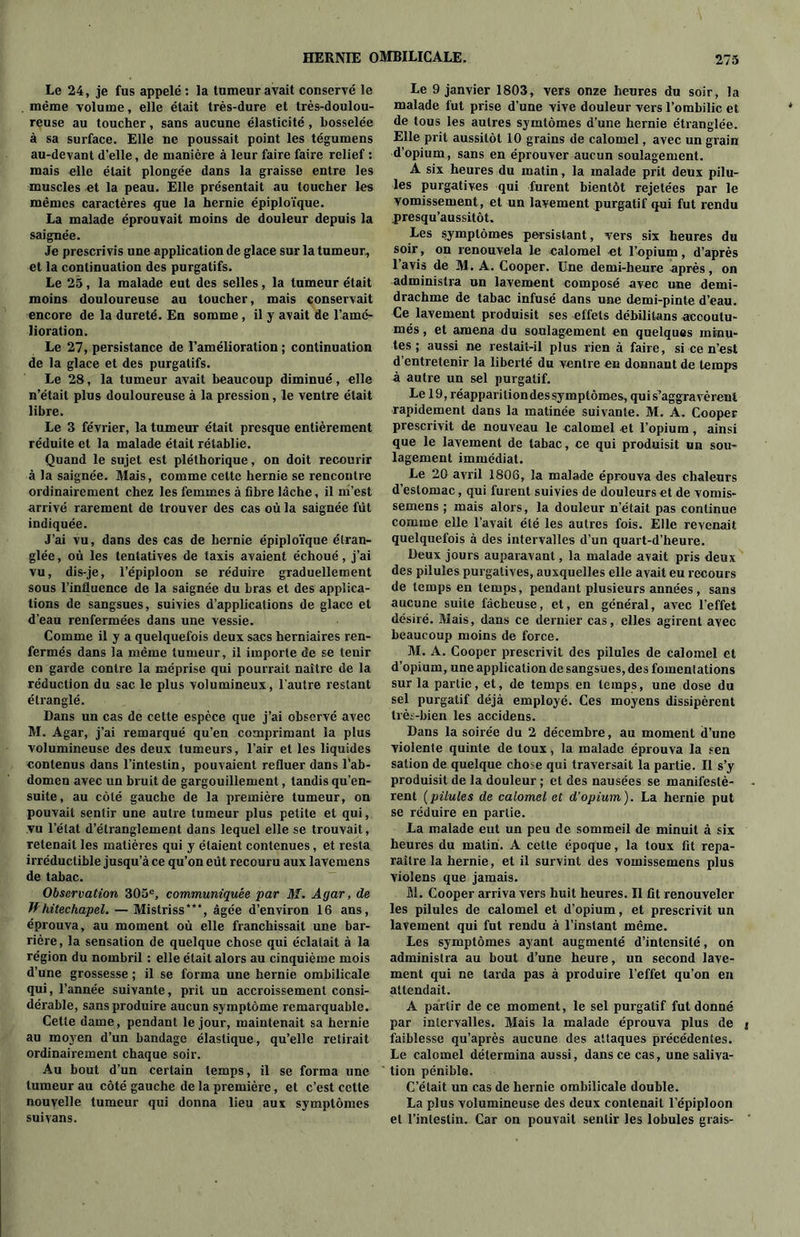 Le 24, je fus appelé: la tumeur avait conservé le même volume, elle était très-dure et très-doulou- reuse au toucher, sans aucune élasticité, bosselée à sa surface. Elle ne poussait point les tégumens au-devant d’elle, de manière à leur faire faire relief : mais elle était plongée dans la graisse entre les muscles et la peau. Elle présentait au toucher les mêmes caractères que la hernie épiploïque. La malade éprouvait moins de douleur depuis la saignée. Je prescrivis une application de glace sur la tumeur, et la continuation des purgatifs. Le 25, la malade eut des selles, la tumeur était moins douloureuse au toucher, mais conservait encore de la dureté. En somme, il y avait de l’amé- lioration. Le 27, persistance de l’amélioration ; continuation de la glace et des purgatifs. Le 28, la tumeur avait beaucoup diminué, elle n’était plus douloureuse à la pression, le ventre était libre. Le 3 février, la tumeur était presque entièrement réduite et la malade était rétablie. Quand le sujet est pléthorique, on doit recourir à la saignée. Mais, comme celte hernie se rencontre ordinairement chez les femmes à fibre lâche, il m’est arrivé rarement de trouver des cas où la saignée fut indiquée. J’ai vu, dans des cas de hernie épiploïque étran- glée , où les tentatives de taxis avaient échoué, j’ai vu, dis-je, l’épiploon se réduire graduellement sous l’influence de la saignée du bras et des applica- tions de sangsues, suivies d’applications de glace et d’eau renfermées dans une vessie. Comme il y a quelquefois deux sacs herniaires ren- fermés dans la même tumeur, il importe de se teuir en garde contre la méprise qui pourrait naître de la réduction du sac le plus volumineux, l'autre restant étranglé. Dans un cas de cette espèce que j’ai observé avec M. Agar, j’ai remarqué qu’en comprimant la plus volumineuse des deux tumeurs, l’air et les liquides contenus dans l’intestin, pouvaient refluer dans l’ab- domen avec un bruit de gargouillement, tandis qu’en- suite, au côté gauche de la première tumeur, on pouvait sentir une autre tumeur plus petite et qui, vu l’état d’étranglement dans lequel elle se trouvait, retenait les matières qui y étaient contenues, et resta irréductible jusqu’à ce qu’on eût recouru aux lavemens de tabac. Observation 305e, communiquée par M. Agar, de ffhitechapel. — Mistriss”**, âgée d’environ 16 ans, éprouva, au moment où elle franchissait une bar- rière, la sensation de quelque chose qui éclatait à la région du nombril : elle était alors au cinquième mois d’une grossesse ; il se forma une hernie ombilicale qui, l’année suivante, prit un accroissement consi- dérable, sans produire aucun symptôme remarquable. Cette dame, pendant le jour, maintenait sa hernie au moyen d’un bandage élastique, qu’elle retirait ordinairement chaque soir. Au bout d’un certain temps, il se forma une tumeur au côté gauche de la première, et c’est cette nouvelle tumeur qui donna lieu aux symptômes suiyans. Le 9 janvier 1803, vers onze heures du soir, la malade fut prise d’une vive douleur vers l’ombilic et de tous les autres symtômes d’une hernie étranglée. Elle prit aussitôt 10 grains de calomel, avec un grain d’opium, sans en éprouver aucun soulagement. A six heures du matin, la malade prit deux pilu- les purgatives qui furent bientôt rejetées par le vomissement, et un lavement purgatif qui fut rendu presqu’aussitôt. Les symptômes persistant, vers six heures du soir, on renouvela le calomel et l’opium, d’après l’avis de M. A. Cooper. Une demi-heure -après, on administra un lavement composé avec une demi- drachme de tabac infusé dans une demi-pinte d’eau. Ce lavement produisit ses effets débililans accoutu- més , et amena du soulagement en quelques minu- tes ; aussi ne restait-il plus rien à faire, si ce n’est d’entretenir la liberté du ventre en donnant de temps à autre un sel purgatif. Le 19, réapparition des symptômes, qui s’aggravèrent rapidement dans la matinée suivante. M. A. Cooper prescrivit de nouveau le calomel et l’opium, ainsi que le lavement de tabac, ce qui produisit un sou- lagement immédiat. Le 20 avril 1806, la malade éprouva des chaleurs d’estomac, qui furent suivies de douleurs et de vomis- semens ; mais alors, la douleur n’était pas continue comme elle l’avait été les autres fois. Elle revenait quelquefois à des intervalles d’un quart-d’heure. Deux jours auparavant, la malade avait pris deux des pilules purgatives, auxquelles elle avait eu recours de temps en temps, pendant plusieurs années, sans aucune suite fâcheuse, et, en général, avec l'effet désiré. Mais, dans ce dernier cas, elles agirent avec beaucoup moins de force. M. A. Cooper prescrivit des pilules de calomel et d’opium, une application de sangsues, des fomentations sur la partie, et, de temps en temps, une dose du sel purgatif déjà employé. Ces moyens dissipèrent très-bien les accidens. Dans la soirée du 2 décembre, au moment d’une violente quinte de toux, la malade éprouva la sen sation de quelque chose qui traversait la partie. Il s’y produisit de la douleur ; et des nausées se manifestè- rent (pilules de calomel et d’opium). La hernie put se réduire en partie. La malade eut un peu de sommeil de minuit à six heures du malin. A cette époque, la toux fit repa- raître la hernie, et il survint des voinissemens plus violens que jamais. M. Cooper arriva vers huit heures. Il fit renouveler les pilules de calomel et d’opium, et prescrivit un lavement qui fut rendu à l’instant même. Les symptômes ayant augmenté d’intensité, on administra au bout d’une heure, un second lave- ment qui ne tarda pas à produire l'effet qu’on en attendait. A partir de ce moment, le sel purgatif fut donné par intervalles. Mais la malade éprouva plus de faiblesse qu’après aucune des attaques précédentes. Le calomel détermina aussi, dans ce cas, une saliva- tion pénible. C’était un cas de hernie ombilicale double. La plus volumineuse des deux contenait l’épiploon et l’intestin. Car on pouvait sentir les lobules grais-