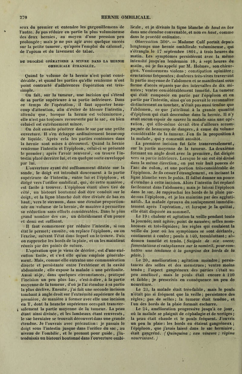 seux du premier et entendre les gargouillemens de l’autre. Je pus réduire en partie la plus volumineuse des deux hernies, au moyen d’une pression peu prolongée ; mais je ne pus agir avec quelque succès sur la petite tumeur, qu’après l’emploi du calomel, de l’opium et du lavement 4e tabac. DU PROCÉDÉ OPÉRATOIRE A SUIVRE DANS LA HERNIE OMBILICALE ÉTRANGLÉE. Quand le volume de la hernie n'est point consi- dérable , et quand les parties qu’elle renferme n’ont point contracté d’adhérences l’opération est très- simple. On fait, sur la tumeur, une incision qui s’étend de sa partie supérieure à sa partie inférieure. Dans ce temps de l’opération, il faut apporter beau- coup d’attention, afin d’éviter de blesser l’intestin, attendu que, lorsque la hernie est volumineuse, elle n’est pas toujours recouverte par le sac, ou bien celui-ci est extrêmement mince. On doit ensuite pénétrer dans le sac par une petite ouverture. Il s’en échappe ordinairement beaucoup de liquide. Après cela les parties contenues dans la hernie sont mises à découvert. Quand la hernie renferme l’intestin et l’épiploon, celui-ci se présente le premier ; après l’avoir renversé, on trouve l’in- testin placé derrière lui, et en quelque sorte enveloppé par lui. L’ouverture ayant été suffisamment dilatée sur la sonde, le doigt est introduit doucement à la partie supérieure de l’intestin, entre lui et l’épiploon, et dirigé vers l’orifice ombilical, qui, de cette manière, est facile à trouver. L’épiploon étant alors tiré de côté, un bistouri boutonné doit être conduit sur le doigt, et la ligne blanche doit être divisée de bas en haut, vers le sternum, dans une étendue proportion- née au volume de la hernie , de manière à permettre sa réduction sans efforts considérables. Dans le plus grand nombre des cas, un debridement d’un pouce et demi est suffisant. Il faut commencer par réduire l’intestin, si son état le permet; ensuite, on replace l’épiploon, ou on l’excise, suivant l’étal dans lequel on le trouve. Fuis on rapproche les bords de la plaie, et on les maintient réunis par des points de suture. L’opération que je viens de décrire , est d’une exé- cution facile, et c’est elle qu’on emploie générale- ment. Mais, comme elle entraîne une communication directe et persistante entre l’extérieur et la cavité abdominale, elle expose la malade h une péritonite. Aussi ai-je, dans quelques circonstances, pratiqué l’incision un peu plus bas, c’est-à-dire, à la partie moyenne de la tumeur, d’où je l’ai étendue à sa partie la plus déclive. Ensuite , j’ai fait une seconde incision tombant à angle droit sur l’extrémité supérieure de la première, de manière à former avec elle une incision en T, dont la branche supérieure occupait transver- ; salement la partie moyenne de la tumeur. La peau étant ainsi divisée , et les lambeaux étant renversés , le sac herniaire se trouvait découvert dans une grande étendue. Je l’ouvrais avec précaution : je passais le doigt sous l’intestin jusque dans l’orifice du sac , au niveau de l’ombilic, et le prenant pour guide , j’in- troduisais un bistouri boutonné dans l’ouverture ombi- licale , et je divisais la ligne blanche de haut en las dans une étendue convenable, et non en haut, comme dans le procédé ordinaire. Observation 306e. — Madame Culf portait depuis longtemps une hernie ombilicale volumineuse, qui s’étrangla le 17 septembre L801, à trois heures du malin. Les symptômes persistèrent avec la même intensité jusqu’au lendemain 18, à sept heures du matin, où je fus appelé par M. Holmes, son chirur- gien. Yomissemens violens ; constipation opiniâtre; éructations fréquentes ; douleurs très-vives traversant la partio moyenne de l’abdomen et se manifestant sous forme d’accès séparés par des intervalles de dix mi- nutes; ventre considérablement tuméfié. La tumeur qui était composée en partie par l’épiploon et en partie par l’intestin, ainsi qu’on pouvait le reconnaître distinctement au toucher, n’était pas aussi tendue que l’abdomen, ce que j’attribuai à la grande quantité d’épiploon qui était descendue dans la hernie. 11 n’y avait aucun espoir de sauver la malade sans une opé- ration, qui elle-même devait être d’ailleurs accom- pagnée de beaucoup de dangers, à cause du volume considérable de la tumeur. J’en fis la proposition à la malade , qui y consentit aussitôt. La première incision fut faite transversalement, sur la partie moyenne de la tumeur. La deuxième formant un angle droit avec la première, fut dirigée vers sa partie inférieure. Lorsque le sac eut été divisé dans la même direction, on put voir huit pouces de l’arc du colon, et une portion très-considérable de l’épiploon. Je fis cesser l’étranglement, en incisant la ligne blanche vers le pubis. Il fallut donner un pouce d’elendue à cette incision. Alors l’intestin fut replacé facilement dans l’abdomen ; mais je laissai l’épiploon dans le sac. Je rapprochai les bords de la plaie par- dessus l’épiploon, et je les maintins par des aggluti- natifs. La malade éprouva du soulagement immédia- tement après l’opération, et lorsque je la quittai, elle était disposée au sommeil. Le 19 : chaleur et agitation la veille pendant toute la journée; nuit agitée; point de nausées; selles nom- breuses et très-liquides; les règles qui coulaient la veille du jour où les symptômes se sont déclarés, continuent à couler; pouls à 140, treinblottant ; ab- domen tuméfié et tendu. ( Saignée de six onces; fomentations et cataplasmes sur le nombril, pour com- battre une tendance à la gangrène des bords de la plaie. ) Le 20, amélioration ; agitation moindre ; persis- tances des selles et des menstrues ; ventre moins tendu ; l’aspect gangréneux des parties s’était un peu amélioré, mais le pouls était encore à 120 et faible ; je prescrivis en conséquence un peu de nourriture. Le 21, la malade était très-faible, mais le pouls n’était pas si fréquent que la veille ; persistance des règles; pas de selles; la tumeur était tendue, et l’un des bords de la plaie formait escharre. Le 24, amélioration progressive jusqu’à ce jour, où la malade se plaignit de céphalagie et de vertiges ; la peau était chaude et le pouls fréquent. J’ouvris un peu la plaie : les bords en étaient gangréneux ; l’épiploon, que j’avais laissé dans le sac herniaire, était gangréné. ( Quinquina ; eau vineuse ; régime nourrissant. )