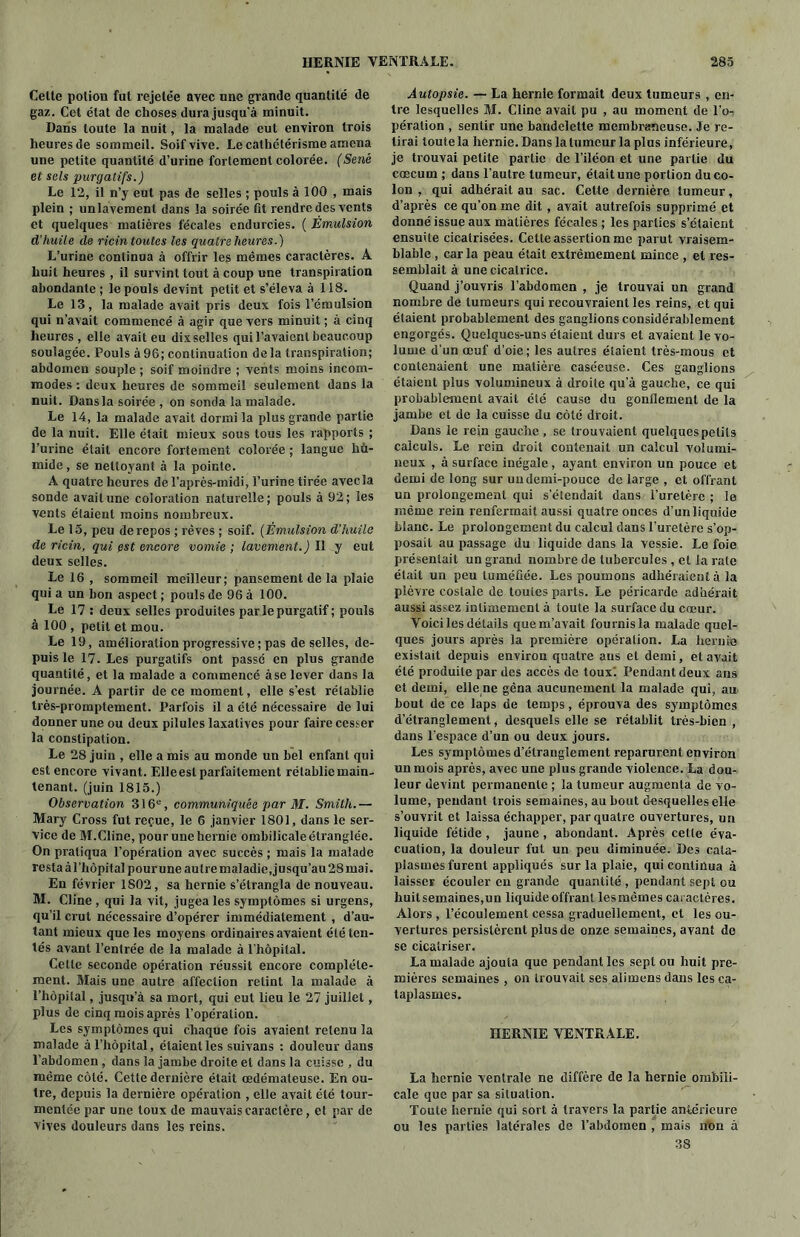 Celte potion fut rejetée avec une grande quantité de gaz. Cet état de choses dura jusqu'à minuit. Dans toute la nuit, la malade eut environ trois heures de sommeil. Soif vive. Le cathétérisme amena une petite quantité d’uriue fortement colorée. (Séné et sels purgatifs.) Le 12, il n’y eut pas de selles ; pouls à 100 , mais plein ; un lavement dans la soirée fit rendre des vents et quelques matières fécales endurcies. ( Émulsion d’huile de ricin toutes les quatre heures.) L’urine continua à offrir les mêmes caractères. A huit heures , il survint tout à coup une transpiration abondante ; le pouls devint petit et s’éleva à 118. Le 13, la malade avait pris deux fois l’émulsion qui n’avait commencé à agir que vers minuit; à cinq heures, elle avait eu dixselles qui l’avaient beaucoup soulagée. Pouls à 96; continuation delà transpiration; abdomen souple ; soif moindre ; vents moins incom- modes : deux heures de sommeil seulement dans la nuit. Dans la soirée , on sonda la malade. Le 14, la malade avait dormi la plus grande partie de la nuit. Elle était mieux sous tous les rapports ; l’urine était encore fortement colorée ; langue bù- mide, se nettojrant à la pointe. A quatre heures de l’après-midi, l’urine tirée avecla sonde avait une coloration naturelle; pouls à 92; les vents étaient moins nombreux. Le 15, peu de repos ; rêves ; soif. (Émulsion d’huile de ricin, qui est encore vomie ; lavement.) Il y eut deux selles. Le 16 , sommeil meilleur; pansement de la plaie qui a un bon aspect ; pouls de 96 à 100. Le 17 : deux selles produites parle purgatif; pouls à 100 , petit et mou. Le 19, amélioration progressive ; pas de selles, de- puis le 17. Les purgatifs ont passé en plus grande quantité, et la malade a commencé à se lever dans la journée. A partir de ce moment, elle s’est rétablie très-promptement. Parfois il a été nécessaire de lui donner une ou deux pilules laxatives pour faire cesser la constipation. Le 28 juin , elle a mis au monde un bel enfant qui est encore vivant. Elleest parfaitement rétablie main- tenant. (juin 1815.) Observation 316e, communiquée par M. Smith.— Mary Cross fut reçue, le 6 janvier 1801, dans le ser- vice de M.Cline, pour une hernie ombilicale étranglée. On pratiqua l’opération avec succès ; mais la malade resta àl’hôpita] pour une autre maladie, jusqu’au 28 mai. En février 1802, sa hernie s’étrangla de nouveau. M. Cline , qui la vit, jugea les symptômes si urgens, qu’il crut nécessaire d’opérer immédiatement , d’au- tant mieux que les moyens ordinaires avaient été ten- tés avant l’entrée de la malade à l'hùpilal. Cette seconde opération réussit encore complète- ment. Mais une autre affection retint la malade à l’hôpital, jusqu’à sa mort, qui eut lieu le 27 juillet, plus de cinq mois après l’opération. Les symptômes qui chaque fois avaient retenu la malade à l’hôpital, étaientles suivans : douleur dans l’abdomen , dans la jambe droite et dans la cuisse , du même côté. Cette dernière était œdémateuse. En ou- tre, depuis la dernière opération , elle avait été tour- mentée par une toux de mauvais caractère, et par de vives douleurs dans les reins. Autopsie. — La hernie formait deux tumeurs , en- tre lesquelles M. Cline avait pu , au moment de l’o- pération , sentir une bandelette membraneuse. Je re- tirai toute la hernie. Dans la tumeur la plus inférieure, je trouvai petite partie de l’iléon et une partie du cæcum ; dans l'autre tumeur, était une portion du co- lon , qui adhérait au sac. Cette dernière tumeur, d’après ce qu’on me dit, avait autrefois supprimé et donné issue aux matières fécales ; les parties s’étaient ensuite cicatrisées. Cette assertion me parut vraisem- blable , caria peau était extrêmement mince , et res- semblait à une cicatrice. Quand j’ouvris l’abdomen , je trouvai un grand nombre de tumeurs qui recouvraient les reins, et qui étaient probablement des ganglions considérablement engorgés. Quelques-uns étaient durs et avaient le vo- lume d’un œuf d’oie; les autres étaient très-mous et contenaient une matière caséeuse. Ces ganglions étaient plus volumineux à droite qu’à gauche, ce qui probablement avait été cause du gonflement de la jambe et de la cuisse du côté droit. Dans le rein gauche , se trouvaient quelques petits calculs. Le rein droit contenait un calcul volumi- neux , à surface inégale , ayant environ un pouce et demi de long sur un demi-pouce de large , et offrant un prolongement qui s’étendait dans l’uretère ; le même rein renfermait aussi quatre onces d’un liquide blanc. Le prolongement du calcul dans l’uretère s’op- posait au passage du liquide dans la vessie. Le foie présentait un grand nombre de tubercules , et la rate était un peu tuméfiée. Les poumons adhéraient à la plèvre costale de toutes parts. Le péricarde adhérait aussi assez intimement à toute la surface du cœur. Yoici les détails que m’avait fournis la malade quel- ques jours après la première opération. La hernie existait depuis environ quatre ans et demi, et avait été produite par des accès de toux'. Pendant deux ans et demi, elle ne gêna aucunement la malade qui, au bout de ce laps de temps, éprouva des symptômes d’étranglement, desquels elle se rétablit très-bien , dans l’espace d’un ou deux jours. Les symptômes d’étranglement reparurent environ un mois après, avec une plus grande violence. La dou- leur devint permanente ; la tumeur augmenta de vo- lume, pendant trois semaines, au bout desquelles elle s’ouvrit et laissa échapper, par quatre ouvertures, un liquide fétide , jaune, abondant. Après cette éva- cuation, la douleur fut un peu diminuée. Des cata- plasmes furent appliqués sur la plaie, qui continua à laisser écouler eu grande quantité , pendant sept ou huitsemaines.un liquide offrant lesmèmes caractères. Alors , l’écoulement cessa graduellement, et les ou- vertures persistèrent plus de onze semaines, avant de se cicatriser. La malade ajouta que pendant les sept ou huit pre- mières semaines , on trouvait ses alimens dans les ca- taplasmes. HERNIE VENTRALE. La hernie ventrale ne diffère de la hernie ombili- cale que par sa situation. Toute hernie qui sort à travers la partie antérieure ou les parties latérales de l’abdomen , mais non à 38