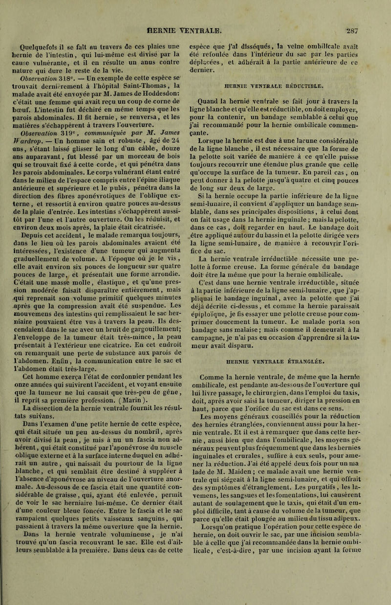 Quelquefois il se fait au travers de ces plaies une hernie de l’intestin, qui lui-même est divisé par la cause vulnèrante, et il en résulte un anus contre nature qui dure le reste de la vie. Observation 318e. — Un exemple de cette espèce se trouvait dernièrement à l’hôpital Saint-Thomas, la malade avait été envoyée par M. James de Hoddesdon: c’était une femme qui avait reçu un coup de corne de bœuf. L’intestin fut déchiré en même temps que les parois abdominales. Il fit hernie, se renversa, et les matières s’échappèrent à travers l’ouverture. Observation 319e, communiquée par M. James Jt ardrop. — Un homme sain et robuste , âgé de 24 ans, s’étant laissé glisser le long d’un câble, douze ans auparavant, fut blessé par un morceau de bois qui se trouvait fixé à cette corde, et qui pénétra dans les parois abdominales. Le corps vulnéranl étant entré dans le milieu de l’espace compris entre l’épine iliaque antérieure et supérieure et le pubis, pénétra dans la direction des fibres aponévroliques de l’oblique ex- terne, et ressortit à environ quatre pouces au-dessus de la plaie d’entrée. Les intestins s’échappèrent aussi- tôt par l’une et l’autre ouverture. On les réduisit, et environ deux mois après, la plaie était cicatrisée. Depuis cet accident, le malade remarqua toujours, dans le lieu où les parois abdominales avaient été intéressées, l’existence d’une tumeur qui augmenta graduellement de volume. A l’époque où je le vis, elle avait environ six pouces de longueur sur quatre pouces de large, et présentait une forme arrondie. C’était une masse molle, élastique, et qu’une pres- sion modérée faisait disparaître entièrement, mais qui reprenait son volume primitif quelques minutes après que la compression avait été suspendue. Les mouvemens des intestins qui remplissaient le sac her- niaire pouvaient être vus à travers la peau. Us des- cendaient dans le sac avec un bruit de gargouillement; l’enveloppe de la tumeur était très-mince, la peau présentait à l’extérieur une cicatrice. En cet endroit on remarquait une perte de substance aux parois de l’abdomen. Enfin, la communication entre le sac et l’abdomen était très-large. Cet homme exerça l’état de cordonnier pendant les onze années qui suivirent l’accident, et voyant ensuite que la tumeur ne lui causait que très-peu de gêne, il reprit sa première profession. (Marin). La dissection de la hernie ventrale fournit les résul- tats suivans. Dans l’examen d’une petite hernie de cette espèce, qui était située un peu au-dessus du nombril, après avoir divisé la peau, je mis à nu un fascia non ad- hérent, qui était constitué par l’aponévrose du muscle oblique externe et à la surface interne duquel en adhé- rait un autre, qui naissait du pourtour de la ligne blanche, et qui semblait être destiné à suppléer à l’absence d’aponévrose au niveau de l’ouverture anor- male. Au-dessous de ce fascia était une quantité con- sidérable de graisse , qui, ayant été enlevée, permit de voir le sac herniaire lui-même. Ce dernier était d’une couleur bleue foncée. Entre le fascia elle sac rampaient quelques petits vaisseaux sanguins, qui passaient à travers la même ouverture que la hernie. Dans la hernie ventrale volumineuse, je n’ai trouvé qu’un fascia recouvrant le sac. Elle est d’ail- leurs semblable à la première. Dans deux cas de celte espèce que j’ai disséqués, la veine ombilicale avait été refoulée dans l’intérieur du sac par les parties déplacées, et adhérait à la partie antérieure de ce dernier. HERNIE VENTRALE RÉDUCTIBLE. Quand la hernié ventrale se fait jour à travers la ligne blanche et qu’elle est réductible, on doit employer, pour la contenir, un bandage semblable à celui que j’ai recommandé pour la hernie ombilicale commen- çante. Lorsque la hernie est due aune lacune considérable de la ligne blanche , il est nécessaire que la forme de la pelotte soit variée de manière à ce qu’elle puisse toujours recouvrir une étendue plus grande que celle qu’occupe la surface de la tumeur. En pareil cas, ou peut donner à la pelotte jusqu’à quatre et cinq pouces de long sur deux de large. Si la hernie occupe la partie inférieure de la ligne semi-lunaire, il convient d’appliquer un bandage sem- blable, dans ses principales dispositions, à celui dont on fait usage dans la hernie inguinale ; mais la pelotte, dans ce cas , doit regarder en haut. Le bandage doit être appliqué autour du bassin et la pelotte dirigée vers la ligne semi-lunaire, de manière à recouvrir l’ori- fice du sac. La hernie ventrale irréductible nécessite une pe- lotle à forme creuse. La forme générale du bandage doit être la même que pour la hernie ombilicale. C’est dans une hernie ventrale irréductible, située à la partie inférieure de la ligne semi-lunaire , que j’ap- pliquai le bandage inguinal, avec la pelotte que j’ai déjà décrite ci-dessus, et comme la hernie paraissait épiploïque, je fis essayer une pelotte creuse pour com- primer doucement la tumeur. Le malade porta sou bandage sans malaise ; mais comme il demeurait à la campagne, je n’ai pas eu occasion d’apprendre si la tu- meur avait disparu. HERNIE VENTRALE ÉTRANGLÉE. Comme la hernie ventrale, de même que la hernie ombilicale, est pendante au-dessous de l’ouverture qui lui livre passage, le chirurgien, dans l’emploi du taxis, doit, après avoir saisi la tumeur, diriger la pression en haut, parce que l’orifice du sac est dans ce sens. Les moyens généraux conseillés pour la réduction des hernies étranglées, conviennent aussi pour la her- nie ventrale. Et il est à remarquer que dans cette her- nie , aussi bien que dans l’ombilicale, les moyens gé- néraux peuvent plus fréquemment que dans les hernies inguinales et crurales, suffire à eux seuls, pour ame- ner la réduction. J’ai été appelé deux fois pour un ma lade de M. Maiden ; ce malade avait une hernie ven- trale qui siégeait à la ligne semi-lunaire, et qui offrait des symptômes d’étranglement. Les purgatifs , les la- vemens, les sangsues et les fomentations, lui causèrent autant de soulagement que le taxis, qui était d’un em- ploi difficile, tant à cause du volume de la tumeur, que parce qu’elle était plongée au milieu du tissu adipeux. Lorsqu’on pratique l’opération pour cette espèce de hernie, on doit ouvrir le sac, par une incision sembla- ble à celle que j’ai recommandée dans la hernie ombi- licale , c’est-à-dire, par une incision ayant la forme