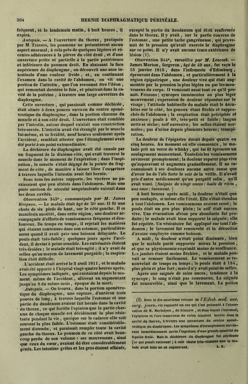 fréquent, et le lendemain matin, à huit heures , il expira. Autopsie. — A l’ouverture du thorax , pratiquée par SI. Travers, les poumons ne présentèrent aucun aspect anormal, à cela près de quelques légères et ré- centes adhérences à la plèvre du côté droit , et d’une ouverture petite et partielle à la partie postérieure et inférieure du poumon droit. En abaissant la face supérieure du diaphragme , on découvrit une anse in- testinale d’une couleur livide , et, en continuant l’examen dans la cavité de l’abdomen, on vit une portion de l’intestin , que l’on reconnut être l’iléon , qui remontait derrière le foie, et pénétrait dans la ca- vité de la poitrine , à travers une large oüverture du diaphragme. Cette ouverture , qui paraissait comme déchirée , était située à deux pouces environ du centre aponé- vrotique du diaphragme , dans la portion charnue du muscle et à son côté droit. L’ouverture était comblée par l’intestin, autour duquel existait une constriction très-serrée. L’intestin avait été étranglé par le muscle lui-même, et sa lividité, neuf heures seulement après l’accident, semblait attester que l’étranglement avait été porté à un point extraordinaire. La déchirure du diaphragme avait été causée par un fragment de la dixième côte, qui avait traversé le muscle dans le moment de l’expiration ; dans l’inspi- ration , le muscle s’était dégagé de la pointe du frag- ment de côte , de manière à laisser libre l’ouy^rture à travers laquelle l’intestin avait fait hernie. Sous tous les autres rapports, les viscères ne pa- raissaient que peu altérés dans l’abdomen. Mais une pinte environ de sérosité sanguinolente existait dans les deux cavités. Observation 343e , communiquée par M. James Simpson. — Le malade était âgé de 20 ans. 11 fit une chute de six pieds de haut, sur le côté gauche. 11 se manifesta aussitôt, dans cette région, une douleur ac- compagnée d’efforts de vomissemens fréquens et dou- loureux. De temps en temps, il rejetait les matières qui étaient contenues dans son estomac, particulière- ment quand il avait pris une boisson délayante. Le pouls était très-faible ; quelques jours après l’acci- dent, il devint à peine sensible. Les extrémités étaient très-froides ; le malade était très-agité ; il n’y avait de selles qu’au moyen de lavement purgatifs ; la respira- tion était difficile. L’accident était arrivé le 3 avril 1811, et le malade avait été apporté à l’hopilal vingt-quatre heures après. Les symptômes indiqués, qui existaient depuis le mo- ment même de l’accident, allèrent en augmentant jusqu’au 8 du même mois , époque de la mort. Autopsie. — On trouva, dans la portion aponévro- lique du diaphragme, une rupture, d’environ trois pouces de long, à travers laquelle l’estomac et une partie du duodenum avaient fait hernie dans la cavité du thorax, ce qui fortifie l’opinion que la partie char- nue de chaque muscle est décidément la plus résis- tante pendant la vie , quoique sur le cadavre elle soit souvent la plus faible. L’estomac était considérable- ment distendu, et paraissait remplir toute la cavité gauche du thorax. Le poumon de ce côté avait beau- coup perdu de son volume : ses mouvemens , ainsi que ceux du cœur, avaient dû être considérablement gênés. Les intestins grêles et les gros étaient affaisés, excepté la partie du duodenum qui était renfermée dans le thorax. Il y avait, sur la partie convexe de l’estomac , une petite tache gangréneuse, qui prove- nait de la pression qu’avait exercée le diaphragme sur ce point. Il n’y avait aucune trace extérieure de lésion (1). Observation 344e, recueillie par M. Leacock. — James Morton, forgeron , âgé de 49 ans, fut reçu le 15 janvier 1815 , dans l’infirmerie d’Edimburg, éprouvant dans l’abdomen , et particulièrement à la région épigastrique , une douleur vive qui était aug- mentée par la pression la plus légère ou par les mou- vemens du corps. Il vomissait aussi tout ce qu’il pre- nait. Frissons ; syncopes imminentes au plus léger mouvement ; expression de douleur répandue sur le visage ; l’altitude habituelle du malade était le décu- bitus sur le côté, les genoux étant fléchis et rappro- chés de l’abdomen ; la respiration était précipitée et anxieuse ; pouls à 60, très-petit et faible ; langue nette et sèche; soif excessive; les selles étaient nor- males; pas d’urine depuis plusieurs heures ; transpi- ration. La douleur de l’épigastre durait depuis quatre ou cinq heures. Au moment où elle commença , le ma- lade prit un verre de whisky , qui lui fit éprouver un soulagement momentané. Toutefois les Yomissemens revinrent promptement; la douleur reparut plus vive qu’auparavant et augmenta graduellement. Il ne re- connaissait à ses douleurs aucune autre cause que d’avoir bu de l’ale forte le soir de la veille. Il n’avait pris d’autre médicament qu’un purgatif salin , qu’il avait vomi. (Saignée de vingt onces : huile de ricin , une once ; lavement. ) A huit heures après midi, la douleur n’était que peu soulagée, si même elle l’était. Elle s’était étendue à tout l’abdomen. Les vomissemens avaient cessé ; le pouls était un peu plus plein ; la soif était encore vive. Une évacuation alviue peu abondante fut pro- duite ; le malade avait bien supporté la saignée ; elle fut répétée. Un vésicatoire fut appliqué sur tout l’ab- domen ; le lavement fut renouvelé et la décoction d’avoine employée comme boisson. A midi, la douleur n’était point diminuée, bien que le malade parût supporter mieux la pression , et que sa physionomie exprimât moins de souffrance. Les jambes étaient moins fléchies, et le malade pou- vait se remuer facilement. Le vomissement se re- nouvelait de temps en temps; le pouls était à 134, plus plein et plus fort ; mais il n’y avait point de selles. Après une saignée de seize onces, tendance à la syncope ; le sang n’était pas couenneux. La saignée fut renouvelée, ainsi que le lavement. La potion (1) Dans le dix-neuvième volume de l’Edinb. med. and. surg. journ. est rapporté un cas qui s’est présenté à l'obser- vation de M. Macfadyen , de Glasgow , et dans lequel l’estomac, l’épiploon et l’arc transverse du colon faisaient bernie dans la cavité du thorax, à travers une ouverture du centre aponé- vrotique du diaphragme, les symptômes d’étranglement survin- rent immédiatement après l’ingestion d’une grande quantité de liquide froid. Mais la déchirure du diaphragme fut attribuée (ce qui parait rationnel ) à une chute très-violente que le ma- lade avait faite un an auparavant. *• K-