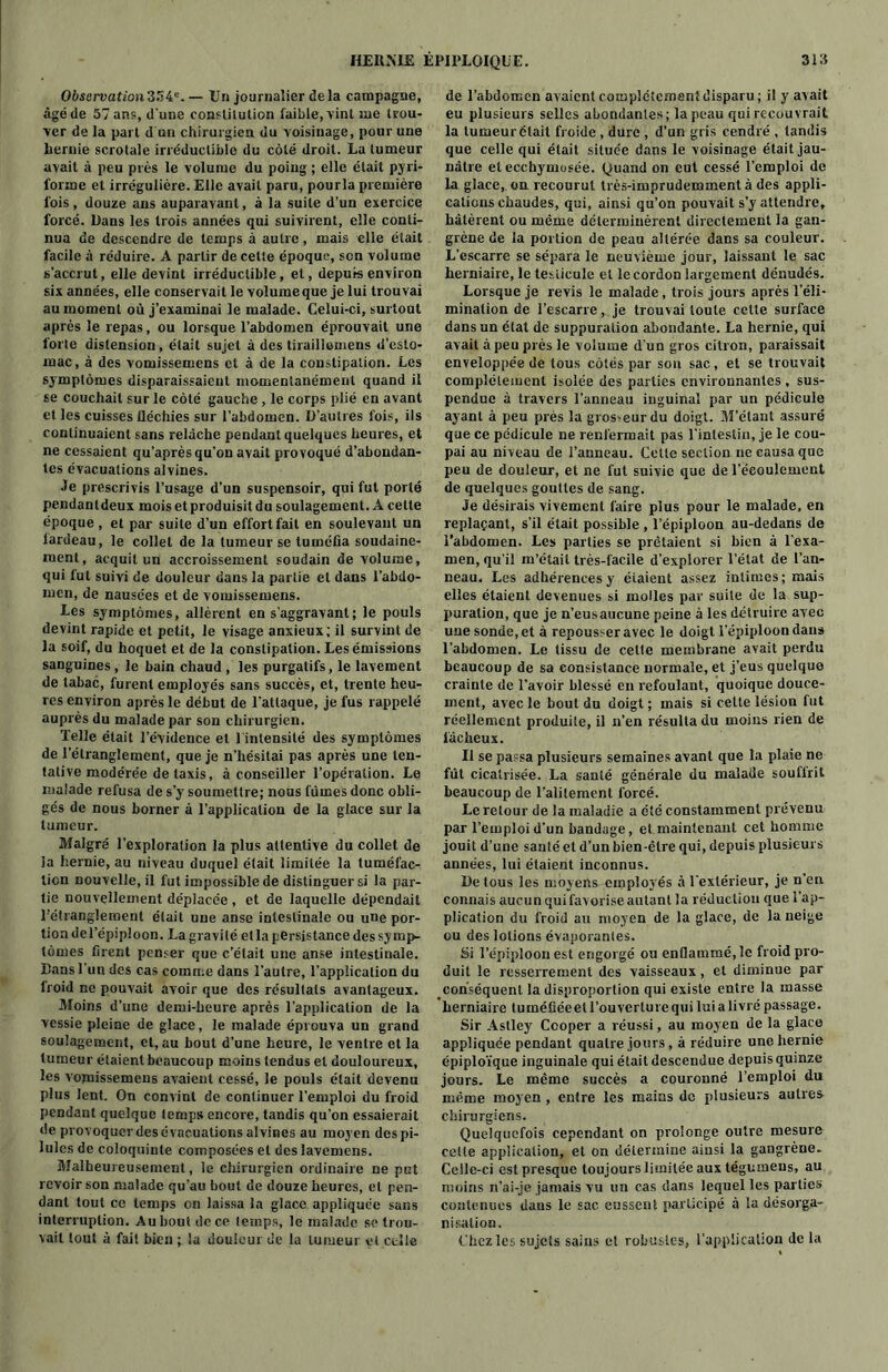 Obsarvation'&Ste. — Un journalier delà campagne, âgé de 57 an?, d'une constitution faible, vint me trou- ver de la part d un chirurgien du voisinage, pour une hernie scrotale irréductible du côté droit. La tumeur avait à peu près le volume du poing ; elle était pyri- forme et irrégulière. Elle avait paru, pourla première fois, douze ans auparavant, à la suite d’un exercice forcé. Dans les trois années qui suivirent, elle conti- nua de descendre de temps à autre, mais elle était facile à réduire. A partir de cette époque, son volume s'accrut, elle devint irréductible, et, depuis environ six années, elle conservait le volumeque je lui trouvai au moment où j’examinai le malade. Celui-ci, surtout après le repas, ou lorsque l’abdomen éprouvait une forte distension, était sujet à des tiraillomens d’esto- mac, à des vomissemens et à de la constipation. Les symptômes disparaissaient momentanément quand il se couchait sur le côté gauche , le corps plié en avant et les cuisses fléchies sur l’abdomen. D’autres fois, ils continuaient sans relâche pendant quelques heures, et ne cessaient qu’après qu’on avait provoqué d’abondan- tes évacuations alvines. Je prescrivis l’usage d’un suspensoir, qui fut porté pendantdeux mois et produisit du soulagement. A celte époque, et par suite d’un effort fait en soulevant un lardeau, le collet de la tumeur se tuméfia soudaine- ment, acquit un accroissement soudain de volume, qui fut suivi de douleur dans la partie et dans l’abdo- men, de nausées et de vomissemens. Les symptômes, allèrent en s’aggravant; le pouls devint rapide et petit, le visage anxieux; il survint de la soif, du hoquet et de la constipation. Les émissions sanguines , le bain chaud , les purgatifs, le lavement de tabac, furent employés sans succès, et, trente heu- res environ après le début de l’attaque, je fus rappelé auprès du malade par son chirurgien. Telle était l’évidence et 1 intensité des symptômes de l’étranglement, que je n’hésitai pas après une ten- tative modérée de taxis, à conseiller l’opération. Le malade refusa de s’y soumettre; nous fûmes donc obli- gés de nous borner à l’application de la glace sur la tumeur. Malgré l’exploration la plus attentive du collet de la hernie, au niveau duquel était limitée la tuméfac- tion nouvelle, il fut impossible de distinguer si la par- tie nouvellement déplacée , et de laquelle dépendait l’étranglement était une anse intestinale ou une por- tion del’épiploon. La gravité et la persistance des symp- tômes firent penser que c’était une anse intestinale. Bans l'un des cas comme dans l’autre, l’application du froid ne pouvait avoir que des résultats avantageux. Moins d’une demi-heure après l’application de la vessie pleine de glace, le malade éprouva un grand soulagement, et, au bout d’une heure, le ventre et la tumeur étaient beaucoup moins tendus et douloureux, les vomissemens avaient cessé, le pouls était devenu plus lent. On convint de continuer l’emploi du froid pendant quelque temps encore, tandis qu’on essaierait de provoquer des évacuations alvines au moyen des pi- lules de coloquinte composées et des lavemens. Malheureusement, le chirurgien ordinaire ne put revoir son malade qu’au bout de douze heures, et pen- dant tout ce temps en laissa la glace appliquée sans interruption. Au bout de ce temps, le malade se trou- vait tout à fait bien ; la douleur de la tumeur et celle de l’abdomen avaient complètement disparu ; il y avait eu plusieurs selles abondantes; la peau qui recouvrait la tumeur était froide , dure , d’un gris cendré , tandis que celle qui était située dans le voisinage était jau- nâtre et ecchymosée. Quand on eut cessé l’emploi de la glace, ou recourut très-imprudemment à des appli- cations chaudes, qui, ainsi qu’on pouvait s’y attendre, hâtèrent ou même déterminèrent directement la gan- grène de la portion de peau altérée dans sa couleur. L’escarre se sépara le neuvième jour, laissant le sac herniaire, le testicule et le cordon largement dénudés. Lorsque je revis le malade, trois jours après l’éli- mination de l’escarre, je trouvai toute cette surface dans un état de suppuration abondante. La hernie, qui avait à peu près le volume d’un gros citron, paraissait enveloppée de tous côtés par sou sac, et se trouvait complètement isolée des parties environnantes , sus- pendue à travers l’anneau inguinal par un pédicule ayant à peu près la gros-eurdu doigt. M’étant assuré que ce pédicule ne renfermait pas l'intestin, je le cou- pai au niveau de l’anneau. Cette section ne causa que peu de douleur, et ne fut suivie que de l’écoulement de quelques gouttes de sang. Je désirais vivement faire plus pour le malade, en replaçant, s’il était possible , l’épiploon au-dedans de l’abdomen. Les parties se prêtaient si bien à l’exa- men, qu’il m’était très-facile d’explorer l’état de l’an- neau. Les adhérences y étaient assez intimes; mais elles étaient devenues si molles par suite de la sup- puration, que je n’eusaucune peine à les détruire avec une sonde, et à repousser avec le doigt l’épiploon dans l’abdomen. Le tissu de celle membrane avait perdu beaucoup de sa consistance normale, et j’eus quelque crainte de l’avoir blessé en refoulant, quoique douce- ment, avec le bout du doigt ; mais si cette lésion fut réellement produite, il n’en résulta du moins rien de fâcheux. Il se passa plusieurs semaines avant que la plaie ne fût cicatrisée. La santé générale du malade souflrit beaucoup de l’alitement forcé. Le retour de la maladie a été constamment prévenu par l’emploi d’un bandage, et maintenant cet homme jouit d’une santé et d’un bien-être qui, depuis plusieurs années, lui étaient inconnus. De tous les moyens employés à l'extérieur, je n'en connais aucun qui favorise autant la réduction que l’ap- plication du froid au moyen de la glace, de la neige ou des lotions évaporantes. Si l’épiploon est engorgé ou enflammé, le froid pro- duit le resserrement des vaisseaux, et diminue par conséquent la disproportion qui existe entre la masse herniaire tuméfiée et l’ouverture qui lui a livré passage. Sir Aslley Cooper a réussi, au moyen de la glace appliquée pendant quatre jours, à réduire une hernie épiploïque inguinale qui était descendue depuis quinze jours. Le même succès a couronné l’emploi du même moyen , entre les mains de plusieurs autres chirurgiens. Quelquefois cependant on prolonge outre mesure celle application, et on détermine ainsi la gangrène- Ceile-ci est presque toujours limitée aux tégumeus, au moins n’ai-je jamais vu un cas dans lequel les parties contenues dans le sac eussent participé à la désorga- nisation. Chez les sujets sains e! robustes, l’application de la