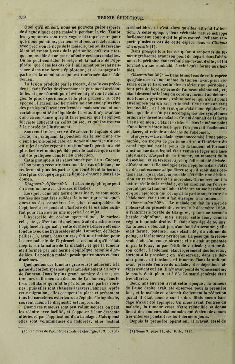 Quoi qu’il en soit, nous ne pouvons guère espérer de diagnostiquer cette maladie pendant la vie. Tantôt les symptômes sont trop vagues et trop obscurs pour que nous puissions, parleur seul secours, déterminer avec précision le siège de la maladie; tonlôt ils ressem- blent tellement à ceux de la péritonite, qu’il est pres- que impossible de ne pas confondre ces deux maladies. On ne peut constater le siège et la nature del’épi- ploïle, que dans les cas où l’inflammation prend nais- sance dans une hernie épiploïque, et se propage à la partie de la membrane qui est renfermée dans l’ab- domen. La lésion produite par le trocart, dans le cas précé- dent, était l’effet de circonstances purement acciden- telles et que n’aurait pu ni éviter ni prévoir le chirur- gien le plus expérimenté et le plus prudent. A cette époque , l’ancien sac herniaire ne contenait plus rien des parties qu’il avait renfermées, mais seulement une certaine quantité du liquide de l’ascite. Il n’y avait au- cune circonstance qui prit faire penser que l'épiploon fut resté adhérent au collet du sac, et qu’il se trouvât à la portée de l’instrument. Souvent il m’est arrivé d’évacuer le liquide d'une ascite, en pratiquant la ponction sur le sac d’une an- cienne hernie ombilicale, et, non-seulement je n’ai pas eu sujet de m’en repentir, mais même l’opération a été plus facile et moins pénible pour le malade que si elle eût été pratiquée dans le lieu d’élection. Celte pratique-a été sanctionnée par sir A. Cooper, et l’on peut y recourir dans tous les cas où le sac , ne renfermant plus les parties qui constituent la hernie, n’est plus occupé que par le liquide épanché dans l’ab- domen. Diagnostic différentiel. — La hernie épiploïque peut être confondue avec diverses maladies. Lorsque, dans une hernie intestinale, se sont accu- mulées des matières solides, la tumeur présente quel- ques-uns des caractères les plus remarquables de l’épiplocèle; cependant l’histoire de la maladie suffi- rait pour faire éviter une méprise à ce su jet. L’hydrocèle du cordon spermatique , le varico- cèle, etc., offrent aussi quelques traits d’analogie avec l’épiplocèle inguinale; cette dernière a encore étécon- fondue avec une hydrocèle simple. Lamorier, de Mont- pellier (1), ayant, dans un cas, fait une incision pour la cure radicale de l’hydrocèle , reconnut qu’il s’était mépris sur la nature de la maladie, et que la tumeur était formée par une hernie épiploïque remplie d’hy- dalides. La portion malade pesait quatre onces et deux drachmes. Quelquefois des tumeurs graisseuses adhèrent à la gaine du cordon spermatique immédiatement au sortir de l’anneau. Dans le plus grand nombre des cas , ces tumeurs se forment au-dedans de l’abdomen, dans le tissu cellulaire qui unit le péritoine aux parties voisi- nes ; puis elles sont chassées à travers l’anneau. Après celle migration, elles occupent la place et présentent tous les caractères extérieurs de l’épiplocèle inguinale, souvent même le diagnostic est impossible. Quand ces tumeurs sont peu volumineuses, on peut les réduire avec facilité, et s’opposer à leur descente ultérieure par l’applicalion d’un bandage. Mais quand elles sont volumineuses ou indurées, elles restent irréductibles, et c’est alors qu’elles attirent l’atten- tion. A cette époque, leur véritable nature échappe facilement au coup d’œil le plus exercé. Pellctan rap- porte plusieurs cas de cette espèce dans sa Clinique chirurgicale (1). Dans presque tous les cas qu’on a rapportés de tu- meur graisseuse ayant son point de départ dans l’abdo- men , le péritoine était refoulé au-devant d’elle , et lui formait un sac semblable à celui qu’il forme aux her- nies. Observation 357e.—Dans le seul cas de cette espèce que j aie observé moi-même, la tumeur avait pris nais- sance dans le tissu cellulaire extérieur au péritoine , tout près du bord externe de l’anneau abdominal, et, étant descendue le long du cordon, formait au-dehors, une tumeur pyriforme, volumineuse, qui n’était point enveloppée par un sac péritonéal. Cette tumeur était irréductible, et l’on crut que c’était une épiplocèle, bien qu’elle ne fût pas accompagnée des symptômes ordinaires de cette maladie. Ce qui donnait de la force à celte opinion , c’était l’existence dans le même point d’une hernie intestinale que l’on pouvait facilement replacer, et retenir au dedans de l’abdomen. Autopsie. — Le malade ayant succombé à une pneu- monie, on trouva le péritoine attiré à l’intérieur du canal inguinal par le poids de la tumeur et formant ainsi un sac dans lequel était venue se loger une anse intestinale. L’aspect de la tumeur, au moment de la dissection , et sa texture, après qu’elle eût été divisée, offraient une telle analogie avec l'épiploon dans l’état de dégénérescence adipc-fibreuse qu'il subit dans cer- tains cas, qu’il était impossible d’ét «bïir une distinc- tion entre ces deux états morbides. On ne reconnut la nature réelle de la maladie, qu'au moment où l’on s’a- perçut que la tumeur était extérieure au sac herniaire, et que l’épiploon qui occupait la partie supérieure de l’abdomen était tout à fait étranger à la tumeur. Observation 358e.—Le malade qui fait le sujet de l’observation précédente, entra le 2 décembre 1830, à l’infirmerie royale de Glasgow , pour une seconde hernie épiploïque, mais située, celle fois, dans la région inguinale droite. Il était alors âgé de 58 ans. La tumeur s’étendait jusqu’au fond du scrotum ; elle était ferme, pâteuse, sans élasticité, du volume du poing, et légèrement pyriforme. La peau qui la recou- vrait était d’un rouge obscur; elle n’était augmentée ni par la toux, ni par l’attitude verticale ; autour de son collet, l’abdomen était légèrement douloureux, surtout à la pression; on n’observait, dans ce der- nier point, ni tension, ni tumeur. Dans la nuit qui avait précédé l’entrée du malade, des déjections al- vincs avaient eu lieu. Il n’y avait point de vomissemens; le pouls était plein et à 86. La santé générale était très-allérée. Deux ans environ avant cette époque, la tumeur de l’aine droite avait été observée pour la première fois, et le malade en obtenait facilement la réduction quand il était couché sur le dos. Mais aucun ban- dage n’avait été appliqué. Un mois avant l’entrée du malade, la tumeur cessa d’être réductible et donna lieu à des douleurs abdominales qui étaient devenues très-intenses pendant les huit derniers jours. Depuis la première opération, il n’avait cessé de ( l ) Mémoires de l’Académie royale de chirurgie, t. 3, p. 4o4- (1) Tome 3, page 33, etc. Paris, 1810.
