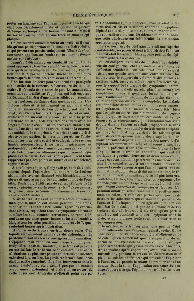 porter un bandage sur l’anneau inguinal gauche qui était considérablement dilaté et qui donnait passage de temps en temps à une hernie intestinale. Mais il ne restait dans ce point aucune trace de tumeur épi- ploïque. On eut recours immédiatement au taxis, et il sem- bla qu’une petite portion de la tumeur s’était réduite, ce qui procura un peu de soulagement.(Huile de ricin; lavement : applications froides sur la tumeur ; fomen- tations sur l’abdomen.) Jusqu’au 5 décembre, on combattit par un traite- ment approprié , tous les symptômes fâcheux , à me- sure qu’ils se développèrent. Ce jour même , l’opéra- tion fut faite par le docteur Buchanan , quelques heures après le début des vomissemens stercoraux. Une incision de deux pouces et demi fut pratiquée sur le collet de la tumeur. A l’ouverture du sac her- niaire , il s’écoula deux onces de pus. La tumeur était constituée en totalité par l’épiploon, qui était engorgé, livide, amené à l’état d’une masse solide, et présentant un tissu pulpeux ou charnu dans quelques points. L’é- piploon adhérait si intimement au sac, qu’il était tout à fait impossible de l’en détacher, soit avec le doigt, soit avec le bistouri. Une portion de cet organe, grosse comme un œuf de pigeon , située à la partie inférieure du sac, céda aux tractions faites avec les doigts et fut enlevée. Plusieurs brides résistantes croi- saient, dans des directions variées, le col de la tumeur, et semblaient le comprimer. Ces brides ayant été divi- sées avec précaution, la pression exercée sur l’abdo- men fit sortir de cette cavité et couler dans le sac , un liquide séro-purulent. Il ne parut ni nécessaire, ni praliquable, de dilater l’anneau, à cause de la solidité et de l’étroitesse des adhérences qui unissaient l'épi- ploon à cette partie. Les bords de la plaie furent tenus rapprochés par des points de suture et des bandelettes agglulinatives. A neuf heures du soir, il n’y avait point eu de vomis- semens depuis l’opération ; le hoquet et la douleur abdominale avaient diminué considérablement. On observait encore un peu de tympanite autour de l’om- bilic. Pouls dur, à 108 ; pas de selles. (Saignée de 12 onces ; cataplasme sur la plaie ; extrait de jusquiame, 10 grains , avec carbonate d'ammoniaque, 6 grains ; un lavement le matin.) A six heures, il y avait eu quatre selles copieuses. Bien que le malade eût dormi pendant longtemps, et que sa nuit eût été assez bonne, après les évacua- tions alvines, cependant tous les symptômes alarmans et même les vomissemens stercoraux , se renouvelè- rent avant que vingt-quatre heures se fussent écoulées. Malgré tous les soins possibles, il mourut, le 7, qua- rante-huit heures après l’opération. Autopsie.—On trouva environ douze onces d’un liquide séro-purulent dans la cavité abdominale. Le péritoine offrait des traces très-légères d’inflammation. L’épiploon était réuni en une masse volumineuse, irrégulière , épaisse , noirâtre , et se trouvait presque en totalité dans le sac herniaire du côté droit. Plusieurs ulcérations et plusieurs petites collections purulentes existaient à sa surface. La partie renfermée dans le sac était en partie gangrenée. Le colon, intimement uni à la masse épiploïque, était amené presque en contact avec l’anneau abdominal, et était situé en travers de cette ouverture: L’intestin n’adhérait point aux pa- rois abdominales, ni à l’anneau : mais il était telle- ment fixé en bas et tellement adhérent à l’épiploon déplacé et altéré, qu’il sembla, au premier coup d’œil, que son calibre était considérablement diminué. Lors- que cette adhérence eut été détruite, la diminution apparente disparut. Le sac herniaire du côté gauche avait une capacité .considérable; ses parois étaient très-épaissies; l’anneau inguinal était très-dilaté. Mais aucune portion de l’épi- ploon n’adhérait à ce dernier. Si l’on compare les détails de l’histoire de l’épiplo- cèle du côté gauche, chez ce malade, avec ceux de l’affection semblable, du côté droit, on verra qu’il existait une grande ressemblance entre les deux tu- meurs, sous le rapport du volume et des autres ca- ractères extérieurs, et même, entre les deux cas, sous le rapport de la marche des symptômes. La pre- mière fois, la maladie marcha plus lentement ; les symptômes locaux et généraux furent moins pres- sans ; l’inflammation abdominale fut moins étendue, et la suppuration du sac plus complète. Le malade était donc dans de meilleures conditions pour suppor- ter l’opération. Mais, même la seconde fois, bien que l’espoir du succès eût été moins fondé, cepen- dant, l’urgence incessamment croissante des symp- tômes; celle circonstance, que l’inflammation avait débuté dans la tumeur et s’était propagée de là dans l’abdomen ; l’insuccès complet du traitement antiphlo- gistique , tant local que général ; les raisons qu'on avait de croire qu’une partie des symptômes alar- mans pouvaient dépendre d’une portion nouvelle d’é- piploon récemment déplacée et devenue étranglée, ou de la présence d’une anse intestinale dans la her- nie ; le succès marqué de l’opération qui avait été pratiquée à gauche, deux ans et demi auparavant ; toutes ces considérations portèrent les médecins, pré- sens à la consultation, à recommander l’opération comme la seule ressource que l’art pût offrir. Si l’in- flammation abdominale avait été moins étendue, le ré- sulta^ de l’opération aurait peut-être été plus heureux. Toutefois, celle-ci, loin d’aggraver les symptômes, les amenda,pour un court espace de temps, à un tel point que l’on put concevoir de trompeuses espérances. L’o- pération aurait pu aussi remédier à la position anor- male du colon, si l’état des parties avait permis de détruire les adhérences qui existaient au pourtour de l’anneau. Il fut impossible d’en agir ainsi ; et, à raison de l’état du malade , ainsi que de l’étendue et de l’é- troitesse des adhérences, il n’y avait qu’un parti à prendre, qui consistait à laisser l’épiploon dans la plaie, et à en éloigner toute cause de constriction et de compression. Je m’attendais à trouver aussi une portion d’épi- ploon adhérente avec l’anneau inguinal gauche. On ne peut s’expliquer l’absence complète d’adhérences de ce côté, qu’en admettant que la suppuration du sac herniaire, qui avait isolé la masse volumineuse d’épi- ploon irréductible que j’avais enlevée avec le bistouri, trois semaines après l’opération, avait, par le même mécanisme , pendant le travail 'de cicatrisation de la plaie, détruit les adhérences qui unissaient l’épiploon à l’anneau, et permis le retour du premier dans l’ab- domen. Dans la suite, l’application constante du ban- dage s’opposa à ce que l’épiploon reparût à celte ouver- ture. 43