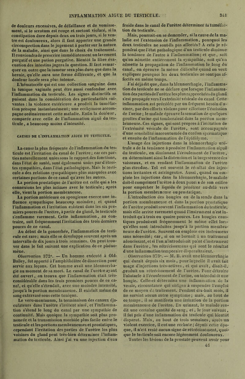 de douleurs excessives, de de'faillance et de vomisse- ment, si le scrotum est rouge et surtout violacé, si la constipation dure depuis deux ou trois jours, si le ven- tre est douloureux, alors il faut apporter une grande circonspection dans le jugement à porter sur la nature de la maladie, ainsi que dans le choix du traitement. Il conviendrade prescrire immédiatement un lavement purgatif et une potion purgative. Bientôt la libre éva- cuation des intestins jugera la question. Il faut remar- quer en outre que la tumeur sera plus dure que dans la hernie, qu’elle aura une forme différente, et que la douleur locale sera plus intense. L’hématocèle qui est une collection sanguine dans la tunique vaginale peut être aussi confondue avec l’inflammation du testicule. Les signes distinctifs se puisent dans la considération des particularités sui- vantes : la violence extérieure a produit la tuméfac- tion presque instantanément; une ecchymose accom- pagne ordinairement cette maladie. Enfin la douleur, comparée avec celle de l’inflammation aiguë du tes- ticule , a beaucoup moins d’intensité. CAUSES DE L’INFLAMMATION AIGUE DU TESTICULE. La cause la plus fréquente de l’inflammation du tes- ticule est l’irritation du canal de l’urètre ; car ces par- ties naturellement unies sous le rapportées fonctions, dans l’état de santé, sont également unies par d’étroi- tes sympathies, dans l’état pathologique. Mais le testi- cule a des relations sympathiques plus marquées avec certaines portions de ce canal qu’avec les autres. La portion prostatique de l’urètre est celle qui a les connexions les plus intimes avec le testicule; après elle, vient la portion membraneuse. La portion antérieure ou spongieuse exerce une in- fluence sympathique beaucoup moindre ; et quand l’inflammation et l’irritation existent dans les six pre- miers pouces de l’urètre, à partir du gland, le testicule s’enflamme rarement. Cette inflammation, au con- traire, suit fréquemment l’irritation des trois derniers pouces de ce canal. Au début delà gonorrhée, l’inflammation du testi- cule est rare ; mais elle se développe souvent après un intervalle de dix jours à trois semaines. On peut trou- ver dans le fait suivant une explication de ce phéno- mène. Observation 372e. — Un homme exécute à Old- Bailey, fut apporté à l’amphithéâtre de dissection pour servir aux leçons. Cet homme avait une blennorrha- gie au moment de sa mort. Le canal de l’urètre ayant été ouvert, on trouva que l’inflammation était très- considérable dans les trois premiers pouces de ce ca- nal, et qu’elle s’étendait, avec une moindre intensité, jusqu’à la portion membraneuse. Il existait même du sang extravasé sous cette tunique. Le veru-montanum, la terminaison des canaux éja- culaleurs dans l’urètre s’irritent ainsi, et l’inflamma- tion s’étend le long du canal par une sympathie de continuité. Mais quoique la sympathie soit plus pro- noncée et la transmission morbide plus facile entre le testicule et les portions membraneuses et prostatiques, cependant l’irritation des parties de l’urètre les plus voisines du gland peut très-bien déterminer l’infiam- malion du testicule. Ainsi j’ai vu une injection d’eau froide dans le canal de l’urètre déterminer la tuméfac- tion du testicule. Mais, pourrait-on se demander, si la cause de la ma- ladie est l’extension de l’inflammation , pourquoi les deux testicules ne sont-ils pas affectés? A cela je ré- pondrai que l’état pathologique d’un testicule diminue la tendance de l’autre à l’inflammation; et que, soit qu’on admette entièrement la sympathie, soit qu’on admette la propagation de l’inflammation le long du canal, on éprouve la même difficulté quand on veut expliquer pourquoi les deux testicules ne sont pas af- fectés en même temps. J’ai déjàdil que, dans la blennorrhagie, l’inflamma- tion du testicule ne se déclare que lorsque l’inflamma- tion des parties del’urètre les plus rapprochées du gland s’est propagée vers l’extrémité vésicale du canal. Cette inflammation est précédée par un fréquent besoin d’u- riner, par des efforts violenspour effectuer l’émission de l’urine ; le malade épreuve la sensation de quelques gouttes d’urine qui tomberaient dans la portion mem- braneuse. Ces signes, qui sont propres à l’inilation de l’extrémité vésicale de l’urètre, sont accompagnés d’une sensibilité inaccoutumée du cordon spermatique et ensuite de l’inflammation de i’épididyme. L’usage des injections dans la blennorrhagie uré- trale a de la tendance à produire l’inflammation aiguë du testicule, en diminuant l'écoulement de l’urètre, en déterminant ainsi ladistensionel la lurgescencedes vaisseaux, et en rendant l’inflammation de l’urètre plus étendue. Tel est souvent le résultat des injec- tions irritantes et astringentes. Aussi, quand on em- ploie les injections dans la blennorrhagie, le malade doit-il comprimer l’urètre à deux pouc: s de son orifice pour empêcher le liquide de pénétrer au-delà vers la portion membraneuse ou prostatique. L’introduction des bougies ou de la sonde dans la portion membraneuse et dans la portion prostatique de l’urètre produitsouvent l’inflammation du testicule; mais elle arrive rarement quand l’instrument n’est in- troduit qu’à trois ou quatre pouces. Les bougies caus- tiques produisent fréquemment le même effet lors- qu’elles sont introduites jusqu’à îa portion membra- neuse de l’urètre. Souvent on emploie ces instrumens sans nécessité; car, si on se bornait à un traitement adoucissant, et si l’on n’introduisait point d’instrument dans l’urètre , les rélrécissemc-us qui sont le résultat d'une inflammation temporaire disparaîtraient. Observation 373e. — fil. B. avait une blennorrhagie qui durait depuis six mois, pour laquelle il avait fait usage d’injections Irès-aclives , et qui avait, disait-il, .produit un rétrécissement de l’urètre. Pour détruire l’obstacle à l’écoulement de l’urine, on introduisit une bougie. Celle-ci détermina une inflammation de la vessie, circonstance qui obligea à suspendre l’emploi de ce moyen de traitement. Pendant dix-huit mois, il ne survint aucun autre symptôme; mais, au bout de ce temps, il se manifesta une irriralion de îa portion membraneuse de l'urètre. En urinant, le malade ren- dit une certaine qantité de sang, et, le jour suivant, il fut pris d’une inflammation du testicule qui bientôt disparut. Mais, au bout de trois semaines, après un violent exercice, il eut une rechute ; depuis celte épo- que, il n’est resté aucun signe de rétrécissement, quoi- que le testicule soit encore légèrement douloureux. Toutes les lésions de la prostate peuvent avoir pour 4o