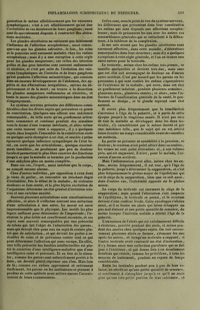 ganisation le même affaiblissement que les vaisseaux .lymphatiques; c’est à cet affaiblissement qu’est due l’irritabilité de ces derniers et de leurs ganglions ; aussi sont-ils spécialement disposés à contracter des altéra- tions morbides. Les glandes sécrétoires ne subissent que faiblement l’influence de l’affection scrophuleuse ; aussi remar- que-t-on que les glandes salivaires , le foie , les reins et le pancréas sont rarement malades chez les enfans scrophuleux ; mais il y a une exception à cette règle pour les glandes muqueuses ; car celles des intestins grêles et des gros intestins sont souvent enflammées et ulcérées, et c’est par suite de l’irritation des vais- seaux lymphatiques de l’intestin et de leurs ganglions qu’est produite l’affection mésentérique , qui consiste dans un énorme développement de l’abdomen, des ap- pétits et des évacuations irrégulières, suivies du dé- périssement et de la mort; on trouve à la dissection les glandes muqueuses enflammées et ulcérées, et toute la masse des glandes mésentériques dans un état d’engorgement. Le système nerveux présente des différences consi- dérables chez les divers sujets qui présentent ce genre de constitution. Quelques-uns offrent une indolence remarquable , de telle sorte qu’un gonflement articu- laire commence et continue pendant des semaines sous la forme d’une tumeur indolente, et alors même que celte tumeur vient à suppurer, il y' a quelques sujets chez lesquels l’ensemble de la constitution reste en quelque sorte étrangère à cet état, et semble à peine éprouver quelque influence sympathique de l étal lo- cal , en sorte que les articulations , quoique énormé- ment tuméfiées, ne produisent que peu de douleur locale et permettent le plus libre exercice des fonctions jusqu’à ce que la maladie se termine par la production d’une ankylosé plus ou moins complète. Dans ces cas, l’esprit, aussi indolent que le corps, ne conçoit aucune alarme. Chez d’autres individus , par opposition à ceux dont je viens de parler, on rencontre un très-haut degré d’irritabilité. Dès le début de la maladie , de violentes douleurs se font sentir, et la plus légère excitation de l’organisme détermine un étal général d’irritation très- vive et une extrême anxiété. Souvent plusieurs articulations sont simultanément affectées, et alors il s’effectue souvent une métastase d’une articulation à une autre. Le moral est aussi impressionnable que le physique. Les motifs les plus légers suffisent pour déterminer de l’inquiétude ; l’ir- ritation la plus faible est cruellement ressentie, et ces sujets sont souvent remarquables par une précocité de talens qui fait l’objet de l’admiration des parens, mais qui devrait être pour eux un sujet de crainte plu- tôt que de satisfaction , et qui devrait les porter à re- doubler de soins et de prévisions contre tout ce qui peut déterminer l’affection qui nous occupe. En effet, une telle précocité des facultés intellectuelles est plu- tôt le caractère d’nne intelligence maladive que d’une intelligence saine et puissante. Et au lieu de la stimu- ler , comme les parens sont naturellement portés à le faire , on devrait plutôt réprimer son élan. Mais loin de là ; comme ces enfans apprennent et retiennent facilement, les parens ou les instituteurs se plaisent à profiler de cette aptitude pour activer encore l’accrois- sement de leurs connaissances. Telles sont, sous le point de vue du système nerveux, les différences que présentent dans leur constitution les enfans qui sont disposés aux affections scropbu-' leuses ; mais ils présentent les uns avec les autres ces ressemblances générales qui se rattachent à la délica- tesse, à la faiblesse de la complexion. Je me suis assuré que les glandes sécrétoires sont rarement affectées, dans celle maladie, d’altérations remarquables dans leur structure ; mais il y a quelques exceptions à celte règle générale, et l’on en trouve une entre autres pour le testicule. Le testicule, même chez les enfans très-jeunes, se tuméfie quelquefois et devient très-dur, mais sans que cet état soit accompagné de douleur ou d’aucun autre accident. C’est par hasard que les parens ou les personnes à qui sont confiés les enfans s’aperçoivent de l’existence de la maladie, qui reste, dans cet état de gonflement indolent, pendant plusieurs semaines, plusieurs mois, plusieurs années; et alors, sous l’in- fluence de l’amélioration générale de la santé, le gon- flement se dissipe , et la glande reprend sont état naturel. Il arrive plus fréquemment que la tuméfaction s’accroisse à l’âge de la puberté, et à partir de celte époque jusqu’à la vingtième année. Il n’est pas rare de voir la maladie se développer dans les deux tes- ticules , s’y caractérisant par la même dureté et par une indolence telle, que le sujet qui en est, atteint laisse écouler un temps considérable avant de consulter un médecin. La partie ne présente ni sensibilité à la pression, ni douleur ; le scrotum n’est point altéré dans sa couleur, les veines ne sont point distendues et, à son volume près, qui est augmenté, il n’est, pour le malade, l’oc- casion d’aucun accident. Mais l’inflammation peut aller, même chez les en- fans, moins fréquemment, il est vrai, qu’à l'âge de la puberté, jusqu’à déterminer la suppuration, et c’est plus fréquemment le globus major de l’épididyme qui est le siège de la suppuration , bien que ce soit aussi, dans d’autres cas, l’extrémité opposée ou le globus minor. Le corps du testicule est rarement le siège de la suppuration ; mais quand l’ulcération s’est emparée de 1 epididyme, le testicule se prend, et le scrotum devient d'une couleur livide. Celte enveloppe s’ulcère aussi, et il se forme un abcès qui laisse échapper un pus mal élaboré et une petite quantité de semence, du moins lorsque l’individu malade a atteint l’âge de la puberté. L’ouverture de l’abcès qui est extrêmement difficile à cicatriser, persiste pendant des mois, et même pen- dant des années chez quelques sujets. On voit sucessi- vement plusieurs abcès se former, s’évacuer les uns après les autres , et lorsqu’un testicule a suppuré, si l’autre testicule avait contracté un état d’induration , il s’y forme aussi une collection purulente qui se fait jour à l’extérieur, cl qui donne lieu à un écoulement lisluleux qui résiste, comme les précédens, à tous ies moyens de traitement, pendant un espace de temps considérable. Enfin les testicules perdent peu à peu de leur vo- lume, ne sécrètent qu’ur.e petite quantité de semence, et continuent à s’atrophier jusqu’à ce qu’il ne reste plus qu’une très-petite portion de leur substance , et