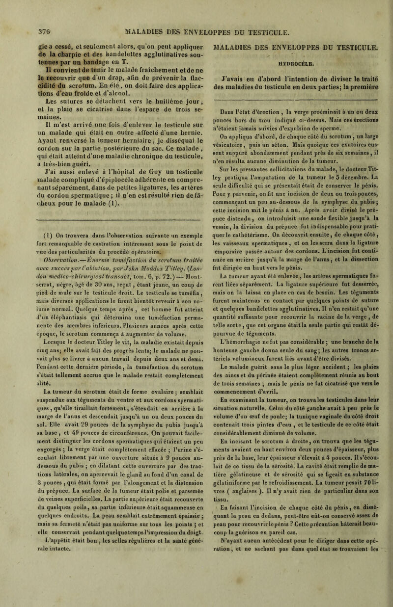 giea cessé, et seulement alors, qu'on peut appliquer de la charpie et des bandelettes agglutinalives sou- tenues par un bandage en T. Il convient de tenir le malade fraîchement et de ne le recouvrir que d’un drap, afin de prévenir la flac- cidité du scrotum. En été , on doit faire des applica- tions d’eau froide et d’alcool. Les sutures se détachent vers le huitième jour, et la plaie se cicatrise dans l’espace de trois se- maines. Il m’est arrivé une fois d’enlever le testicule sur un malade qui était en outre -affecté d’une hernie. Ayaul renversé la tumeur herniaire, je disséquai le cordon sur la partie postérieure du sac. Ce malade , qui était atteint d’une maladie chronique du testicule, a très-bien guéri. J’ai aussi enlevé à l’hôpital de Guy un testicule malade compliqué d’épiplocèle adhérente en compre- nant séparément, dans de petites ligatures, les artères du cordon spermatique; il n’en est résulté rien de fâ- cheux pour le malade (1). (1) On trouvera dans l’observation suivante un exemple fort remarquable de castration intéressant sous le point de vue des particularités du procédé opératoire. Observation.— Enorme tumefaction du scrotum traitée avec succès yar l’ablation, par John Maddux Titley. (Lon- don medico-chirvrgicaltransact, tom. 6, p. 72.)— Mont- serrat, nègre, âgé de 30 ans, reçut , étant jeune, un coup de pied de mule sur le testicule droit. Le testicule se tuméfia , mais diverses applications le firent bientôt revenir à son vo- lume normal. Quelque temps après , cet homme fut atteint d’un éléphanliasis qui détermina une tuméfaction perma- nente des membres inférieurs. Plusieurs années après celte époque, le scrotum commença à augmenter de volume. Lorsque le docteur Titley le vit, la maladie existait depuis cinq ans; elle avait fait des progrès lents; le malade ne pou- vait plus se livrer à aucun travail depuis deux ans et demi. Pendant cette dernière période, la tuméfaction du scrotum s’était tellement accrue que le malade restait complètement alité. La tumeur du scrotum était de forme ovalaire ; semblait suspendue aux téguments du ventre et aux cordons spermati- ques , qu’elle tiraillait fortement, s’étendait en arriére à la marge de l’anus et descendait jusqu’à un ou deux pouces du sol. Elle avait 29 pouces de la symphyse du pubis jusqu’à sa base , et 49 pouces de circonférence. On pouvait facile- ment distinguer les cordons spermatiques qui étaient un peu engorgés ; la verge était complètement effacée ; l’urine s’é- coulait librement par une ouverture située à 9 pouces au- dessous du pubis ; en dilatant cette ouverture par des trac- tions latérales, on apercevait le gland au fond d’un canal de 3 pouces , qui était formé par l’alongement et la distension du prépuce. La surface de la tumeur était polie et parsemée de veines superficielles. La partie supérieure était recouverte du quelques poils, sa partie inférieure était squammeuse en quelques endroits. La peau semblait extrêmement épaissie ; mais sa fermeté n’était pas uniforme sur tous les points ; et elle conservait pendant quelquetcmpsl’impression du doigt. L’appétit était bon , les selles régulières et la santé géné- rale intacte. MALADIES DES ENVELOPPES DU TESTICULE. HYDROCÈLE. J’avais en d’abord l’intention de diviser le traité des maladies du testicule en deux parties; la première Dans l’état d’érection , la verge proéminait à un ou deux pouces hors du trou indiqué ci-dessus. Mais ces érections n’étaient jamais suivies d’expulsion de sperme. Od appliqua d’abord, de chaque côté du scrotum , un large vésicatoire, puis un séton. Mais quoique ces exutoires eus- sent suppuré abondamment pendant près de six semaines, il n’en résulta aucune diminution de la tumeur. Sur les pressantes sollicitations du malade, le docteur Tit- ley pratiqua l’amputation de la tumeur le 5 décembre. La seule difficulté qui se présentait était de conserver le pénis. Pour y parvenir, on fit une incision de deux ou trois pouces, commençant un peu au-dessous de la symphyse du pubis; cette incision mit le pénis à nu. Après avoir divisé le pré- puce distendu , on introduisit une sonde flexible jusqu’à la vessie, la division du prépuce fut indispensable pour prati- quer le cathétérisme. On découvrit ensuite, de chaque côté, les vaisseaux spermatiques , et on les serra dans la ligature emporaire passée autour des cordons. L’incision fut conti- nuée en arrière jusqu’à la marge de l’anus, et la dissection fut dirigée en haut vers le pénis. La tumeur ayant été enlevée , les artères spermatiques fu- rent liées séparément. La ligature supérieure fut desserrée, mais on la laissa en place en cas de besoin. Les téguments furent maintenus en contact par quelques points de suture et quelques bandelettes agglutinatives. Il n’en restait qu’une quantité suffisante pour recouvrir la racine de la verge, de telle sorte , que cet organe étaitla seule partie qui restât dé- pourvue de téguments. L’hémorrhagie ne fut pas considérable ; une branche de la honteuse gauche donna seule du sang; les autres troncs ar- tériels volumineux furent liés avant d’être divisés. Le malade guérit sans le plus léger accident ; les plaies des aines et du périnée étaient complètement réunis au bout de trois semaines ; mais le pénis ne fut cicatrisé que vers le commencement d’avril. En examinant la tumeur, on trouva les testicules dans leur situation naturelle. Celui du côté gauche avait à peu près le volume d’un œuf de poule; la tunique vaginale du côté droit contenait trois pintes d’eau , et le testicule de ce côté était considérablement diminué de volume. En incisant le scrotum à droite, on trouva que les tégu- ments avaient en haut environ deux pouces d’épaisseur, plus près de la base, leur épaisseur s'élevait à 4 pouces. Il s’écou- lait de ce tissu de la sérosité. La cavité était remplie de ma- tière gélatineuse et de sérosité qui se figeait en substance gélatiniforme par le refroidissement. La tumeur pesait 70 li- vres ( anglaises ). Il n’y avait rien de particulier dans 3on tissu. En faisant l’incision de chaque côté du pénis, en dissé- quant la peau en dedans, peut-être eut-on conservé assez de peau pour îecouvrirlepénis ? Cette précaution hâterait beau- coup la guérison en pareil cas. N’ayant aucun antécédent pour le diriger dans cette opé- ration , et ne sachant pas dans quel état se trouvaient les