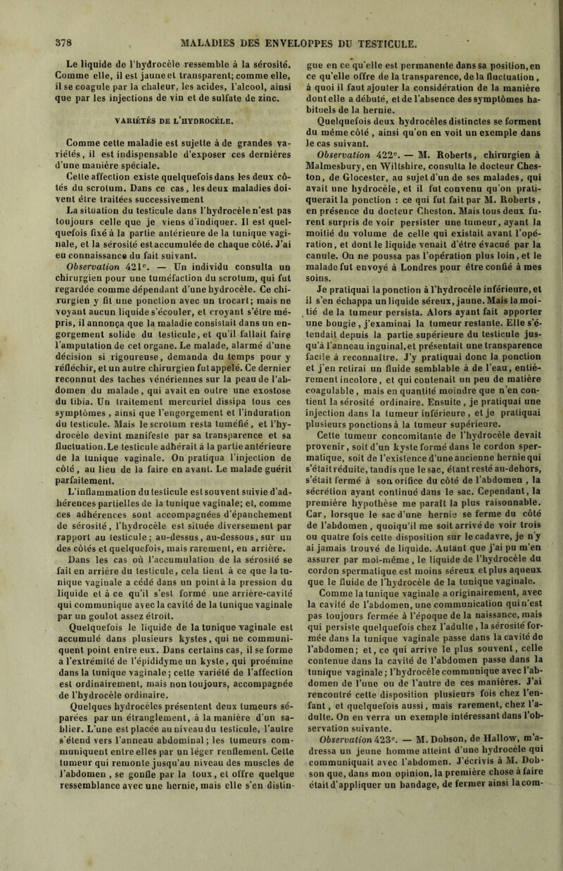 Le liquide de l’hydrocèle ressemble à la sérosité. Comme elle, il est jaune et transparent; comme elle, il se coagule par la chaleur, les acides, l'alcool, ainsi que par les injections de vin et de sulfate de zinc. VARIÉTÉS DE L’HYDROCÈLE. Comme cette maladie est sujette à de grandes va- riétés, il est indispensable d’exposer ces dernières d’une manière spéciale. Cette affection existe quelquefois dans les deux cô- tés du scrotum. Dans ce cas, les deux maladies doi- vent être traitées successivement La situation du testicule dans l’hydrocèle n’est pas toujours celle que je viens d’indiquer. Il est quel- quefois fixé à la partie antérieure de la tunique vagi- nale, et la sérosité estaccumulée de chaque côté. J’ai eu connaissance du fait suivant. Observation 421e. — Un individu consulta un chirurgien pour une tuméfaction du scrotum, qui fut regardée comme dépendant d’une hydrocèle. Ce chi- rurgien y fit une ponction avec un trocart; mais ne voyant aucun liquide s’écouler, et croyant s’ètre mé- pris, il annonça que la maladie consistait dans un en- gorgement solide du testicule, et qu’il fallait faire l’amputation de cet organe. Le malade, alarmé d’une décision si rigoureuse, demanda du temps pour y réfléchir, et un autre chirurgien fut appelé. Ce dernier reconnut des taches vénériennes sur la peau de l’ab- domen du malade, qui avait en outre une exostose du tibia. Un traitement mercuriel dissipa tous ces symptômes , ainsi que l’engorgement et l’induration du testicule. Mais le scrotum resta tuméfié, et l’hy- drocèle devint manifeste par sa transparence et sa fluctuation.Le testicule adhérait à la partie antérieure de la tunique vaginale. On pratiqua l’injection de côté , au lieu de la faire en avant. Le malade guérit parfaitement. L’inflammation du testicule est souvent suivie d’ad- hérences partielles de la tunique vaginale; et, comme ces adhérences sont accompagnées d'épanchement de sérosité, l’hydrocèle est située diversement par rapport au testicule; au-dessus, au-dessous, sur un des côtés et quelquefois, mais rarement, en arrière. Dans les cas où l’accumulation de la sérosité se fait en arrière du testicule, cela tient à ce que la tu- nique vaginale a cédé dans un pointa la pression du liquide et à ce qu’il s’est formé une arrière-cavité qui communique avec la cavité de la tunique vaginale par un goulot assez étroit. Quelquefois le liquide de la tunique vaginale est accumulé dans plusieurs kystes, qui ne communi- quent point entre eux. Dans certains cas, il se forme à l'extrémité de l’épididyme un kyste, qui proémine dans la tunique vaginale ; cette variété de l’affection est ordinairement, mais non toujours, accompagnée de l’hydrocèle ordinaire. Quelques hydrocèles présentent deux tumeurs sé- parées par un étranglement, à la manière d’un sa- blier. L’une est placée au niveau du testicule, l’autre s’étend vers l’anneau abdominal ; les tumeurs com- muniquent entre elles par un léger renflement. Celle tumeur qui remonte jusqu’au niveau des muscles de l’abdomen , se gonfle par la toux, et offre quelque ressemblance avec une hernie, mais elle s’en distin- gue en ce qu’elle est permanente dans sa position, en ce qu’elle offre de la transparence, de la fluctuation , à quoi il faut ajouter la considération de la manière dont elle a débuté, et de l’absence des symptômes ha- bituels de la hernie. Quelquefois deux hydrocèles distinctes se forment du même côté , ainsi qu’on en voit un exemple dans le cas suivant. Observation 422e. — M. Roberts, chirurgien à Malmesbury, en Wiltshire, consulta le docteur Ches- ton, de Glocester, au sujetd’unde ses malades, qui avait une hydrocèle, et il fut convenu qu’on prati- querait la ponction : ce qui fut fait par M. Roberts, en présence du docteur Cheston. Mais tous deux fu- rent surpris de voir persister une tumeur, ayant la moitié du volume de celle qui existait avant l’opé- ration , et dont le liquide venait d’être évacué par la canule. On ne poussa pas l’opération plus loin, et le malade fut envoyé à Londres pour être confié âmes soins. Je pratiquai la ponction à l’hydrocèle inférieure, et il s’en échappa un liquide séreux, jaune. Mais la moi- tié de la tumeur persista. Alors ayant fait apporter une bougie , j’examinai la tumeur restante. Elle s'é- tendait depuis la partie supérieure du testicule jus- qu’à l’anneau inguinal,et présentait une transparence facile à reconnaître. J’y pratiquai donc la ponction et j’en relirai un fluide semblable à de l’eau, entiè- rement incolore , et qui contenait un peu de matière coagulable , mais en quantité moindre que n’en con- tient la sérosité ordinaire. Ensuite , je pratiquai une injection dans la tumeur inférieure , et je pratiquai plusieurs ponctions à la tumeur supérieure. Cette tumeur concomitante de l’hydrocèle devait provenir, soit d’un kyste formé dans le cordon sper- matique, soit de l’existence d’une ancienne hernie qui s’étaitréduite, tandis que le sac, étant resté au-dehors, s’était fermé à son. orifice du côté de l’abdomen , la sécrétion ayant continué dans le sac. Cependant, la première hypothèse me paraît la plus raisonnable. Car, lorsque le sac d’une hernie se ferme du côté de l’abdomen, quoiqu’il me soit arrivé de voir trois ou quatre fois celte disposition sur le cadavre, je n’y ai jamais trouvé de liquide. Autant que j’ai pu m’en assurer par moi-même, le liquide de l’hydrocèle du cordon spermatique est moins séreux et plus aqueux que le fluide de l'hydrocèle de la tunique vaginale. Comme la tunique vaginale a originairement, avec la cavité de l’abdomen, une communication qui n’est pas toujours fermée à l’époque de la naissance, mais qui persiste quelquefois chez l’adulte, la sérosité for- mée dans la tunique vaginale passe dans la cavité de l’abdomen; et, ce qui arrive le plus souvent, celle contenue dans la cavité de l’abdomen passe dans la tunique vaginale; l’hydrocèle communique avec l’ab- domen de l’une ou de l’autre de ces manières. J’ai rencontré celle disposition plusieurs fois chez l’en- fant , et quelquefois aussi, mais rarement, chez l’a- dulte. On en verra un exemple intéressant dans l’ob- servation suivante. Observation 423e. — M. Dobson, de Hallow, m a- dressa un jeune homme atteint d’une hydrocèle qui communiquait avec l’abdomen. J’écrivis à M. Dob- son que, dans mon opinion, la première chose à faire était d’appliquer un bandage, de fermer ainsi lacom-