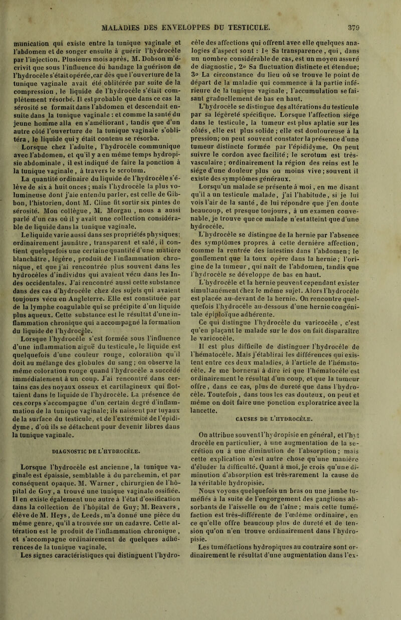 tnnnicalion qui existe entre la tunique vaginale et l'abdomen et de songer ensuite à guérir l’hydrocèle par l’injection. Plusieurs mois après, M. Dobson m’é- crivit que sous l'inQuence du bandage la guérison de l’hydrocèle s’étaitopérée.car dès que l’ouverture de la tunique vaginale avait été oblitérée par suite de la compression , le liquide de l’hydrocèle s’était com- plètement résorbé. Il est probable que dans ce cas la sérosité se formaitdans l'abdomen et descendait en- suite dans la tunique vaginale : et comme la santé du jeune homme alla en s’améliorant, tandis que d’un autre côté l’ouverture de la tunique vaginale s’obli- téra, le liquide qui y était contenu se résorba. Lorsque chez l’adulte, l’hydrocèle communique avec l’abdomen, et qu’il y a en même temps hydropi- sie abdominale , il est indiqué de faire la ponction à la tunique vaginale , à travers le scrotum. La quantité ordinaire du liquide de l’hydrocèle s’é- lève de six à huit onces ; mais l’hydrocèle la plus vo- lumineuse dont j’aie entendu parler, est celle de Gib- bon, l’historien, dont M. Cline fit sortir six pintes de sérosité. Mon collègue, M. Morgan , nous a aussi parlé d’un cas où il y avait une collection considéra- ble de liquide dans la tunique vaginale. Leliquide varie aussi dans ses propriétés physiques; ordinairement jaunâtre , transparent et salé, il con- tient quelquefois une certaine quantité d’une matière blanchâtre, légère, produit de l'inflammation chro- nique, et que j'ai rencontrée plus souvent dans les hydrocèles d’individus qui avaient vécu dans les In- des occidentales. J’ai rencontré aussi celle substance dans des cas d’hydrocèle chez des sujets qui avaient toujours vécu en Angleterre. Elle est constituée par de la lymphe coagulable qui se précipite d’un liquide plus aqueux. Cette substance est le résultat d’une in- flammation chronique qui aaccompagné la formation du liquide de l’hydrocèle. Lorsque l’hydrocèle s’est formée sous l’influence d’une inflammation aiguë du testicule, le liquide est quelquefois d'une couleur rouge, coloration qu'il doit au mélange des globules du sang ; on observe la même coloration rouge quand l'hydrocèle a succédé immédiatement à un coup. J’ai rencontré dans cer- tains cas des noyaux osseux et cartilagineux qui flot- taient dans le liquide de l'hydrocèle. La présence de ces corps s’accompagne d’un certain degré d’inflam- mation de la tunique vaginale; ils naissent par tuyaux de la surface du testicule, et de l’extrémité de l’épidi- dyme, d’où ils se détachent pour devenir libres dans la tunique vaginale. DIAGNOSTIC DE L’HYDROCÈLE. Lorsque l’hydrocèle est ancienne , la tunique va- ginale est épaissie, semblable à du parchemin, et par conséquent opaque. M. Warner , chirurgien de l’hô- pital de Guy, a trouvé une tunique vaginale ossifiée. Il en existe également une autre à l’état d’ossification dans la collection de l’hôpital de Guy ; M. Beavers , élève de M. Heys , de Leeds, m’a donné une pièce du même genre, qu’il a trouvée sur un cadavre. Cette al- tération est le produit de l’inflammation chronique , et s’accompagne ordinairement de quelques adhé- rences de la tunique vaginale. Les signes caractéristiques qui distinguent l’hydro- cèle des affections qui offrent avec elle quelques ana- logies d’aspect sont : 1“ Sa transparence , qui, dans un nombre considérable de cas, est un moyen assuré de diagnostic, 2» Sa fluctuation distincte et étendue; 3“ La circonstance du lieu où se trouve le point de départ de la maladie qui commence à la partie infé- rieure de la tunique vaginale, l’accumulation se fai- sant graduellement de bas en haut. L’hydrocèle se distingue desallérationsdu testicule par sa légèreté spécifique. Lorsque l’affection siège dans le testicule, la tumeur est plus aplatie sur les côtés, elle est plus solide ; elle est douloureuse à la pression; on peut souvent constater la présence d’une tumeur distincte formée par l’épididyme. On peut suivre le cordon avec facilité ; le scrotum est très- vasculaire; ordinairement la région des reins est le siège d’une douleur plus ou moins vive ; souvent il existe des symptômes généraux. Lorsqu’un malade se présente à moi, en me disant qu’il a un testicule malade, j’ai l’habitude, si je lui vois l’air de la santé , de lui répondre que j’en doute beaucoup, et presque toujours, à un examen conve- nable, je trouve quece malade n’estatteint qued’une hydrocèle. L’hydrocèle se distingue de la hernie par l’absence des symptômes propres à celte dernière affection, comme la rentrée des intestins dans l’abdomen; le gonflement que la toux opère dans la hernie; l’ori- gine de la tumeur, qui naît de l’abdomen, tandis que l’hydrocèle se développe de bas en haut. L’hydrocèle et la hernie peuvent cependant exister simultanément chez le même sujet. Alors l’hydrocèle est placée au-devant de la hernie. On rencontre quel- quefois l'hydrocèle au-dessous d’une hernie congéni- tale épiploïque adhérente. Ce qui distingue l’hydrocèle du varicocèle , c’est qu’en plaçant le malade sur le dos on fait disparaître le varicocèle. Il est plus difficile de distinguer l’hydrocèle de l’hématocèle. Mais j’établirai les différences qui exis- tent entre ces deux maladies, à l’article de l’hémalo- cèle. Je me bornerai à dire ici que l’hématocèle est ordinairement le résultat d’un coup, et que la tumeur offre, dans ce cas, plus de dureté que dans l’hydro- cèle. Toutefois, dans tous les cas douteux, on peut et même on doit faire une ponction exploratrice avec la lancette. CAUSES DE L’HYDROCÈLE. On attribue souventl’hydropisie en général, et l'hyts drocèle en particulier, à une augmentation de la se- crétion ou à une diminution de l’absorption; mais cette explication n’est autre chose qu’une manière d’éluder la difficulté. Quant à moi, je crois qu’une di- minution d’absorption est très-rarement la cause de la véritable hydropisiè. Nous voyons quelquefois un bras ou une jambe tu- méfiés à la suite de l’engorgement des ganglions ab- sorbants de l’aisselle ou de l’aîné; mais celte tumé- faction est très-différente de l’œilèrae ordinaire, en ce qu’elle offre beaucoup plus de dureté et de ten- sion qu’on n’en trouve ordinairement dans l'hydro- pisie. Les tuméfactions hydropiques au contraire sont or- dinairement le résultat d’une augmentation dans l’ex-
