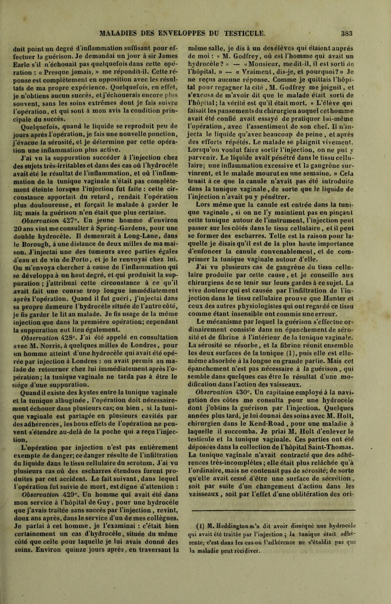duil point un degré d'inflammation suffisant pour ef- fectuer la guérison. Je demandai un jour à sir James Earle s’il n’échouait pas quelquefois dans cette opé- ration : « Presque jamais, » me répondit-il. Celte ré- ponse est complètement en opposition avec les résul- tats de ma propre expérience. Quelquefois, en effet, je n’obtiens aucun succès, et j’échouerais encore plus souvent, sans les soins extrêmes dont je fais suivre l’opération, et qui sont à mon avis la condition prin- cipale du succès. Quelquefois, quand le liquide se reproduit peu de jours après l’opération, je fais une nouvelle ponction, j’évacue la sérosité, et je détermine par cette opéra- tion une inflammation plus active. J’ai vu la suppuration succéder à l’injection chez des sujets très-irritables et dans des cas où l’hydrocèle avait été le résultat de l’inflammation, et où l’inflam- mation de la tunique vaginale n’était pas complète- ment éteinte lorsque l’injection fut faite : celle cir- constance apportait du retard, rendait l’opération plus douloureuse, et forçait le malade à garder le lit; mais la guérison n’en était que plus certaine. Observation 427e. Un jeune homme d’environ 20 ans vint me consulter à Spring-Gardens, pour une double hydrocèle. Il demeurait à Long-Lane, dans le Borough, à une distance de deux milles de ma mai- son. J’injectai une des tumeurs avec parties égales d’eau et de vin de Porto, et je le renvoyai chez lui. Ou m’envoya chercher à cause de l’inflammation qui se développa à un haut degré, et qui produisit la sup- puration ; j’attribuai cette circonstance à ce qu’il avait fait une course trop longue immédiatement après l’opération. Quand il fut guéri, j’injectai dans sa propre demeure l’hydrocèle située de l’autre côté, je fis garder le lit au malade. Je fis usage de la même injection que dans la première opération; cependant la suppuration eut lieu également. Observation 428e. J’ai été appelé en consultation avec M. Norris, à quelques milles de Londres, pour un homme atteint d’une hydrocèle qui avait été opé- rée par injection à Londres : on avait permis au ma- lade de retourner chez lui immédiatement après l’o- pération; la tunique vaginale ne tarda pas à être le siège d’uue suppuration. Quand il existe des kystes entre la tunique vaginale et la tunique albuginée, l’opération doit nécessaire- ment échouer dans plusieurs cas; ou bien , si la tuni- que vaginale est partagée en plusieurs cavités par des adhérences, les bons effets de l’opération ne peu- vent s'étendre au-delà de la poche qui a reçu l’injec- tion. L’opération par injection n’est pas entièrement exempte de danger; ce danger résulte de l’infiltration du liquide dans le tissu cellulaire du scrotum. J’ai vu plusieurs cas où des escharres étendues furent pro- duites par cet accident. Le fait suivant, dans lequel l’opération fut suivie de mort, estdigne d’attention : Observation 429e. Un homme qui avait été dans mon service à l’hôpital de Guy, pour une hydrocèle que j’avais traitée sans succès par l’injection , revint, deux ans après, dans le service d’un de mes collègues. Je parlai à cet homme, je l’examinai : c’était bien certainement un cas d’hydrocèle, située du même côté que celle pour laquelle je lui avais donné des soins. Environ quinze jours après, en traversant la même salle, je dis à un des élèves qui étaient auprès de moi : « M. Godfrey, où est l’homme qui avait un hydrocèle? — «Monsieur, me dit-il, il est sorti de l’hôpital. » — « Vraiment, dis-je, et pourquoi?» Je ne reçus aucune réponse. Comme je quittais l’hôpi- tal pour regagner la cité , M. Godfrey me joignit, et s’excusa de m’avoir dit que le malade était sorti de l’hôpital; la vérité est qu’il était mort. « L’élève qui faisait les pansements du chirurgien auquel cet homme avait été confié avait essayé de pratiquer lui-même l’opération, avec l’assentiment de son chef. Il n’in- jecta le liquide qu’avec beaucoup de peine , et après des efforts répétés. Le malade se plaignit vivement. Lorsqu’on voulut faire sortir l’injection, on ne put y parvenir. Le liquide avait pénétré dans le tissu cellu- laire; une inflammation excessive et la gangrène sur- vinrent, et le malade mourut en une semaine. » Cela tenait à ce que la canule n’avait pas été introduite dans la tunique vaginale , de sorte que le liquide de l’injection n’avait pu y pénétrer. Lors même que la canule est entrée dans la tuni- que vaginale , si on ne l’y maintient pas en pinçant celte tunique autour de l’instrument, l’injection peut passer sur les côtés dans le tissu cellulaire, et il peut se former des escharres. Telle est la raison pour la- quelle je disais qu’il est de la plus haute importance d’enfoncer la canule convenablement, et de com- primer la tunique vaginale autour d’elle. J’ai vu plusieurs cas de gangrène du tissu cellu- laire produite par cette cause, et je conseille aux chirurgiens de se tenir sur leurs gardes à ce sujet. La vive douleur qui est causée par l’infiltration de l’in- jection dans le tissu cellulaire prouve que Hunter et ceux des autres physiologistes qui ont regardé ce tissu comme étant insensible ont commis uneerreur. Le mécanisme par lequel la guérison s’effectue or- dinairement consiste dans un épanchement de séro- sité et de fibrine à l’intérieur de la tunique vaginale. La sérosité se résorbe, et la fibrine réunit ensemble les deux surfaces de la tunique (1), puis elle est elle- même absorbée à la longue en grande partie. Mais cet épanchement n’est pas nécessaire à la guérison , qui semble dans quelques cas être le résultat d’une mo- dification dans l’action des vaisseaux. Observation 430e. Un capitaine employé à la navi- gation des côtes me consulta pour une hydrocèle dont j’obtins la guérison par l’injection. Quelques années plus tard, je lui donnai des soins avec M. Holt, chirurgien dans le Kend-Road , pour une maladie à laquelle il succomba. Je priai M. Holt d’enlever le testicule et la tunique vaginale. Ces parties ont été déposées dans la collection de l’hôpital Saint-Thomas. La tunique vaginale n’avait contracté que des adhé- rences très-incomplètes ; elle était plus relâchée qu’à l’ordinaire, mais ne contenait pas de sérosité; de sorte qu elle avait cessé d’être une surface de sécrétion , soit par suite d’un changement d’action dans les vaisseaux, soit par l’effet d’une oblitération des ori- (1) M. Hcddingtonm’a dit avoir disséqué une hydrocèle qui avait été traitée par l’injection ; la tunique était adhé- rente; c’est dans les cas où l’adhcrcnce ne s’établit pas que la maladie peut récidiver.