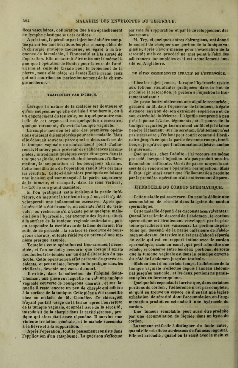 lices vasculaires, oblitération due à un épanchement de lymphe plastique sur ces orifices. Après tout, l’opération par in jection doitêtre comp- tée parmi les améliorations les plus remarquables de la chirurgie pratique moderne, eu égard à la fré- quence de la maladie, à l’innocuité et à la sûreté de l’opération. Elle ne saurait être mise sur la même li- gne que l’opération de Hunter pour la cure de l’ané- vrisme et celle de Civiale pour le broiement de la pierre, mais elle place sir James Earle parmi ceux qui ont contribué au perfectionnement de la chirur- gie moderne. TRAITEMENT PAH INCISION. Lorsque la nature de la maladie est douteuse et qu’on soupçonne qu’elle est liée à une hernie, ou à un engorgement du testicule, ou à quelque autre ma- ladie de cet organe, il est quelquefois nécessaire, quoique rarement, d’ouvrir la tunique vaginale. La simple incision est une des premières opéra- tions qui aient été employées pour cette maladie. Mais elle échouait souvent, parce que les deux surfaces de la tunique vaginale ne contractaient point d’adhé- rence. Hunter, pour prévenir des adhérences incom- plètes, introduisait quelques corps étrangers dans la tunique vaginale, et amenait ainsi forcément l’inflam- mation, la suppuration et les bourgeons charnus. Cette modification de l’opération rendit plus certains les résultats. Celle-ci était alors pratiquée en faisant une incision qui commençait à la partie supérieure delà tumeur, et occupait, dans le sens vertical, les 2/3 de son grand diamètre. Si l’on pratiquait cette incision à la partie infé- rieure, on mettrait le testicule trop à nu, et il s’y dé- velopperait une inflammation excessive. Après que la sérosité a été évacuée, on constate l’état du testi- cule , on recherche s’il n’existe point quelque mala- die liée à l’hydrocèle , par exemple des kystes, situés à la surface de la tunique vaginale testiculaire , puis on saupoudre la cavité avec de la fleur de farine. Par suite de ce procédé , la surface se recouvre de bour- geons charnus, et toute récidive est prévue d’une ma- nière presque assurée. Toutefois cette opération est très-rarement néces- sitée, et l’on ne doit y recourir que lorsqu’il existe des doutes très-fondés sur un état d’altération du tes- ticule. Cette opérationen effet présente de graves ac- cidents, et peut même, lorsqu’on la pratique chez les vieillards, devenir une cause de mort. Il existe, dans la collection de l’hôpital Saint- Thomas , une pièce sur laquelle on voit une tunique ” vaginale couverte de bourgeons charnus , et sur la- quelle il reste encore un peu de charpie qui adhère à la surface de la tunique. Cette pièce a été recueillie chez un malade de M. Chandler. Ce chirurgien n’ayant pas fait usage de la farine après l’ouverture de la tunique vaginale, et après l’issue de la sérosité, introduisit de la charpie dans la cavité séreuse , pra- tique qui alors était assez répandue. Il survint une violente irritation générale, et le malade succomba à la fièvre et à la suppuration. Après l'opération, tout le pansement consiste dans l’application d’un cataplasme. La guérison s’effectue par voie de suppuration et par le développement des bourgeons. M. Try, et quelques autres chirurgiens, ont donné le conseil de réséquer une portion de la tunique va- ginale , après l’avoir incisée pour l’évacuation de la sérosité; mais ce procédé ne met point à l’abri des adhérences incomplètes et il est actuellement inu- sité en Angleterre. DU SÉTON COMME MOYEN CURATIF DE L’HYDROCÈLE. Chez les sujets jeunes, lorsque l’hydrocèle résiste aux lotions stimulantes pratiquées dans le but de produire la résorption, je préfère à l’injection le trai- tement suivant : Je passe horizontalement une aiguille recourbée , garnie d’un fil, dans l’épaisseur de la tumeur, à égale distance environ de son extrémité supérieure et de son extrémité inférieure. L’aiguHle comprend à peu près 1 pouce 1/2 des téguments , et 1 pouce de la tunique vaginale; je fais un nœud au fil, etje le laisse pendre lâchement sur le scrotum. L’alitement n’est pas nécessaire-, l’enfant peut courir comme à l’ordi- naire jusqu’à ce que la partie devienne rouge, tumé- fiée, et jusqu’à ce que l’inflammation adhésive amène la guérison. Quelquefois , chez l’adulte , j’ai recours au même procédé, lorsque l’injection n’a pas produit une in- flammation suffisante. On évite par ce moyen la né- cessité de renouveler l’opération par injection. Mais il faut agir ainsi avant que l’inflammation produite par la première opération n’ait entièrement disparu. HYDROCÈLE DU CORDON SPERMATIQUE. Celte maladie est assez rare. On peut la définir une accumulation de sérosité dans la gaine du cordon spermatique. Celte maladie dépend des circonstances suivantes : Quand le testicule descend de l’abdomen, le cordon spermatique est étroitement enveloppé par le péri- toine qui adhère à ses vaisseaux. La portion de péri- toine qui descend de la partie inférieure de l’abdo- men au-devant du testicule n’est pas d’abord séparée de celle qui est en rapport intime avec le cordon spermatique; mais un canal, qui peut admettre une sonde, se conserve entre les deux portions, de sorte que la tunique vaginale est dans le principe ouverte du côté de l’abdomen jusqu’au testicule. Mais au bout d’un certain temps, l’adhérence de la tunique vaginale s’effectue depuis l’anneau abdomi- nal jusqu’au testicule, et les deux portions ne parais- sent plus en former qu’une. Quelquefois cependant il arrive que, dans certaines portions du cordon , l’adhérence n’est pas complète, et qu’il se trouve un espace où il se fait une légère exhalation de sérosité dont l’accumulation ou l’aug- mentation produit en cet endroit une hydrocèle du cordon. Une tumeur semblable peut aussi être produite par une accumulation de liquide dans un kyste du cordon. La tumeur est facile à distinguer de toute autre, quand elle est située au-dessous de l’anneau inguinal. Elle est arrondie ; quand on la saisit avec la main et