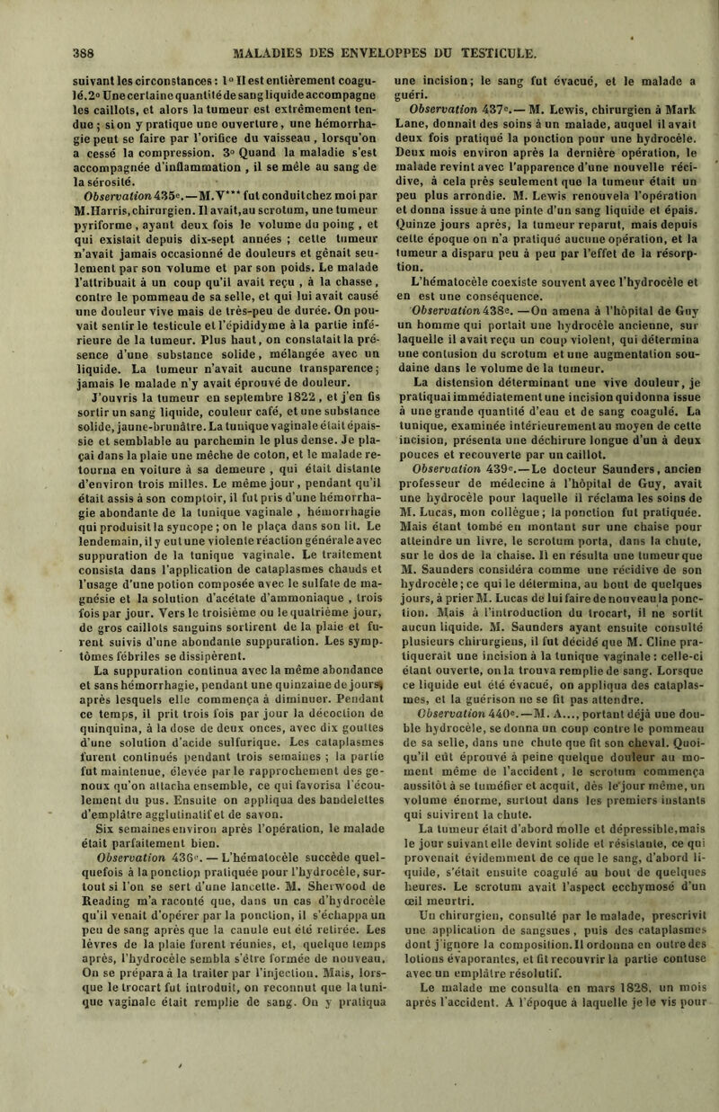 suivant les circonstances : 1° Il est entièrement coagu- lé. 2° Une certaine quantité de sang liquide accompagne les caillots, et alors la tumeur est extrêmement ten- due ; si on y pratique une ouverture, une hémorrha- gie peut se faire par l’oriûce du vaisseau , lorsqu’on a cessé la compression. 3° Quand la maladie s’est accompagnée d’inflammation , il se mêle au sang de la sérosité. Observation 4%5e.—M.V*** fut conduitchez moi par M.Harris,chirurgien. Il avait,au scrotum, une tumeur pyriforme , ayant deux fois le volume du poing , et qui existait depuis dix-sept années ; cette tumeur n’avait jamais occasionné de douleurs et gênait seu- lement par son volume et par son poids. Le malade l’attribuait à un coup qu’il avait reçu , à la chasse, contre le pommeau de sa selle, et qui lui avait causé une douleur vive mais de très-peu de durée. On pou- vait sentir le testicule et l’épididyme à la partie infé- rieure de la tumeur. Plus haut, on constatait la pré- sence d’une substance solide, mélangée avec un liquide. La tumeur n’avait aucune transparence; jamais le malade n’y avait éprouvé de douleur. J’ouvris la tumeur en septembre 1822 , et j’en fis sortir un sang liquide, couleur café, et une substance solide, jaune-brunâtre. La tunique vaginale était épais- sie et semblable au parchemin le plus dense. Je pla- çai dans la plaie une mèche de coton, et le malade re- tourna en voiture à sa demeure , qui était distante d’environ trois milles. Le même jour, pendant qu’il était assis à son comptoir, il fut pris d’une hémorrha- gie abondante de la tunique vaginale , hémorrhagie qui produisit la syncope ; on le plaça dans son lit. Le lendemain, il y eut une violente réaction générale avec suppuration de la tunique vaginale. Le traitement consista dans l'application de cataplasmes chauds et l’usage d’une potion composée avec le sulfate de ma- gnésie et la solution d’acétate d’ammoniaque , trois lois par jour. Vers le troisième ou le quatrième jour, de gros caillots sanguins sortirent de la plaie et fu- rent suivis d’une abondante suppuration. Les symp- tômes fébriles se dissipèrent. La suppuration continua avec la même abondance et sans hémorrhagie, pendant une quinzaine de jours* après lesquels elle commença à diminuer. Pendant ce temps, il prit trois fois par jour la décoction de quinquina, à la dose de deux onces, avec dix gouttes d’une solution d’acide sulfurique. Les cataplasmes furent continués pendant trois semaines ; la partie fut maintenue, élevée parle rapprochement des ge- noux qu’on attacha ensemble, ce qui favorisa l'écou- lement du pus. Ensuite on appliqua des bandelettes d’emplâtre agglutinalif et de savon. Six semaines environ après l’opération, le malade était parfaitement bien. Observation 4361'. — L’hémalocèle succède quel- quefois à la ponction pratiquée pour l’hydrocèle, sur- tout si l’on se sert d’une lancette. M. Sherwood de Reading m’a raconté que, dans un cas d’hydrocèle qu’il venait d’opérer par la ponction, il s’échappa un peu de sang après que la canule eut été retirée. Les lèvres de la plaie furent réunies, et, quelque temps après, l’hydrocèle sembla s’être formée de nouveau. On se prépara à la traiter par l’injection. Mais, lors- que le trocart fut introduit, on reconnut que la tuni- que vaginale était remplie de sang. On y pratiqua une incision; le sang fut évacué, et le malade a guéri. Observation 437°.— M. Lewis, chirurgien à Mark Lane, donnait des soins à un malade, auquel il avait deux fois pratiqué la ponction pour une hydrocèle. Deux mois environ après la dernière opération, le malade revint avec l’apparence d’une nouvelle réci- dive, à cela près seulement que la tumeur était un peu plus arrondie. M. Lewis renouvela l’opération et donna issue à une pinte d’un sang liquide et épais. Quinze jours après, la tumeur reparut, mais depuis cette époque on n’a pratiqué aucune opération, et la tumeur a disparu peu à peu par l’effet de la résorp- tion. L’hématocèle coexiste souvent avec l’hydrocèle et en est une conséquence. Observation 438e. —On amena à l’hôpital de Guy un homme qui portait une hydrocèle ancienne, sur laquelle il avait reçu un coup violent, qui détermina une contusiou du scrotum etuue augmentation sou- daine dans le volume de la tumeur. La distension déterminant une vive douleur, je pratiquai immédiatement une incision quidonna issue à une grande quantité d’eau et de sang coagulé. La tunique, examinée intérieurement au moyen de cette incision, présenta une déchirure longue d’un à deux pouces et recouverte par un caillot. Observation 439e. — Le docteur Saunders, ancien professeur de médecine à l’hôpital de Guy, avait une hydrocèle pour laquelle il réclama les soins de M. Lucas, mon collègue; la ponction fut pratiquée. Mais étant tombé en montant sur une chaise pour atteindre un livre, le scrotum porta, dans la chute, sur le dos de la chaise. Il en résulta une tumeur que M. Saunders considéra comme une récidive de son hydrocèle;ce qui le détermina, au bout de quelques jours, à prier M. Lucas de lui faire de nouveau la ponc- tion. Mais à l’introduction du trocart, il ne sortit aucun liquide. M. Saunders ayant ensuite consulté plusieurs chirurgiens, il fut décidé que M. Cline pra- tiquerait une incision à la tunique vaginale : celle-ci étant ouverte, onia trouva remplie de sang. Lorsque ce liquide eut été évacué, on appliqua des cataplas- mes, et la guérison ne se fit pas attendre. Observation 440e.—M. A..., portant déjà une dou- ble hydrocèle, se donna un coup contre le pommeau de sa selle, dans une chute que fit son cheval. Quoi- qu’il eut éprouvé à peine quelque douleur au mo- ment même de l’accident, le scrotum commença aussitôt à se tuméfier et acquit, dès le’jour même, un volume énorme, surtout dans les premiers instants qui suivirent la chute. La tumeur était d’abord molle et dépressible,mais le jour suivant elle devint solide et résisiaute, ce qui provenait évidemment de ce que le sang, d’abord li- quide, s’était ensuite coagulé au bout de quelques heures. Le scrotum avait l’aspect eccbymosé d’un œil meurtri. Un chirurgien, consulté par le malade, prescrivit une application de sangsues , puis des cataplasmes dont j'ignore la composilion.il ordonna en outre des lotions évaporantes, et fit recouvrir la partie contuse avec un emplâtre résolutif. Le malade me consulta en mars 1828, un mois après l’accident. A l’époque à laquelle je le vis pour