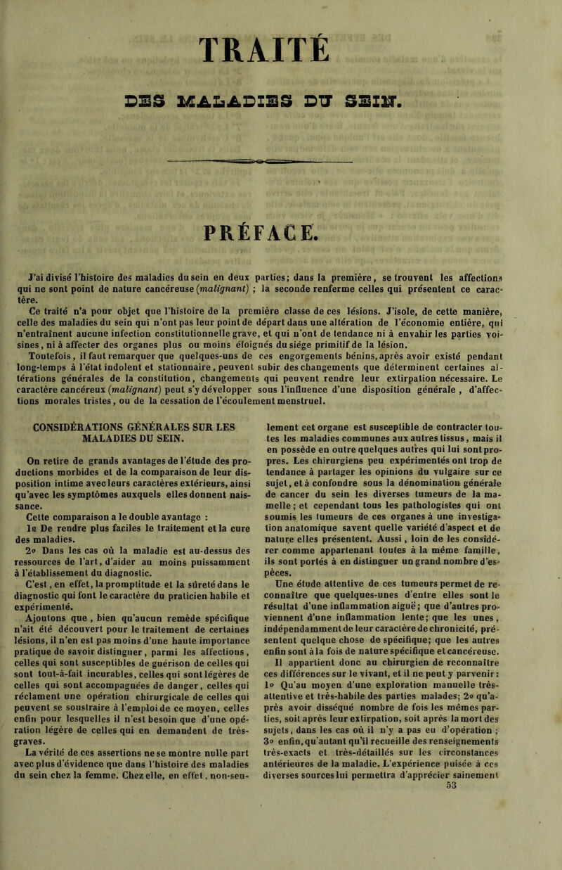 TRAITE SES MALADIES DIT SSIÏT. PRÉFACE. J’ai divisé l’histoire des maladies du sein en deux parties; dans la première, se trouvent les affections qui ne sont point de nature cancéreuse (malignant) ; la seconde renferme celles qui présentent ce carac- tère. Ce traité n’a pour objet que l’histoire de la première classe de ces lésions. J’isole, de cette manière, celle des maladies du sein qui n’ont pas leur point de départ dans une altération de l’économie entière, qui n’entraînent aucune infection constitutionnelle grave, et qui n’ont de tendance ni à envahir les parties voi- sines, ni à affecter des organes plus ou moins éloignés du siège primitif de la lésion. Toutefois, il faut remarquer que quelques-uns de ces engorgements bénins, après avoir existé pendant long-temps à l'état indolent et stationnaire , peuvent subir des changements que déterminent certaines al- térations générales de la constitution, changements qui peuvent rendre leur extirpation nécessaire. Le caractère cancéreux (malignant) peut s’y développer sous l’influence d’une disposition générale , d'affec- tions morales tristes, ou de la cessation de l’écoulement menstruel. CONSIDÉRATIONS GÉNÉRALES SUR LES MALADIES DU SEIN. On retire de grands avantages de l’étude des pro- ductions morbides et de la comparaison de leur dis- position intime avec leurs caractères extérieurs, ainsi qu'avec les symptômes auxquels elles donnent nais- sance. Cette comparaison a le double avantage : la De rendre plus faciles le traitement et la cure des maladies. 2a Dans les cas où la maladie est au-dessus des ressources de l’art, d’aider au moins puissamment à l’établissement du diagnostic. C’est, en effet, la promptitude et la sûreté dans le diagnostic qui font le caractère du praticien habile et expérimenté. Ajoutons que , bien qu’aucun remède spécifique n’ait été découvert pour le traitement de certaines lésions, il n’en est pas moins d’une haute importance pratique de savoir distinguer, parmi les affections, celles qui sont susceptibles de guérison de celles qui sont tout-à-fait incurables, celles qui sont légères de celles qui sont accompagnées de danger, celles qui réclament une opération chirurgicale de celles qui peuvent se soustraire à l’emploi de ce moyen, celles enûn pour lesquelles il n’est besoin que d’une opé- ration légère de celles qui en demandent de très- graves. La vérité de ces assertions ne se montre nulle part avec plus d’évidence que dans l’histoire des maladies du sein chez la femme. Chez elle, en effet, non-seu- lement cet organe est susceptible de contracter tou- tes les maladies communes aux autres tissus, mais il en possède en outre quelques autres qui lui sont pro- pres. Les chirurgiens peu expérimentés ont trop de tendance à partager les opinions du vulgaire sur ce sujet, et à confondre sous la dénomination générale de cancer du sein les diverses tumeurs de la ma- melle; et cependant tous les pathologistes qui ont soumis les tumeurs de ces organes à une investiga- tion anatomique savent quelle variété d’aspect et de nature elles présentent. Aussi, loin de les considé- rer comme appartenant toutes à la même famille, ils sont portés à en distinguer un grand nombre des pèces. Une étude attentive de ces tumeurs permet de re- connaître que quelques-unes d’entre elles sont le résultat d’une inflammation aigue; que d’autres pro- viennent d’une inflammation lente; que les unes, indépenda minent de leur caractère de chronicité, pré- sentent quelque chose de spécifique; que les autres enfin sont à la fois de nature spécifique et cancéreuse. Il appartient donc au chirurgien de reconnaître ces différences sur le vivant, et il ne peut y parvenir : 1° Qu’au moyen d’une exploration manuelle très- attentive et très-habile des parties malades; 2» qu’a- près avoir disséqué nombre de fois les mêmes par- ties, soit après leur extirpation, soit après la mort des sujets, dans les cas où il n’y a pas eu d’opération ; 3» enfin,qu'autant qu’il recueille des renseignements très-exacts et très-détaillés sur les circonstances antérieures de la maladie. L’expérience puisée à ces diverses sources lui permettra d’apprécier sainement