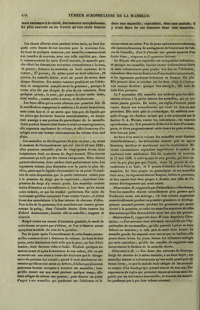 mais rarement à la vérité, des tumeurs scrophuleuses. dans une mamelle; cependant, chez une malade, il Le plus souvent on ne trouve qu’une seule tumeur y avait deux de ces tumeurs dans une mamelle, Les choses allèrent ainsi pendant treize mois, au bout des- quels cette femme devint enceinte pour la troisième fois. Au bout de quelques semaines , ses mamelles commencèrent à sc tuméfier de nouveau avec une telle rapidité que , dans le commencement du mois d’avril suivant, la mamelle gau- che offrait les dimensions suivantes: circonférence à la base, 40 pouces, distance du mamelon au bord supérieur delà tumeur, 27 pouces; du même point au bord inférieur, 16 pouces. La mamelle droite avait un pouce de moins dan3 chaque direction. Ces mêmes tumeurs pendaient sur l’abdo- men et masquaient complètement la grossesse , quoique le terme n’en fût pas éloigné de plus de six semaines. Dans quelques points, la peau , qui jusque-là était restée saine, était tendue , comme prête à crever, et douloureuse. Les bons effets qu’on avait obtenus une première fois de la scarification engagèrent le médecin à la tenter de nouveau; mais cette fois-ci il ne sortit que très-peu de liquide par les plaies qui devinrent béantes immédiatement, et donnè- rent passage à une portion du parenchyme de la mamelle. Cette portion herniée était ferme et avait un aspect graisseux ; eile augmenta rapidement de volume, et offrit beaucoup d’a- nalogie avec une tumeur stéatomateuse du volume d’un œuf d’oie. Les mamelles se développèrent de jour en jour ; et, avant le moment de l’accouchement qui eut lieu le 10 mai 1828 , elles pesaient ensemble plus de vingt-quatre livres. Leur température était au-dessus du degré normal. Elles étaient parcourues çà et là par des veines variqueuses. Elles étaient partout rénitentes. Leur surface était parfaitement unie. Les téguments étaient plus distendus vers la partie la plus dé- clive, parce que le liquide s’accumulait en ce point. Il résul- tait de cette disposition que la partie inférieure cédait plus à la pression du doigt que la supérieure ; cependant l’im- pression du doigt n’y restait point. Les mamelles avaient moins d’étendue en circonférence à leur base qu’en aucun autre endroit, ce qui les rendait pyriformes. Par suite du frottement qu’elles exerçaient l’une contre l’autre , il s’était formé des excoriations à la face interne de chacune d’elles. Ters la fin de la grossesse, il se manifesta une tumeur grosse comme le poing , dans l’aisselle droite. Cette tumeur fut d’abord douloureuse, bientôt elle se ramollit ; suppura et s’ouvrit. Malgré toutes ces causes d’irritation générale, la santé de cette femme ne parut pas s’altérer, et l’on n’observa aucun symptôme morbide du côté de la poitrine. Peu de jours après l’accouchement de cette femme, ses ma- melles commencèrent à diminuer de volume. Au bout de huit jours, cette diminution était telle que la peau, au lieu d’être tendue , était devenue ridée et lâche. Pendant quelques se- maines avant et après la naissance de son enfant, elle ne put se mettre sur son séant à cause des douleurs que le change- ment de position lui causait ; quand il était absolument né- cessaire qu’elle se tint assise ou debout, il fallait queplusieurs personnes fussent occupées à soutenir ses mamelles ; lors- qu’elle restait sur son séant pendant quelque temps, elle était obligée de relever ses genoux , pour donner un point d’appui à scs mamelles qui pendaient sur l’abdomen et le recouvraient en entier. Peu de jours après son accouchement, elle éprouva beaucoup de soulagement de l’ouverture de l'ab- cès de l’aisselle, d’où il s’écoula une grande quantité d’un fluide blanc , visqueux et d’apparence laiteuse. Le 30juin elle put reprendre ses occupations ordinaires, et quoique ses mamelles fussent encore uniformément dures et assez volumineuses pour pendre très-bas sur l’abdomen , cependant elles étaient diminuées d’une manière surprenante, et les téguments perdaient lâchement en formant des plis. Elle pouvait alors se coucher sur les deux côtés et n’éprou- vait aucune douleur : quoique très-amaigrie, elle était du reste bien portante. Le 7 septembre elle consulta son médecin pour les ulcé- rations situées à la partie interne des mamelles, qui ne s’é- taient jamais guéries. En outre, ses règles n’avaient point reparu depuis son accouchement qui avait eu lieu en mai précédent. Elle était pâle et cachectique. Ce médecin con- seilla l’usage du charbon animal qui a été préconisé par le docteur F. A. Weisse, contre les indurations, les tumeurs squirrheuses, etc. 11 le prescrivit d’abord à la dose d’un demi- grain, et éleva progressivement cette dose à un grain et demi, trois fois par jour. Au bout d’un mois le volume des mamelles avait diminué considérablement ; les ulcérations avaient pris un aspect beaucoup meilleur et marchaient vers la cicatrisation. Di- verses circonstances cependant empêchèrent la malade de continuer cette médication. Elle fut examinée de nouveau le 17 mai 1830. 4 cette époque le sein gauche, qui était en- core un peu plus gros que l’autre, avait 21 pouces de cir- conférence à sa base, et 9 pouces d’étendue delà base au mamelon. Le tissu propre ou parenchyme de ses mamelles était mou; les téguments étaient flasques, lâches et pendants, et leur aspect était bien propre à donner une idée de l’é- norme développement qui avait existé. Observation B, rapportée par Palmuthius.—Une femme, dont les mamelles étaient naturellement plus grosses qu’à l’ordinaire avant son mariage, vit leur volume augmenter considérablement pendant sa première grossesse; ce dévelop- pement anormal persista pendant les grossesses qui succé- dèrent à la première, et enfin ses mamelles acquirent de telles dimensions qu’elles descendaient aussi bas que ses genoux. Observation C, rapportée dans Welser Augsburg Chro- nicles. — Une servante était tellement encombrée par l’hy- pertrophie de ses mamelles , qu’elle pouvait à peine se tenir debout ou marcher ; à cela près sa santé était bonne. La mamelle gauche fut amputée avec succès par un barbier ; elle pesait douze livres. La jeune femme fut tellement soulagée par cette opération , qu’elle fut capable de supporter sans inconvénient le fardeau de la mamelle droite. Observation B. — Une dame des environs de Konings- burgh fut atteinte de la même maladie, à un haut degré ; ses mamelles étaient si volumineuses qu’une seule pesait près de trente livres , et que la malade était obligée de les soutenir au moyen d’un bandage qui passait autour de son cou. Une suppression de règles qui persistait depuis plusieurs mois fut guérie par un traitement convenable, et aussitôt les mamel- les perdirent peu à peu leur volume anormal.