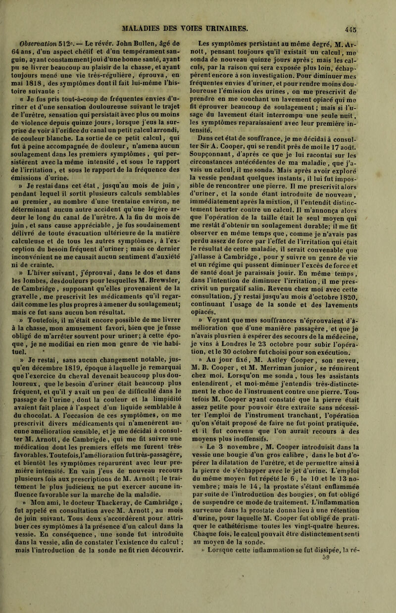 Observation 512e. — Le réver. John Bullen, âgé de 64 ans, d’un aspect chélif et d’un tempérament san- guin, ayant constamment joui d’une bonne santé, ayant pu se livrer beaucoup au plaisir de la chasse, et ayant toujours mené une vie très-régulière, éprouva, en mai 1818, des symptômes dont il fait lui-même l’his- toire suivante : « Je fus pris lout-à-coup de fréquentes envies d’u- riner et d’une sensation douloureuse suivant le trajet de l’urètre, sensation qui persistait avec plus ou moins de violence depuis quinze jours, lorsque j’eus la sur- prise de voir à l’orifice du canal un petit calcul arrondi, de couleur blanche. La sortie de ce petit calcul, qui fut à peine accompagnée de douleur, n’amena aucun soulagement dans les premiers symptômes , qui per- sistèrent avec la même intensité , et sous le rapport de l’irritation , et sous le rapport de la fréquence des émissions d’urine. » Je restai dans cet état, jusqu’au mois de juin, pendant lequel il sortit plusieurs calculs semblables au premier, au nombre d’une trentaine environ, ne déterminant aucun autre accident qu’une légère ar- deur le long du canal de l’urètre. A la fin du mois de juin , et sans cause appréciable, je fus soudainement délivré de toute évacuation ultérieure de la matière calculeuse et de tous les autres symptômes, à l’ex- ception du besoin fréquent d’uriner ; mais ce dernier inconvénient ne me causait aucun sentiment d’auxiété ni de crainte. » L’hiver suivant, j’éprouvai, dans le dos et dans les lombes, des douleurs pour lesquelles M. Brewsler, de Cambridge , supposant qu’elles provenaient de la gravelle , me prescrivit les médicaments qu’il regar- dait comme les plus propres à amener du soulagement; mais ce fut sans aucun bon résultat. » Toutefois, il m’était encore possible de me livrer à la chasse, mon amusement favori, bien que je fusse obligé de m’arrêter souvent pour uriner; à celte épo- que , je ne modifiai en rien mon genre de vie habi- tuel. » Je restai, sans aucun changement notable, jus- qu’en décembre 1819, époque à laquelle je remarquai que l’exercice du cheval devenait beaucoup plus dou- loureux , que le besoin d'uriner était beaucoup plus fréquent, et qu’il y avait un peu de difficulté dans le passage de l’urine , dont la couleur et la limpidité avaient fait place à l’aspect d’un liquide semblable à du chocolat. A l'occasion de ces symptômes, on me prescrivit divers médicaments qui n’amenèrent au- cune amélioration sensible, et je me décidai à consul- ter M. Arnott, de Cambrigde , qui me fit suivre une médication dont les premiers effets me furent très- favorables. Toutefois,l’amélioration fut très-passagère, et bientôt les symptômes reparurent avec leur pre- mière intensité. En vain j’eus de nouveau recours plusieurs fois aux prescriptions de M. Arnott ; le trai- tement le plus judicieux ne put exercer aucune in- fluence favorable sur la marche de la maladie. » Mon ami, le docteur Thackeray, de Cambridge , fut appelé en consultation avecM. Arnott, au mois de juin suivant. Tous deux s’accordèrent pour attri- buer ces symptômes à la présence d’un calcul dans la vessie. En conséquence , une sonde fut introduite dans la vessie, afin de constater l’existence du calcul ; mais l’introduction de la sonde ne fit rien découvrir. Les symptômes persistant au même degré, M. Ar- nolt, pensant toujours qu’il existait un calcul, me sonda de nouveau quinze jours après ; mais les cal- culs, par la raison qui sera exposée plus loin, échap- pèrent encore à son investigation. Pour diminuer mes fréquentes envies d’uriner, et pour rendre moins dou- loureuse l’émission des urines, on me prescrivit de prendre en me couchant un lavement opiacé qui me fit éprouver beaucoup de soulagement ; mais si l’u- sage du lavement était interrompu une seule nuit, les symptômes reparaissaient avec leur première in- tensité. Dans cet état de souffrance, je me décidai à consul- ter Sir A. Cooper, qui se rendit près de moi le 17 août. Soupçonnant, d’après ce que je lui racontai sur les circonstances antécédentes de ma maladie, que j’a- vais un calcul, il me sonda. Mais après avoir exploré la vessie pendant quelques instants, il lui fut impos- sible de rencontrer une pierre. Il me prescrivit alors d’uriner, et la sonde étant introduite de nouveau , immédiatement après la mixtion, il l’entendit distinc- tement heurter contre un calcul. Il m’annonça alors que l’opération de la taille était le seul moyen qui me restât d’obtenir un soulagement durable; il me fit observer en même temps que, comme je n’avais pas perdu assez de force par l’effet de l’irritation qui était le résultat de celte maladie, il serait convenable que j’allasse à Cambridge, pour y suivre un genre de vie et un régime qui pussent diminuer l’excès de force et de santé dont je paraissais jouir. En même temps, dans l’intention de diminuer l’irritation , il me pres- crivit un purgatif salin. Revenu chez moi avec celte consultation, j’y restai jusqu’au mois d’octobre 1820, continuant l’usage de la sonde et des lavements opiacés. » Voyant que mes souffrances n’éprouvaient d’à- mélioration que d’une manière passagère, et que je n’avais plusrien à espérer des secours de la médecine, je vins à Londres le 23 octobre pour subir l’opéra- tion, et le 30 octobre futchoisi pour son exécution. » Au jour fixé, M. Astley Cooper, son neveu, M. B. Cooper, et M. Merriman junior, se réunirent chez moi. Lorsqu’on me sonda, tous les assistants entendirent, et moi-même j’entendis très-distincte- ment le choc de l’instrument contre une pierre. Tou- tefois M. Cooper ayant constaté que la pierre était assez petite pour pouvoir être extraite sans nécessi- ter l’emploi de l’instrument tranchant, l’opération qu’on s’était proposé de faire ne fut point pratiquée, et il fut convenu que l’on aurait recours à des moyens plus inoffensifs. « Le 3 novembre, M. Cooper introduisit dans la vessie une bougie d’un gros calibre , dans le but d’o- pérer la dilatation de l’urètre, et de permettre ainsi à la pierre de s’échapper avec le jet d’urine. L’emploi du même moyen fut répété le 6 , le 10 et le 13 no- vembre; mais le 14, la prostate s’étant enflammée par suite de l’introduction des bougies, on fut obligé de suspendre ce mode de traitement. L’inflammation survenue dans la prostate donna lieu à une rétention d’urine, pour laquelle M. Cooper fut obligé de prati- quer le cathétérisme toutes les vingt-quatre heures. Chaque fois, le calcul pouvait être distinctement senti au moyen de la sonde. » Lorsque cette inflammation se fut dissipée, la ré- 59