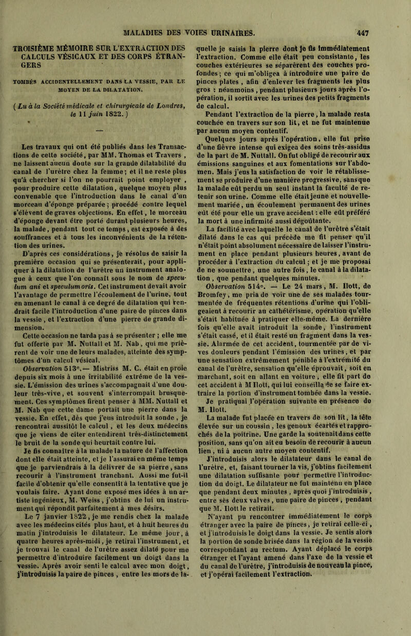 TROISIÈME MÉMOIRE SUR L'EXTRACTION DES CALCULS VÉSICAUX ET DES CORPS ÉTRAN- GERS TOMBÉS ACCIDENTELLEMENT DANS LA VESSIE, PAH LE MOYEN DE LA DILATATION. ( Lu à la Société médicale et chirurgicale de Londres, le 11 juin 1822. ) Les travaux qui ont été publiés dans les Transac- tions de cette société, par MM. Thomas et Travers , ne laissent aucun doute sur la grande dilatabilité du canal de l’urètre chez la femme; et il ne reste plus qu’à chercher si l’on ne pourrait point employer , pour produire cette dilatation, quelque moyen plus convenable que l’introduction dans le canal d’un morceau d’éponge préparée ; procédé contre lequel s’élèvent de graves objections. En effet, le morceau d’éponge devant être porté durant plusieurs heures, la malade, pendant tout ce temps , est exposée à des souffrances et à tous les inconvénients de la réten- tion des urines. D’après ces considérations, je résolus de saisir la première occasion qui se présenterait, pour appli- quer à la dilatation de l’urètre un instrument analo- gue à ceux que l’on connaît sous le nom de specu- lum ani et speculum oris. Cet instrument devait avoir l’avantage de permettre l’écoulement de l’urine, tout en amenant le canal à ce degré de dilatation qui ren- drait facile l’introduction d’une paire de pinces dans la vessie , et l’extraction d’une pierre de grande di- mension. Cette occasion ne tarda pas à se présenter ; elle me fut offerte par M. Nuttall et M. Nab, qui me priè- rent de voir une de leurs malades, atteinte des symp- tômes d’un calcul vésical. Observation 513e,— Mistriss M. C. était en proie depuis six mois à une irritabilité extrême de la ves- sie. L’émission des urines s’accompagnait d’une dou- leur très-vive, et souvent s’interrompait brusque- ment. Ces symptômes firent penser à MM. Nuttall et M. Nab que cette dame portait une pierre dans la vessie. En effet, dès que j’eus introduit la sonde , je rencontrai aussitôt le calcul, et les deux médecins que je viens de citer entendirent très-distinctement le bruit de la sonde qui heurtait contre lui. Je fis connaître à la malade la nature de l’affection dont elle était atteinte, et je l’assurai en même temps que je parviendrais à la délivrer de sa pierre , sans recourir à l’instrument tranchant. Aussi me fut-il facile d’obtenir qu’elle consentît à la tentative que je voulais faire. Ayant donc exposé mes idées à un ar- tiste ingénieux, M. Weiss , j’obtins de lui un instru- ment qui répondit parfaitement à mes désirs. Le 7 janvier 1822, je me rendis chez la malade avec les médecins cités plus haut, et à huit heures du matin j’introduisis le dilatateur. Le même jour, à quatre heures après-midi, je retirai l’instrument, et je trouvai le canal de l’urètre assez dilaté pour me permettre d’introduire facilement un doigt dans la vessie. Après avoir senti le calcul avec mon doigt, j’introduisis la paire de pinces , entre les mors de la- quelle je saisis la pierre dont Je fis Immédiatement l’extraction. Comme elle était peu consistante, les couches extérieures se séparèrent des couches pro- fondes ; ce qui m’obligea à introduire une paire de pinces plates , afin d’enlever les fragments les plus gros : néanmoins , pendant plusieurs jours après l’o- pération, il sortit avec les urines des petits fragments de calcul. Pendant l’extraction de la pierre, la malade resta couchée en travers sur son lit, et ne fut maintenue par aucun moyen contentif. Quelques jours après l’opération, elle fut prise d’une fièvre intense qui exigea des soins très-assidus de la part de M. Nuttall. On fut obligé de recourir aux émissions sanguines et aux fomentations sur l’abdo- men. Mais j’eus la satisfaction de voir le rétablisse- ment se produire d’une manière progressive, sansque la malade eût perdu un seul instant la faculté de re- tenir son urine. Comme elle était jeune et nouvelle- ment mariée, un écoulement permanent des urines eût été pour elle un grave accident : elle eût préféré la mort à une infirmité aussi dégoûtante. La facilité avec laquelle le canal de l’urètre s’était dilaté dans le cas qui précède me fit penser qu’il n’était point absolument nécessaire de laisser l’instru- ment en place pendant plusieurs heures , avant de procéder à l’extraction du calcul ; et je me proposai de ne soumettre, une autre fois, le canal à la dilata- tion , que pendant quelques minutes. Observation 5140. — Le 24 mars, M. Uott, de Bromfey, me pria de voir une de ses malades tour- mentée de fréquentes rétentions d’urine qui l’obli- geaient à recourir au cathétérisme, opération qu’elle s’était habituée à pratiquer elle-même. La dernière fois qu’elle avait introduit la sonde, l’instrument s’était cassé, et il était resté un fragment dans la ves- sie. Alarmée de cet accident, tourmentée par de vi- ves douleurs pendant l’émission des urines, et par une sensation extrêmement pénible à l’extrémité du canal de l’urètre, sensation qu’elle éprouvait, soit en marchant, soit en allant en voiture > elle fit part de cet accident à M Ilott, qui lui conseilla de se faire ex- traire la portion d’instrument tombée dans la vessie. Je pratiquai l’opération suivante en présence de M. Doit. La malade fut placée en travers de sou lit, la tête élevée sur un coussin , les genoux écartés et rappro- chés delà poitrine. Une garde la soutenait dans cette position, sans qu’on ait eu besoin de recourir à aucun lien , ni à aucun autre moyen contentif. J'introduisis alors le dilatateur dans le canal de l’urètre, et, faisant tourner la vis, j’obtins facilement une dilatation suffisante pour permettre l’introduc- tion du doigt. Le dilatateur ne fut maintenu en place que pendant deux minutes , après quoi j’introduisis , entre sès deux valves , une paire de pinces , pendant que M. Uott le retirait. N’ayant pu rencontrer immédiatement le corps étranger avec la paire de pinces, je retirai celle-ci, et j’introduisis le doigt dans la vessie. Je sentis alors la portion de sonde brisée dans la région de la vessie correspondant au rectum. Ayant déplacé le corps étranger et l’avant amené dans l’axe de la vessie et du canal de l’urètre, j’introduisis de nouveau la pince, et j’opérai facilement l’extraction.