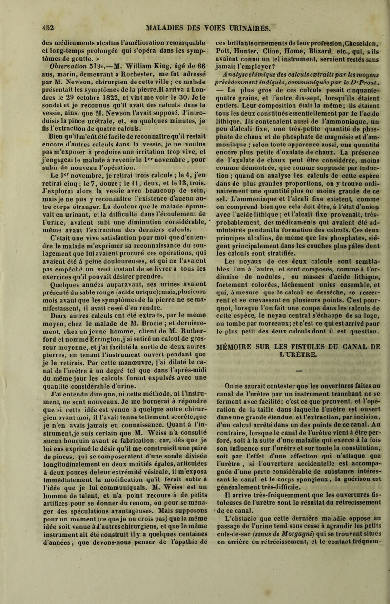 des médicaments alcalins l’amélioration remarquable et long-temps prolongée qui s’opéra dans les symp- tômes de goutte. » Observation 5l9e.—M- William King, âgé de 66 ans, marin, demeurant à Rochester, me fut adressé par M. Newson, chirurgien de cette ville ; ce malade présentait les symptômes de la pierre.Il arriva à Lon- dres le 29 octobre 1822, et viut me voir le 30. Je le sondai et je reconnus qu’il avait des calculs dans la vessie, ainsi que M. Newson l’avait supposé. J’intro- duisis la pince urétrale, et, en quelques minutes, je fis l’extraction de quatre calculs. Bien qu’il m’eût été facile de reconnaître qu’il restait encore d’autres calculs dans la vessie, je ne voulus pas m’exposer à produire une irritation trop vive, et j’engageai le malade à revenir le 1er novembre , pour subir de nouveau l’opération. Le 1er novembre, je retirai trois calculs ; le 4, j'en retirai cinq ; le 7, douze ; le 11, deux, et le 13, trois. J'explorai alors la vessie avec beaucoup de soin, mais je ne pus y reconnaître l’existence d'aucun au- tre corps étranger. La douleur que le malade éprou- vait en urinant, et la difficulté dans l’écoulement de l’urine, avaient subi une diminution considérable, même avant l’extraction des derniers calculs. C’était une vive satisfaction pour moi que d’enten- dre le malade m’exprimer sa reconnaissance du sou- lagement que lui avaient procuré ces opérations, qui avaient été à peine douloureuses, et qui ne l’avaient pas empêché un seul instant de se livrer à tous les exercices qu’il pouvait désirer prendre. Quelques années auparavant, ses urines avaient présenté du sable rouge (acide urique);mais,plusieurs mois avant que les symptômes de la pierre ne se ma- nifestassent, il avait cessé d'en rendre. Deux autres calculs ont été extraits, par le même moyen, chez le malade de M. Brodie ; et dernière- ment, chez un jeune homme, client de M. Ruther- ford et nommé Erringlon,j'ai retiré un calcul de gros- seur moyenne, et j’ai facilité la sortie de deux autres pierres, en tenant l’instrument ouvert pendant que je le relirais. Par cette manœuvre, j’ai dilaté le ca- nal de l’urètre à un degré tel que dans l’après-midi du même jour les calculs furent expulsés avec une quantité considérable d’urine. J’ai entendu dire que, ni celte méthode, ni l’instru- ment, ne sont nouveaux. Je me bornerai à répondre que si cette idée est venue à quelque autre chirur- gien avant moi, il l’avait tenue tellement secrète,que je n’en avais jamais eu connaissance. Quant à l’in- strument,je suis certain que M. Weiss n’a consulté aucun bouquin avant sa fabrication; car, dès que je lui eus exprimé le désir qu’il me construisît une paire de pinces, qui se composeraient d’une sonde divisée longitudinalement en deux moitiés égales, articulées à deux pouces deleur extrémité vésicale, il m’exposa immédiatement la modification qu’il ferait subir à l’idée que je lui communiquais. M. Weiss est un homme de talent, et n’a point recours à de petits artifices pour se donner du renom, ou pour se ména- ger des spéculations avantageuses. Mais supposons pour un moment (ce que je ne crois pas) que la même idée soit venue àd’autreschirurgiens, et que le même instrumentait été construit il y a quelques centaines d’années ; que devons-nous penser de l’apathie de ces brillantsornemenls de leur profession,Cheselden, Pott, Hunter, Cline, Home, Blizard, etc., qui, s’ils avaient connu un tel instrument, seraient restés sans jamais l’employer? A nalyse chimique des calculs extraits par les moyens précédemment indiqués, communiquée par le D*Prout. — Le plus gros de ces culculs pesait cinquante- quatre grains, et l’autre,dix-sepl, lorsqu’ils étaient entiers. Leur composition était la même; ils étaient tous les deux constitués essentiellement par de l’acide lithique. Us contenaient aussi de l’ammoniaque, un peu d’alcali fixe, une très-petite quantité de phos- phate de chaux et de phosphate de magnésie et d’am- moniaque ; selon toute apparence aussi, une quantité encore plus petite d’oxalate de chaux. La présence de l’oxalate de chaux peut être considérée, moins comme démontrée, que comme supposée par induc- tion ; quand on analyse les calculs de cette espèce dans de plus grandes proportions, on y trouve ordi- nairement une quantité plus ou moins grande de ce sel. L’ammoniaque et l’alcali fixe existent, comme on comprend bien que cela doit être, à l’état d’union avec l’acide lithique ; et l’alcali fixe provenait, très- probablement, des médicaments qui avaient été ad- ministrés pendantla formation des calculs. Ces deux principes alcalins, de même que les phosphates, siè- gent principalement dans les couches plus pâles dont les calculs sont stratifiés. Les noyaux de ces deux calculs sont sembla- bles l'un à l’autre, et sont composés, comme à l’or- dinaire de nodules, ou masses d'acide lithique, fortement colorées, lâchement unies ensemble, et qui, à mesure que le calcul se dessèche, se resser- rent et se crevassent en plusieurs points. C’est pour- quoi, lorsque l’on fait une coupe dans les calculs de cette espèce, le noyau central s’échappe de sa loge, ou tombe par morceaux; et c’est ce qui est arrivé pour le plus petit des deux calculs dont il est question. MÉMOIRE SUR LES FISTULES DU CANAL DE LURÈTRE. On ne saurait contester que les ouvertures faites au canal de l’urètre par un instrument tranchant ne se ferment avec facilité; c’est ce que prouvent, et l'opé- ration de la taille dans laquelle l’urètre est ouvert dans une grande étendue, et l’extraction, par incision, d’un calcul arrêté dans un des points de ce canal. Au contraire, lorsque le canal de l’urètre vient à être per- foré, soit à la suite d’une maladie qui exerce à la fois son influence sur l’urètre et sur toute la constitution, soit par l’effet d’une affection qui n’attaque que l’urètre , si l’ouverture accidentelle est accompa- gnée d’une perte considérable de substance intéres- sant le canal et le corps spongieux, la guérison est généralement très-difficile. Il arrive très-fréquemment que les ouvertures fis- luleuses de l’urètre sont le résultat du rétrécissement de ce canal. L’obstacle que cette dernière maladie oppose au passage de l’urine tend sans cesse à agrandir les petits culs-de-sac (sinus de Morgagni) qui se trouvent situés en arrière du rétrécissement, et le contact fréquem-