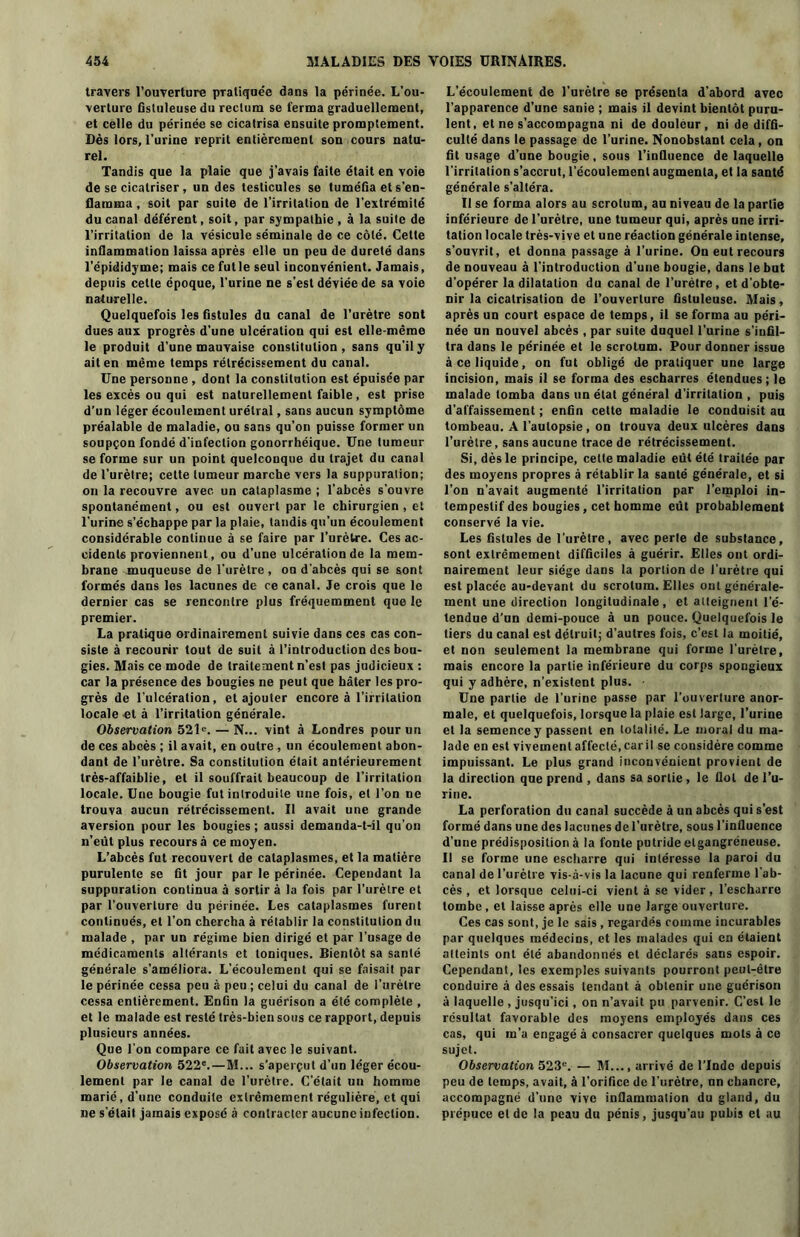 travers l’ouverture pratiquée dans la périnée. L’ou- verture fistuleusedu rectum se ferma graduellement, et celle du périnée se cicatrisa ensuite promptement. Dès lors, l’urine reprit entièrement son cours natu- rel. Tandis que la plaie que j'avais faite était en voie de se cicatriser, un des testicules se tuméfia et s’en- flamma , soit par suite de l’irritation de l'extrémité du canal déférent, soit, par sympathie, à la suite de l’irritation de la vésicule séminale de ce côté. Cette inflammation laissa après elle un peu de dureté dans l’épididyme; mais ce futle seul inconvénient. Jamais, depuis celte époque, l’urine ne s’est déviée de sa voie naturelle. Quelquefois les fistules du canal de l’urètre sont dues aux progrès d’une ulcération qui est elle-même le produit d’une mauvaise constitution, sans qu’il y ait en même temps rétrécissement du canal. Une personne, dont la constitution est épuisée par les excès ou qui est naturellement faible, est prise d’un léger écoulement urétral, sans aucun symptôme préalable de maladie, ou sans qu’on puisse former un soupçon fondé d’infection gonorrhéique. Une tumeur se forme sur un point quelconque du trajet du canal de l’urètre; celte tumeur marche vers la suppuration; on la recouvre avec un cataplasme ; l’abcès s’ouvre spontanément, ou est ouvert par le chirurgien, et l’urine s’échappe par la plaie, tandis qu’un écoulement considérable continue à se faire par l’urètre. Ces ac- cidents proviennent, ou d’une ulcération de la mem- brane muqueuse de l'urètre , ou d’abcès qui se sont formés dans les lacunes de ce canal. Je crois que le dernier cas se rencontre plus fréquemment que le premier. La pratique ordinairement suivie dans ces cas con- siste à recourir tout de suit à l’introduction des bou- gies. Mais ce mode de traitement n’est pas judicieux : car la présence des bougies ne peut que hâter les pro- grès de l’ulcération, et ajouter encore à l’irritation locale et à l’irritation générale. Observation 521e. — N... vint à Londres pour un de ces abcès ; il avait, en outre , un écoulement abon- dant de l’urètre. Sa constitution était antérieurement très-affaiblie, et il souffrait beaucoup de l’irritation locale. Une bougie fut introduite une fois, et l’on ne trouva aucun rétrécissement. Il avait une grande aversion pour les bougies ; aussi demanda-t-il qu’on n’eût plus recours à ce moyen. L’abcès fut recouvert de cataplasmes, et la matière purulente se fit jour par le périnée. Cependant la suppuration continua à sortir à la fois par l’urètre et par l’ouverture du périnée. Les cataplasmes furent continués, et l’on chercha à rétablir la constitution du malade , par un régime bien dirigé et par l’usage de médicaments altérants et toniques. Bientôt sa santé générale s’améliora. L’écoulement qui se faisait par le périnée cessa peu à peu ; celui du canal de l’urètre cessa entièrement. Enfin la guérison a été complète , et le malade est resté très-bien sous ce rapport, depuis plusieurs années. Que l’on compare ce fait avec le suivant. Observation 522e.—M... s’aperçut d’un léger écou- lement par le canal de l’urètre. C’était un homme marié, d’une conduite extrêmement régulière, et qui ne s'était jamais exposé à contracter aucune infection. L’écoulement de l’urètre se présenta d’abord avec l’apparence d’une sanie ; mais il devint bientôt puru- lent, et ne s’accompagna ni de douleur , ni de diffi- culté dans le passage de l’urine. Nonobstant cela, on fit usage d’une bougie, sous l'influence de laquelle l’irritation s’accrut, l’écoulement augmenta, et la santé générale s’altéra. Il se forma alors au scrotum, au niveau de la partie inférieure de l’urètre, une tumeur qui, après une irri- tation locale très-vive et une réaction générale intense, s’ouvrit, et donna passage à l’urine. On eut recours de nouveau à l'introduction d’une bougie, dans le but d’opérer la dilatation du canal de l’urètre , et d’obte- nir la cicatrisation de l’ouverture fistuleuse. Mais, après un court espace de temps, il se forma au péri- née un nouvel abcès , par suite duquel l’urine s’infil- tra dans le périnée et le scrotum. Pour donner issue à ce liquide, on fut obligé de pratiquer une large incision, mais il se forma des escharres étendues; le malade tomba dans un étal général d'irritation , puis d'affaissement ; enfin cette maladie le conduisit au tombeau. A l’autopsie, on trouva deux ulcères dans l’urètre, sans aucune trace de rétrécissement. Si, dès le principe, cette maladie eut été traitée par des moyens propres à rétablir la santé générale, et si l’on n’avait augmenté l’irritation par l’emploi in- tempestif des bougies, cet homme eût probablement conservé la vie. Les fistules de l’urètre, avec perte de substance, sont extrêmement difficiles à guérir. Elles ont ordi- nairement leur siège dans la portion de l’urètre qui est placée au-devant du scrotum. Elles ont générale- ment une direction longitudinale, et atteignent l’é- tendue d’un demi-pouce à un pouce. Quelquefois le tiers du canal est détruit; d’autres fois, c’est la moitié, et non seulement la membrane qui forme l’urètre, mais encore la partie inférieure du corps spongieux qui y adhère, n’existent plus. Une partie de l’urine passe par l’ouverture anor- male, et quelquefois, lorsque la plaie est large, l’urine et la semence y passent en totalité. Le moral du ma- lade en est vivement affecté, car il se considère comme impuissant. Le plus grand inconvénient provient de la direction que prend , dans sa sortie , le Ilot de l’u- rine. La perforation du canal succède à un abcès qui s’est formé dans une des lacunes de l’urètre, sous l’influence d’une prédisposition à la fonte putride etgangréneuse. Il se forme une escharre qui intéresse la paroi du canal de l’urètre vis-à-vis la lacune qui renferme l’ab- cès , et lorsque celui-ci vient à se vider, l’escharre tombe, et laisse après elle une large ouverture. Ces cas sont, je le sais, regardés comme incurables par quelques médecins, et les malades qui en étaient atteints ont été abandonnés et déclarés sans espoir. Cependant, les exemples suivants pourront peut-être conduire à des essais tendant à obtenir une guérison à laquelle , jusqu’ici, on n’avait pu parvenir. C’est le résultat favorable des moyens employés dans ces cas, qui m’a engagé à consacrer quelques mots à ce sujet. Observation 523e. — M..., arrivé de l’Inde depuis peu de temps, avait, à l’orifice de l’urètre, nn chancre, accompagné d’une vive inflammation du gland, du prépuce et de la peau du pénis, jusqu’au pubis et au