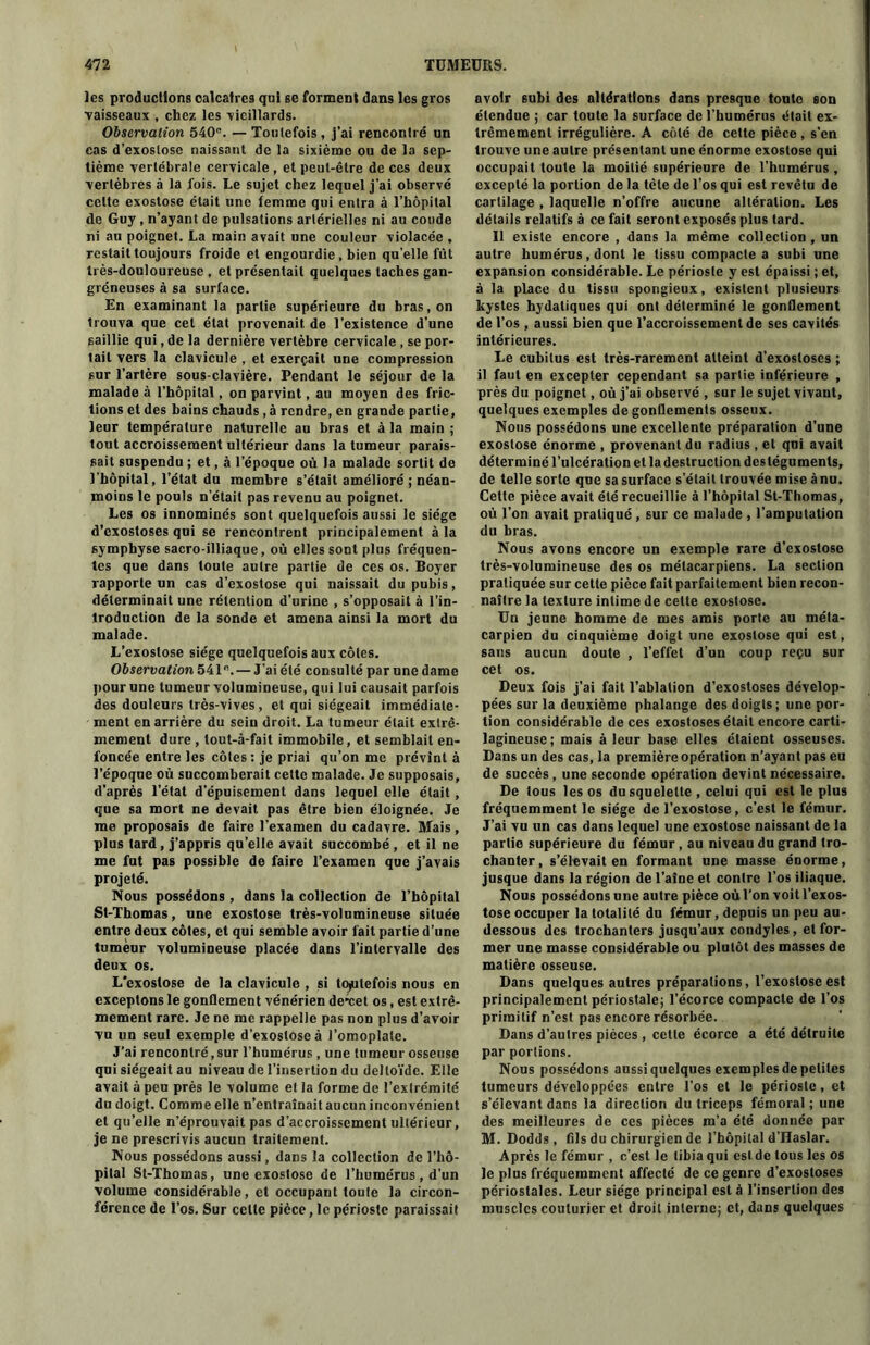 les productions calcaires qui se forment dans les gros vaisseaux , chez les vieillards. Observation 540e. —Toutefois, j’ai rencontré un cas d’exoslosc naissant de la sixième ou de la sep- tième vertébrale cervicale , et peut-être de ces deux vertèbres à la fois. Le sujet chez lequel j’ai observé celte exostose était line femme qui entra à l’hôpital de Guy, n’ayant de pulsations artérielles ni au coude ni au poignet. La main avait une couleur violacée , restait toujours froide et engourdie , bien quelle fût très-douloureuse , et présentait quelques taches gan- gréneuses à sa surface. En examinant la partie supérieure du bras, on Irouva que cet état provenait de l’existence d’une saillie qui, de la dernière vertèbre cervicale , se por- tail vers la clavicule , et exerçait une compression sur l’artère sous-clavière. Pendant le séjour de la malade à l’hôpital, on parvint, au moyen des fric- tions et des bains chauds, à rendre, en grande partie, leur température naturelle au bras et à la main ; tout accroissement ultérieur dans la tumeur parais- sait suspendu ; et, à l’époque où la malade sortit de l’hôpital, l’état du membre s’était amélioré ; néan- moins le pouls n’était pas revenu au poignet. Les os innominés sont quelquefois aussi le siège d’exostoses qui se rencontrent principalement à la symphyse sacro-illiaque, où elles sont plus fréquen- tes que dans toute autre partie de ces os. Boyer rapporte un cas d’exostose qui naissait du pubis, déterminait une rétention d’urine , s’opposait à l’in- troduction de la sonde et amena ainsi la mort du malade. L’exostose siège quelquefois aux côtes. Observation 541e.— J'ai été consulté par une dame pour une tumeur volumineuse, qui lui causait parfois des douleurs très-vives, et qui siégeait immédiate- ment en arrière du sein droit. La tumeur était extrê- mement dure , tout-à-fait immobile, et semblait en- foncée entre les côtes : je priai qu’on me prévint à l’époque où succomberait cette malade. Je supposais, d’après l’état d’épuisement dans lequel elle était, que sa mort ne devait pas être bien éloignée. Je me proposais de faire l'examen du cadavre. Mais, plus tard, j’appris qu’elle avait succombé, et il ne me fut pas possible de faire l’examen que j’avais projeté. Nous possédons, dans la collection de l’hôpital St-Thomas, une exostose très-volumineuse située entre deux côtes, et qui semble avoir fait partie d’une tumeur volumineuse placée dans l’intervalle des deux os. L'exostose de la clavicule , si toutefois nous en exceptons le gonflement vénérien de*cet os, est extrê- mement rare. Je ne me rappelle pas non plus d’avoir vu un seul exemple d’exostose à l’omoplate. J’ai rencontré, sur l’humérus , une tumeur osseuse qui siégeait au niveau de l’insertion du deltoïde. Elle avait à peu près le volume et la forme de l’extrémité du doigt. Comme elle n’entraînait aucun inconvénient et qu’elle n’éprouvait pas d’accroissement ultérieur, je ne prescrivis aucun traitement. Nous possédons aussi, dans la collection de l’hô- pital St-Thomas, une exostose de l’humérus , d’un volume considérable, et occupant toute la circon- férence de l’os. Sur celte pièce, le périoste paraissait avoir subi des altérations dans presque toute son étendue ; car toute la surface de l’humérus était ex- trêmement irrégulière. A côté de cette pièce , s’en trouve une autre présentant une énorme exostose qui occupait toute la moitié supérieure de l’humérus , excepté la portion de la tête de l’os qui est revêtu de cartilage , laquelle n’offre aucune altération. Les détails relatifs à ce fait seront exposés plus tard. Il existe encore , dans la même collection , un autre humérus, dont le tissu compacte a subi une expansion considérable. Le périoste y est épaissi ; et, à la place du tissu spongieux, existent plusieurs kystes hydatiques qui ont déterminé le gonflement de l’os , aussi bien que l’accroissement de ses cavités intérieures. Le cubitus est très-rarement atteint d’exostoses ; il faut en excepter cependant sa partie inférieure , près du poignet, où j’ai observé , sur le sujet vivant, quelques exemples de gonflements osseux. Nous possédons une excellente préparation d’une exostose énorme , provenant du radius , et qui avait déterminé l’ulcération et la destruction des téguments, de telle sorte que sa surface s’était trouvée mise à nu. Cette pièce avait été recueillie à l’hôpital St-Thomas, où l’on avait pratiqué , sur ce malade , l’amputation du bras. Nous avons encore un exemple rare d’exostose très-volumineuse des os métacarpiens. La section pratiquée sur cette pièce fait parfaitement bien recon- naître la texture intime de cette exostose. Un jeune homme de mes amis porte au méta- carpien du cinquième doigt une exostose qui est, sans aucun doute , l’effet d’un coup reçu sur cet os. Deux fois j’ai fait l’ablation d’exostoses dévelop- pées sur la deuxième phalange des doigts; une por- tion considérable de ces exostoses était encore carti- lagineuse; mais à leur base elles étaient osseuses. Dans un des cas, la première opération n’ayant pas eu de succès , une seconde opération devint nécessaire. De tous les os du squelette , celui qui est le plus fréquemment le siège de l’exostose, c’est le fémur. J’ai vu un cas dans lequel une exostose naissant de la partie supérieure du fémur, au niveau du grand tro- chanter , s’élevait en formant une masse énorme, jusque dans la région de l’aîne et contre l’os iliaque. Nous possédons une autre pièce où l’on voit l’exos- tose occuper la totalité du fémur, depuis un peu au- dessous des trochanters jusqu’aux condyles, et for- mer une masse considérable ou plutôt des masses de matière osseuse. Dans quelques autres préparations, l’exostose est principalement périostale; l’écorce compacte de l’os primitif n’est pas encore résorbée. Dans d’autres pièces , cette écorce a été détruite par portions. Nous possédons aussi quelques exemples de petites tumeurs développées entre l’os et le périoste, et s’élevant dans la direction du triceps fémoral ; une des meilleures de ces pièces m’a été donnée par M. Dodds , fils du chirurgien de l’hôpital d’Haslar. Après le fémur , c’est le tibia qui est de tous les os le plus fréquemment affecté de ce genre d’exostoses périostales. Leur siège principal est à l’insertion des muscles couturier et droit interne; et, dans quelques