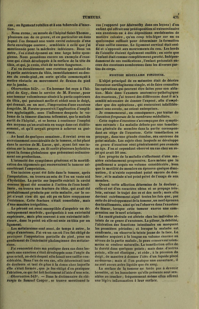 ras, au ligament roiulien et à 6on tubercule d'inser- tion. Nous avons , au musée de l’hôpilal Saint-Thomas , plusieurs cas de ce genre, et en particulier un dans lequel l’os formait une vaste cavité entourée d’une forte enveloppe osseuse, semblable à celle que j’ai mentionnée pour la mâchoire inférieure. Dans un autre, l’os s’était épanoui en une large boîte spon- gieuse. Nous possédons encore un exemple d’exos- tose qui s’était développée à la surface de la tête du tibia, et qui, je crois, était de nature fongueuse. J’ai vu dernièrement une exostose qui naissait de la partie antérieure du tibia, immédiatement au-des- sus du coude-pied, en sorte qu’elle commençait à mettre obstacle au mouvement de flexion du pied sur la jambe. Observation 542e. — Un homme fut reçu à l’hô- pital de Guy, dans le service de M. Forster, pour une tumeur volumineuse située à la partie supérieure du tibia, qui paraissait molle et cédait sous le doigt, qui donnait, en un mot, l’impression d’une exostose fongoïde. M. Forster prescrivit l’application d’emplâ- tres agglutinatifs, sous l’influence desquels le vo- lume de la tumeur diminua tellement, quele malade sortit de l’hôpital, et se borna à continuer l’emploi des moyens qu’on avait mis en usage dans cet établis- sement, et qu’il croyait propres à achever sa gué- rison. Au bout de quelques semaines, il revint avec un accroissement considérable de la tumeur, et fut placé dans le service de M. Lucas, qui, ayant fait une in- cision sur la tumeur, en fil sortir plusieurs hydatides ayant la forme globuleuse que présentent ordinaire- ment ces productions. L’intensité des symptômes généraux et la mortifi- cation des téguments qui recouvraient la tumeur né- cessitèrent l’amputation. Une incision ayant été faite dans la tumeur, après l’amputation, on trouva au sein de l’os un vaste nid d’hydalides. La partie sur laquelle existait la cavité osseuse ayant été soumise à l’action de l’eau bouil- lante , on trouva une fracture du tibia, qui avait été probablement produite par cette maladie , car le su- jet n’avait rien dit qui eût pu en faire soupçonner l’existence. Cette fracture s’était consolidée, mais d’une manière irrégulière. Le péroné est aussi susceptible d’acquérir un dé- veloppement morbide, quelquefois à son extrémité supérieure, mais plus souvent à son extrémité infé- rieure, dans le point où elle est unie au tibia par un ligament. Les métatarsiens sont aussi, de temps à autre , le siège d’exostoses. J’ai vu un cas où l’on fut obligé de pratiquer l’amputation partielle du pied, pour un gonflement de l’extrémité phalangienne des métatar- siens. J’ai rencontré dans ma pratique deux cas dans les- quels une exostose s’était développée sous l’ongle du gros orteil, au-delà duquel elle faisait une saillie con- sidérable. Dans l’un de ces cas, elle déterminait tant de douleurs et tant de gêne à la dame chez laquelle elle s’était formée , que je fus obligé d’en pratiquer l’ablation, ce qui fut fait facilement à l’aide d’une scie. Observation 543e. — Dans le dictionnaire de chi- rurgie de Samuel Cooper, se trouve mentionné le cas (rapporté par Abernetby dans ses leçons) d’un enfant qui offrait une prédisposition si extraordinaire aux exostoses ou à des dépositions exubérantes de matière calcaire , qu’un coup très-léger sur un os quelconque suffisait pour déterminer la formation d’une saillie osseuse. Le ligament cervical était ossi- fié et s’opposait aux mouvements du cou. Les bords de l’aisselle étaient également ossifiés; en sorte que l’enfant était comme complètement garotlé. Indépen- damment de ces ossifications , l’enfant présentait en- core des exostoses nombreuses dans les diverses par- ties du corps. EXOSTOSE MÉDULLAIRE FONGUEUSE. L’objet principal de ce mémoire était de décrire l’exostose cartilagineuse simple, et de faire connaître les opérations qui peuvent être faites pour son abla- tion. Mais dans l'examen anatomico-pathologique des exostoses, j’ai trouvé des différences dont il m’a semblé nécessaire de donner l’exposé, afin d’empê- cher que des opérations , qui resteraient infaillible- ment sans succès, ne soient entreprises. Je commencerai, en conséquence, par traiter de l'exostose fongueuse de la membrane médullaire. Celte espèce d’exostose s’accompagne des symptô- mes suivants : La maladie débute par une tuméfac- tion générale du membre dans la partie correspon- dant au siège de l’exostose. Cette tuméfaction se propage, dans une grande étendue, aux environs du point malade. Les sujets chez lesquels se développe ce genre d’exostose sont généralement peu avancés en âge. J’en ai cependant observé un cas chez un su- jet qui avait 50 ans. Les progrès de la maladie s’effectuent d’une ma- nière extrêmement progressive. Lors même que le gonflement a acquis un volume considérable, bien que la motilité du membre en éprouve quelque dimi- nution, il n’existe cependant point encore de dou- leur , et le malade n’est point privé de l’usage de son membre. Quand cette affection détermine de la douleur , celle-ci est d’un caractère obtus et se propage très- loin, suivant le trajet des os et des nerfs ; mais elle devient extrêmement aiguë toutes les fois que, par suite du développement delà tumeur, un nerf éprouve des tiraillements, ainsi qu’on l’observe dans l’exostose du fémur, lorsque celte tumeur exerce une com- pression sur le nerf sciatique. La santé générale est altérée chez les individus at- teints de ce genre d’exostoses. La pâleur, la débilité, l’altération des fonctions intestinales en marquent les premières périodes ; et lorsque la maladie est confirmée, on observe la teinte jaune de la face. Le membre acquiert à la longue un volume énorme au niveau de la partie malade, la peau conservant néan- moins sa couleur naturelle. La tuméfaction offre de la dureté dans quelques points; mais dans d’autres points, elle est élastique , et cède , à la pression du doigt, de manière à donner l’idée d’un liquide placé au-dessous; mais si l'on pratique une ouverture, il ne sort aucun autre liquide que du sang. La surface de la tumeur ne tarde pas à devenir bosselée, et les bosselures qu’elle présente sont sen- sibles au toucher ; fréquemment même elles offrent une légère inflammation à leur surface.