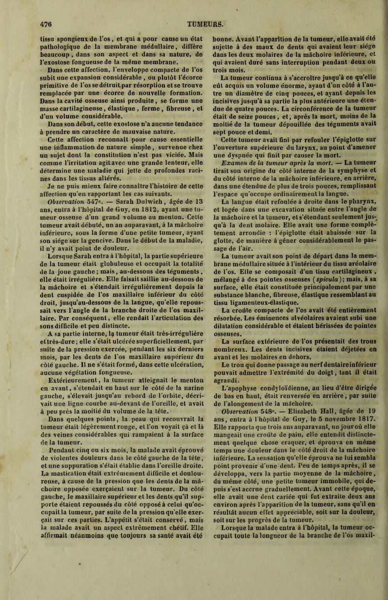 tissa spongieux de l’os , et qui a pour cause un état pathologique de la membrane médullaire, diffère beaucoup , dans son aspect et dans sa nature, de l’exostose fongueuse de la même membrane. Dans cette affection, l’enveloppe compacte de l’os subit une expansion considérable , ou plutôt l’écorce primitive de l’os se détruit par résorption et se trouve remplacée par une écorce de nouvelle formation. Dans la cavité osseuse ainsi produite , se forme une masse cartilagineuse, élastique , ferme , fibreuse , et d’un volume considérable. Dans son début, cette exostose n’a aucune tendance à prendre un caractère de mauvaise nature. Cette affection reconnaît pour cause essentielle une inflammation de nalure simple, survenue chez un sujet dont la constitution n’est pas viciée. Mais comme l’irritation agit avec une grande lenteur, elle détermine une maladie qui jette de profondes raci- nes dans les tissus altérés. Je ne puis mieux faire connaître l’histoire de celte affection qu’en rapportant les cas suivants. Observation 547e. — Sarah Dulwich, âgée de 13 ans, entra à l’hôpital de Guy, en 1812, ayant une tu- meur osseuse d’un grand volume au menton. Cette tumeur avait débuté, un an auparavant, à la mâchoire inférieure, sous la forme d’une petite tumeur, ayant son siège sur la gencive. Dans le début de la maladie, il n’y avait point de douleur. Lorsque Sarah entra à l'hôpital, la partie supérieure de la tumeur était globuleuse et occupait la totalité de la joue gauche ; mais, au-dessous des téguments , elle était irrégulière. Elle faisait saillie au-dessous de la mâchoire et s’étendait irrégulièrement depuis la dent cuspidée de l’os maxillaire inférieur du côté droit, jusqu’au-dessous de la langue, qu’elle repous- sait vers l’angle de la branche droite de l’os maxil- laire. Par conséquent, elle rendait l’articulation des sons difficile et peu distincte. A sa partie interne, I3 tumeur était très-irrégulière et très-dure; elle s’était ulcérée superficiellement, par suite delà pression exercée, pendant les six derniers mois, par les dents de l’os maxillaire supérieur du côté gauche. Il ne s’était formé, dans celle ulcération, aucune végétation fongueuse. Extérieurement, la tumeur atteignait le menton en avant, s’étendait en haut sur le côté de la narine gauche, s’élevait jusqu’au rebord de l’orbite, décri- vait une ligne courbe au-devant de l’oreille, et avait à peu prés la moitié du volume de la tête. Dans quelques points, la peau qui recouvrait la tumeur était légèrement ronge, et l’on voyait çà et là des veines considérables qui rampaient à la surface de la tumeur. Pendant cinq ou six mois, la malade avait éprouvé de violentes douleurs dans le côté gauche de la tête, et une suppuration s’était établie dans l’oreille droite. La mastication était extrêmement difficile et doulou- reuse, à cause de la pression que les dents de la mâ- choire opposée exerçaient sur la tumeur. Du côté gauche, le maxillaire supérieur et les dents qu’il sup- porte étaient repoussés du côté opposé à celui qu’oc- cupait la tumeur, par suite delà pression qu’elle exer- çait sur ces parties. L’appétit s’était conservé, mais la malade avait un aspect extrêmement chétif. Elle affirmait néanmoins que toujours sa santé avait été bonne. Avant l’apparition de la tumeur, elle avait été sujette à des maux de dents qui avaient leur siège dans les deux molaires de la mâchoire inférieure, et qui avaient duré sans interruption pendant deux ou trois mois. La tumeur continua à s’accroître jusqu’à ce qu’elle eût acquis un volume énorme, ayant d’un côté à l’au- tre un diamètre de cinq pouces, et ayant depuis les incisives jusqu’à sa partie la plus antérieure une éten- due de quatre pouces. La circonférence de la tumeur était de seize pouces, et, après la mort, moins de la moitié de la tumeur dépouillée des téguments avait sept pouce et demi. Cette tumeur avait fini par refouler l’épiglotte sur l’ouverture supérieure du larynx, au point d’amener une dyspnée qui finit par causer la mort. Examen de la tumeur après la mort. — La tumeur tirait son origine du côté interne de la symphyse et du côté interne de la mâchoire inférieure, en arrière, dans une étendue de plus de trois pouces, remplissant l’espace qu’occupe ordinairement la langue. La langue était refoulée à droite dans le pharynx, et logée dans une excavation située entre l’augle de la mâchoire et la tumeur, et s’étendant seulement jus- qu’à la dent molaire. Elle avait une forme complè- tement arrondie : l’épiglotte était abaissée sur la glotte, de manière à gêner considérablement le pas- sage de l’air. La tumeur avait son point de départ dans la mem- brane médullaire située à l’intérieur du tissu aréolaire de l’os. Elle se composait d’un tissu cartilagineux , mélangé à des pointes osseuses ( spicula ); mais, à sa surface, elle était constituée principalement par une substance blanche, fibreuse, élastique ressemblant au tissu ligamenteux-élastique. La croûte compacte de l’os avait été entièrement résorbée. Les éminences alvéolaires avaient subi une dilatation considérable et étaient hérissées de pointes osseuses. La surface extérieure de l’os présentait des trous nombreux. Les dents incisives étaient déjetées en avant et les molaires en dehors. Le trou qui donne passage au nerf dentaireinférieur pouvait admettre l’extrémité du doigt, tant il était agrandi. L’apophyse condyloïdienne, au lieu d’être dirigée de bas en haut, était renversée en arrière, par suite de l’alongement de la mâchoire. Observation 548e. — Elisabeth Hall, âgée de 19 ans, entra à l’hôpital de Guy, le 5 novembre 1817. Elle rapporta que trois ans auparavant, un jouroù elle mangeait une croûte de pain, elle entendit distincte- ment quelque chose craquer, et éprouva en même temps une douleur dans le côté droit de la mâchoire inférieure. La sensation qu’elle éprouva ne lui sembla point provenir d’une dent. Peu de temps après, il se développa, vers la partie moyenne de la mâchoire, du même côté, une petite tumeur immobile, qui de- puis s’est accrue graduellement. Avant celte époque, elle avait une dent cariée qui fut extraite deux ans environ après l’apparition de la tumeur, sans qu’il en résultât aucun effet appréciable, soit sur la douleur, soit sur les progrès de la tumeur. Lorsque la malade entra à l’hôpital, la tumeur oc- cupait toute la longueur de la branche de l’os inaxil-