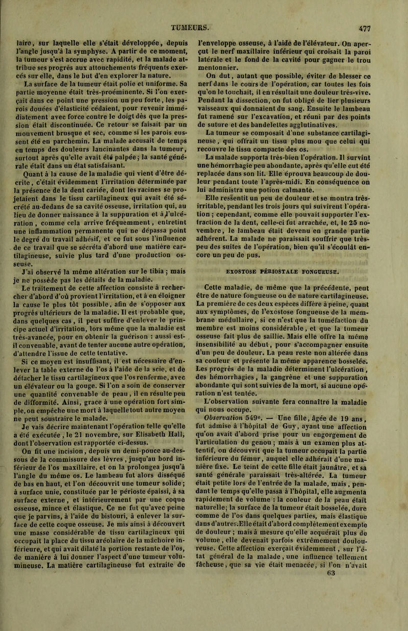 lairc, sur laquelle elle s’était développée, depuis l’angle jusqu’à la symphyse. A partir de ce moment, la tumeur s’est accrue avec rapidité, et la malade at- tribue ses progrès aux attouchements fréquents exer- cés sur elle, dans le but d’en explorer la nature. La surface de la tumeur était polie et uniforme. Sa partie moyenne était très-proéminente. Si l’on exer- çait dans ce point une pression un peu forte, les pa- rois douées d’élasticité cédaient, pour revenir immé- diatement avec force contre le doigt dès que la pres- sion était discontinuée. Ce retour se faisait par un mouvement brusque et sec, comme si les parois eus- sent été en parchemin. La malade accusait de temps en temps des douleurs lancinantes dans la tumeur, surtout après qu’elle avait été palpée ; la santé géné- rale était dans un état satisfaisant. Quant à la cause de la maladie qui vient d’être dé- crite, c’était évidemment l’irritation déterminée par la présence de la dent cariée, dont les racines se pro- jetaient dans le tissu cartilagineux qui avait été sé- crété au-dedans de sa cavité osseuse, irritation qui, au lieu de donner naissance à la suppuration et à^’ulcé- ration , comme cela arrive fréquemment, entretint une inflammation permanente qui ne dépassa point le degré du travail adhésif, et ce fut sous l’influence de ce travail que se sécréta d’abord une matière car- tilagineuse, suivie plus tard d’une production os- seuse. J’ai observé la même altération sur le tibia ; mais je ne possède pas les détails de la maladie. Le traitement de cette affection consiste à recher- cher d’abord d’où provient l’irritation, et à en éloigner la cause le plus tôt possible, afin de s’opposer aux progrès ultérieurs de la maladie. Il est probable que, dans quelques cas , il peut suffire d’enlever le prin- cipe actuel d’irritation, lors même que la maladie est très-avancée, pour en obtenir la guérison : aussi est- il convenable, avant de tenter aucune autre opération, d’attendre l’issue de cette tentative. Si ce moyen est insuffisant, il est nécessaire d’en- lever la table externe de l’os à l’aide de la scie, et de détacher le tissu cartilagineux que l’os renferme, avec un élévateur ou la gouge. Si l’on a soin de conserver une quantité convenable de peau , il en résulte peu de difformité. Ainsi, grace à une opération fort sim- ple, on empêche une mort à laquelle tout autre moyen ne peut soustraire le malade. Je vais décrire maintenant l’opération telle qu’elle a été exécutée , le 21 novembre, sur Elisabeth Hall, dont l’observation est rapportée ci-dessus. On fit une incision, depuis un demi-pouce au-des- sous de la commissure des lèvres , jusqu’au bord in- férieur de l’os maxillaire, et on la prolongea jusqu’à l’angle du même os. Le lambeau fut alors disséqué de bas en haut, et l’on découvrit une tumeur solide ; à surface unie, constituée par le périoste épaissi, à sa surface externe, et intérieurement par une coque osseuse, mince et élastique. Ce ne fut qu’avec peine que je parvins, à l’aide du bistouri, à enlever la sur- face de cette coque osseuse. Je mis ainsi à découvert une masse considérable de tissu cartilagineux qui occupait la place du tissu aréolaire de la mâchoire in- férieure, et qui avait dilaté la portion restante de l’os, de manière à lui donner l’aspect d’une tumeur volu- mineuse. La matière cartilagineuse fut extraite de l’enveloppe osseuse, à l’aide de l’élévateur. On aper- çut le nerf maxillaire inférieur qui croisait la paroi latérale et le fond de la cavité pour gagner le trou mentonnier. On dut, autant que possible, éviter de blesser ce nerf dans le cours de l’opération, car toutes les fois qu’on le touchait, il en résultait une douleur très-vive. Pendant la dissection, on fut obligé de lier plusieurs vaisseaux qui donnaient du sang. Ensuite le lambeau fut ramené sur l’excavation, et réuni par des points de suture et des bandelettes agglutinatives. La tumeur se composait d’une substance cartilagi- neuse, qui offrait un tissu plus mou que celui qui recouvre le tissu compacte des os. La malade supporta très-bien l’opération. 11 survint une hémorrhagie peu abondante, après qu’elle eut été replacée dans son lit. Elle éprouva beaucoup de dou- leur pendant toute l’après-midi. En conséquence on lui administra une potion calmante. Elle ressentit un peu de douleur et se montra très- irritable, pendant les trois jours qui suivirent l’opéra- tion ; cependant, comme elle pouvait supporter l'ex- traction de la dent, celle-ci fut arrachée, et, le 25 no- vembre, le lambeau était devenu en grande partie adhérent. La malade ne paraissait souffrir que très- peu des suites de l’opération, bien qu’il s’écoulât en- core un peu de pus. EXOSTOSE PÉRIOSTALE FONGUEUSE. Cette maladie, de même que la précédente, peut être de nature fongueuse ou de nature cartilagineuse. La première de ces deux espèces diffère à peine, quant aux symptômes, de l’exostose fongueuse de la mem- brane médullaire, si ce n’est que la tuméfaction du membre est moins considérable, et que la tumeur osseuse fait plus de saillie. Mais elle offre la même insensibilité au début, pour s’accompagner ensuite d’un peu de douleur. La peau reste non altérée dans sa couleur et présente la même apparence bosselée. Les progrès de la maladie déterminent l’ulcération , des hémorrhagies, la gangrène et une suppuration abondante qui sont suivies de la mort, si aucune opé- ration n’est tentée. L’observation suivante fera connaître la maladie qui nous occupe. Observation 549°. — Une fille, âgée de 19 ans, fut admise à l’hôpital de Guy, ayant une affection qu’on avait d’abord prise pour un engorgement de l’articulation du genou ; mais à un examen plus at- tentif, on découvrit que la tumeur occupait la partie inférieure du fémur, auquel elle adhérait d’une ma- nière fixe. Le teint de celle fille était jaunâtre, et sa santé générale paraissait très-altérée. La tumeur était petite lors de l’entrée de la malade, mais , pen- dant le temps qu’elle passa à l’hôpital, elle augmenta rapidement de volume : la couleur de la peau était naturelle; la surface de la tumeur était bosselée, dure comme de l’os dans quelques parties, mais élastique dans d’autres.Elle était d’abord complètement exempte de douleur ; mais à mesure qu’elle acquérait plus de volume , elle devenait parfois extrêmement doulou- reuse. Celle affection exerçait évidemment, sur l’é- tat général de la malade, une influence tellement fâcheuse, que sa vie était menacée, si l’on n’avait 63