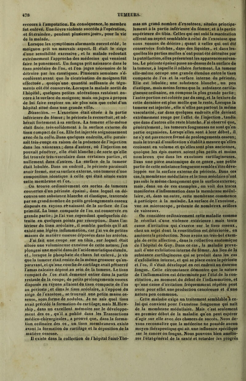 recours à l'amputation. En conséquence, le membre fut enlevé. Uneüèvre violente succéda g l'opération, et fit craindre, pendant plusieurs jours, pour la vie de la malade. Lorsque les symptômes alarmants eurent cédé, le moignon prit un mauvais aspect. Il était le siège d’une sensibilité excessive , et la malade redoutait extrêmement l’approche des médecins qui venaient faire le pansement. Un fongus prit naissance dans lo tissu aréolaire de l’os, et l’on jugea nécessaire de le détruire par les caustiques. Plusieurs semaines s’é- coulèrent avant que la cicatrisation du moignon fût effectuée , quoiqu’une quantité suffisante de tégu- ments eût été conservée. Lorsque la malade sortit de l'hôpital, quelques petites ulcérations restaient en- core à la surface du moignon; mais on jugea à propos de lui faire respirer un air plus sain que celui d’un hôpital situé dans une grande ville. Dissection. — L’exostose était située à la partie inférieure du fémur; le périoste la recouvrait, et ad- hérait fortement à sa surface. La tumeur elle-même était fixée très-solidement à la surface externe du tissu compact de l'os. Elle fut injectée soigneusement avec de la colle. Dans quelques endroits, elle parais- sait très-rouge en raison de la présence de l’injection dans les vaisseaux; dans d’autres, où l’injection ne pouvait pénétrer, elle était blanche ; de sorte qu’elle fut trouvée très-vasculaire dans certaines parties, et nullement dans d’autres. La surface de la tumeur était lobulée. Dans un endroit, le périoste paraissait avoir formé, sur sa surface externe, une tumeur d’une composition identique à celle qui était située entre celle membrane et l’os. On trouve ordinairement ces sortes de tumeurs couvertes d’un périoste épaissi, dans lequel on dé- couvre une substance blanche et élastique, traversée par un grand nombre de petits prolongements osseux disposés en rayons efrnaissant de la surface de l’os primitif. La lame compacte de l’os est conservée en grande partie; je l’ai vue cependant quelquefois dé- truite en quelques points par résorption. Dans l'in- térieur du tissu aréolaire, il semble parfois qu'il ait existé une légère inflammation, car j’ai vu de petites masses de matière osseuse déposées dans les aréoles. J’ai fait une coupe sur un tibia, sur lequel était située une volumineuse exostose de cette nature; j’en plongeai une moitié dans de l'acidc muriatiqueélendu, et, lorsque le phosphate de chaux fut enlevé, je vis que la tumeur était restée do la même grosseur qu’au- paravant, et qu’une couche de cartilage avait préservé l'amas calcaire déposé au sein de la tumeur. Le tissu compact de l’os était demeuré entier dans la partie restante de la coupe; de petits prolongements osseux disposés en rayons allaient du tissu compacte de l’os au périoste; et dans le tissu aréolaire, à l’opposé du siège de l’exostose, se trouvait une petite masse os- seuse, sous forme de nodules. Je ne sais quel tissu avait précédé la formation du cartilage; mais M.How- ship, dans un excellent mémoire sur le développe- ment des os , qu'il a publié dans les Transactions médico-chirurgicales, a prouvé que, dans la forma- tion ordinaire des os, un tissu membraneux existe avant la formation du cartilage et la déposition de la matière osseuse. Il existe dans la collection de l’hôpital Saint-Tho- mas un grand nombre d'exostoses, situées principa- lement à la partie inférieure du fémur, et à la partie supérieure du tibia. Celles qui ont subi la macération offrent un aspect semblable à celui de l’exostose que nous venons de décrire ; quant à celles qui ont été conservées fraîches, dans des liquides, et dans les- quelleslcs parties molles n’ont point été détruites par la putréfaction,elles présentent les apparencessuivan- tes. Le périoste épaissi passe au-dessus delà surface de la tumeur, à laquelle il adhère fortement. La tumeur elle-même occupe une grande étendue entre le tissu compacte de l’os et la surface interne du périoste. Elle est lobulée; une substance blanche, un peu élastique, mais moins ferme que la substance cartila- gineuse ordinaire, en compose la plus grande partie; l’autre portion est colorée par du sang, et la texture de cette dernière est plus molle que le reste. Lorsque la tumeur est injectée , elle n’offre pas partout la même vascularité, car dans quelques endroits elle devient extrêmement rouge par l’effet de l’injection , tandis que dans d’autres elle reste blanche. J’ai observé que, généralement, les tumeurs fougueuses ne sont qu’en partie organisées. Lorsqu’elles sont à leur début, il ne s’y est pas encore formé de prolongements osseux; mais le travail d’ossification s’établità mesure qu’elles croissent en volume et qu’elles sont plus anciennes, quoique les épis osseux soient plus petits et moins nombreux que dans les exostoses cartilagineuses. Dans une pièce anatomique de ce genre , une petite partie de cette subslancefongucuse sembles’êlredéve- loppée sur la surface externe du périoste. Dans ces cas,la membrane médullaire et le tissu aréolaire n’ont pas subi le même changement que la surfaceexterne; mais, dans un de ces exemples, on voit des traces manifestes d’inflammation dans la membrane médul- laire, et, dans un autre, celle membrane commence à participer à la maladie. La surface de l’exostose, vue au microscope, présente de nombreux orifices de vaisseaux. Ou considère ordinairement celle maladie comme le résultat d’une violence extérieure : mais toute cause d irritaliou qui s’exerce sur le tissu osseux, chez un sujet dont la constitution est détériorée, en amènera la production. Nous avons un très-bel exem- ple de celle affection , dansJa collection anatomique de l’hôpital de Guy. Dans ce cas, la maladie prove- nait d’une exfoliation interne du fémur. Au lieu de la substance cartilagineuse qui se produit dans les cas d'exfoliation interne, et qui se place entre le périoste et l’os, il s’était développé en cet endroit un énorme fongus. Celte circonstance démontre que la nature de l’inflammation est déterminée par l’état de la con- stitution , au moment du début de l'inflammation, et qu’une cause d’irritation fréquemment répétée peut avoir pour effet une production caucéreuse et d'une nature peu commune. Cette maladie exige un traitement semblable a ce- lui qui convient pour l’exostose fongueuse qui naît de la membrane médullaire. Mais c’est seulement au premier début de la maladie qu’on peut espérer d’agir sur elle avec des chances de succès. Nous de- vons reconnaître que la médecine ne possède aucun moyen thérapeutique qui ait une influence spécifique sur le cancer ou fongus. Nous pouvons bien amélio- rer l’étal général de la santé et retarder les progrès