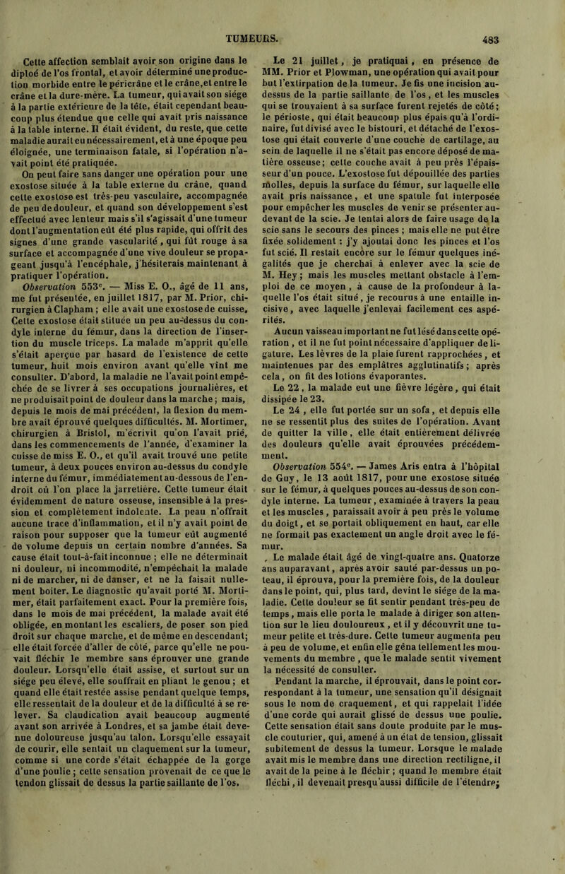 Cette affection semblait avoir son origine dans le diploé de l’os frontal, et avoir déterminé une produc- tion morbide entre le péricrâne et le crâne,et entre le crâne et la dure-mère. La tumeur, qui avait son siège à la partie extérieure de la tête, était cependant beau- coup plus étendue que celle qui avait pris naissance à la table interne. Il était évident, du reste, que cette maladie aurait eu nécessairement, et à une époque peu éloignée, une terminaison fatale, si l’opération n’a- vait point été pratiquée. On peut faire sans danger une opération pour une exostose située à la table externe du crâne, quand celte exostose est très-peu vasculaire, accompagnée de peu de douleur, et quand son développement s’est effectué avec lenteur mais s’il s’agissait d’une tumeur dont l’augmentation eût été plus rapide, qui offrit des signes d’une grande vascularité , qui fût rouge à sa surface et accompagnée d’une vive douleur se propa- geant jusqu’à l’encéphale, j'hésiterais maintenant à pratiquer l’opération. Observation 553°. — Miss E. O., âgé de 11 ans, me fut présentée, en juillet 1817, par M. Prior, chi- rurgien à Clapham ; elle avait uneexostosede cuisse. Cette exostose était slituée un peu au-dessus du con- dyle interne du fémur, dans la direction de l’inser- tion du muscle triceps. La malade m’apprit qu’elle s’était aperçue par hasard de l’existence de cette tumeur, huit mois environ avant qu’elle vînt me consulter. D’abord, la maladie ne l’avait point empê- chée de se livrer à ses occupations journalières, et ne produisailpoinl de douleur dans la marche; mais, depuis le mois de mai précédent, la flexion du mem- bre avait éprouvé quelques difûcullés. M. Mortimer, chirurgien à Bristol, m'écrivit qu’on l’avait prié, dans les commencements de l’année, d’examiner la cuisse de miss E. O., et qu’il avait trouvé une petite tumeur, à deux pouces environ au-dessus du condyle interne du fémur, immédiatement au-dessous de l’en- droit où l’on place la jarretière. Cette tumeur était évidemment de nature osseuse, insensible à la pres- sion et complètement indolente. La peau n’offrait aucune trace d’inflammation, et il n’y avait point de raison pour supposer que la tumeur eût augmenté de volume depuis un certain nombre d’années. Sa cause était tout-à-fait inconnue ; elle ne déterminait ni douleur, ni incommodité, n’empêchait la malade ni de marcher, ni de danser, et ne la faisait nulle- ment boiter. Le diagnostic qu’avait porté M. Morti- mer, était parfaitement exact. Pour la première fois, dans le mois de mai précédent, la malade avait été obligée, en montant les escaliers, de poser son pied droit sur chaque marche, et de même en descendant; elle était forcée d’aller de côté, parce qu’elle ne pou- vait fléchir le membre sans éprouver une grande douleur. Lorsqu’elle était assise, et surtout sur un siège peu élevé, elle souffrait en pliant le genou ; et quand elle était restée assise pendant quelque temps, elle ressentait de la douleur et de la difficulté à se re- lever. Sa claudication avait beaucoup augmenté avant son arrivée à Londres, et sa jambe était deve- nue doloureuse jusqu’au talon. Lorsqu'elle essayait de courir, elle sentait un claquement sur la tumeur, comme si une corde s’était échappée de la gorge d’une poulie ; celle sensation provenait de ce que le tendon glissait de dessus la partie saillante de l’os. Le 21 juillet, je pratiquai , en présence de MM. Prior et Plowman, une opération qui avait pour but l’extirpation delà tumeur. Je fis une incision au- dessus de la partie saillante de l’os, et les muscles qui se trouvaient à sa surface furent rejetés de côté; le périoste, qui était beaucoup plus épais qu’à l’ordi- naire, fut divisé avec le bistouri, et détaché de l’exos- tose qui était couverte d’une couché de cartilage, au sein de laquelle il ne s’était pas encore déposé de ma- tière osseuse; celte couche avait à peu près l’épais- seur d’un pouce. L’exostose fut dépouillée des parties molles, depuis la surface du fémur, sur laquelle elle avait pris naissance, et une spatule fut interposée pour empêcher les muscles de venir se présenter au- devant de la scie. Je tentai alors de faire usage de la scie sans le secours des pinces; mais elle ne put être fixée solidement : j’y ajoutai donc les pinces et l’os fut scié. Il restait encore sur le fémur quelques iné- galités que je cherchai à enlever avec la scie de M. Hey ; mais les muscles mettant obstacle à l’em- ploi de ce moyen , à cause de la profondeur à la- quelle l’os était situé, je recourus à une entaille in- cisive , avec laquelle j’enlevai facilement ces aspé- rités. Aucun vaisseau important ne fut lésé dans celte opé- ration , et il ne fut point nécessaire d’appliquer de li- gature. Les lèvres de la plaie furent rapprochées, et maintenues par des emplâtres agglutinatifs ; après cela, on fit des lotions évaporantes. Le 22, la malade eut une fièvre légère, qui était dissipée le 23. Le 24 , elle fut portée sur un sofa, et depuis elle ne se ressentit plus des suites de l’opération. Avant de quitter la ville, elle était entièrement délivrée des douleurs qu’elle avait éprouvées précédem- ment. Observation 554°. — James Aris entra à l’hôpital de Guy, le 13 août 1817, pour une exostose située sur le fémur, à quelques pouces au-dessus de son con- dyle interne. La tumeur, examinée à travers la peau et les muscles , paraissait avoir à peu près le volume du doigt, et se portait obliquement en haut, car elle ne formait pas exactement un angle droit avec le fé- mur. , Le malade était âgé de vingt-quatre ans. Quatorze ans auparavant, après avoir sauté par-dessus un po- teau, il éprouva, pour la première fois, de la douleur dans le point, qui, plus tard, devint le siège de la ma- ladie. Cette douleur se fit sentir pendant très-peu de temps, mais elle porta le malade à diriger son atten- tion sur le lieu douloureux , et il y découvrit une tu- meur petite et très-dure. Cette tumeur augmenta peu à peu de volume, et enfin elle gêna tellement les mou- vements du membre , que le malade sentit vivement la nécessité de consulter. Pendant la marche, il éprouvait, dans le point cor- respondant à la tumeur, une sensation qu’il désignait sous le nom de craquement, et qui rappelait l’idée d’une corde qui aurait glissé de dessus une poulie. Celte sensation était sans doute produite par le mus- cle couturier, qui, amené à un état de tension, glissait subitement de dessus la tumeur. Lorsque le malade avait mis le membre dans une direction rectiligne, il avait de la peine à le fléchir ; quand le membre était fléchi, il devenait presqu’aussi difficile de l’étendrej