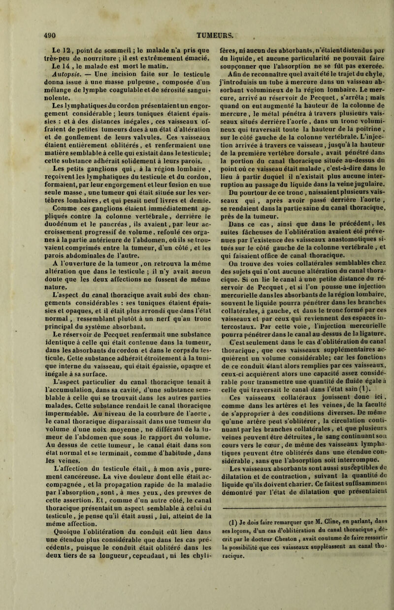 Le 12, point de sommeil ; le malade n'a pris que Irès-peu de nourriture ; il est extrêmement émacié. Le 14 , le malade est mort le matin. Autopsie. — Une incision faite sur le testicule donna issue à une masse pulpeuse, composée d'un mélange de lymphe coagulable et de sérosité sangui* nolente. Les lymphatiques du cordon présentaient un engor- gement considérable ; leurs tuniques étaient épais- sies : et à des distances inégales, ces vaisseaux of- fraient de petites tumeurs dues à un étal d'altération et de gonflement de leurs valvules. Ces vaisseaux étaient entièrement oblitérés, et renfermaient une matière semblable à celle qui existait dans leteslicule; cette substance adhérait solidement à leurs parois. Les petits ganglions qui, à la région lombaire , reçoivent les lymphatiques du testicule et du cordon, formaient, par leur engorgement et leur fusion en une seule masse , une tumeur qui était située sur les ver- tèbres lombaires, et qui pesait neuf livres et demie. Comme ces ganglions étaient immédiatement ap- pliqués contre la colonne vertébrale, derrière le duodénum et le pancréas , ils avaient, par leur ac- croissement progressif de volume, refoulé ces orga- nes à la partie antérieure de l’abdomen, où ils se trou- vaient comprimés entre la tumeur, d’un côté , et les parois abdominales de l’autre. A l'ouverture de la tumeur ,on retrouva la meme altération que dans le testicule ; il n’y avait aucun doute que les deux affections ne fussent de même nature. L’aspect du canal thoracique avait subi des chan- gements considérables : ses tuniques étaient épais- sies et opaques, et il était plus arrondi que dans l’état normal, ressemblant plutôt à un nerf qu’au tronc principal du système absorbant. Le réservoir de Pecquet renfermait une substance identique à celle qui était contenue dans la tumeur, dans les absorbants du cordon et dans le corps du tes- ticule. Cette substance adhérait étroitement à la tuni- que interne du vaisseau, qui était épaissie, opaque et inégale à sa surface. L’aspect particulier du canal thoracique tenait à l’accumulation, dans sa cavité, d’une substance sem- blable à celle qui se trouvait dans les autres parties malades. Cette substance rendait le canal thoracique imperméable. Au niveau de la courbure de l'aorte , le canal thoracique disparaissait dans une tumeur du volume d’une noix moyenne, ne différant de la tu- meur de l’abdomen que sous le rapport du volume. Au dessus de cette tumeur, le canal était dans sou étal normal et se terminait, comme d’habitude , dans les veines. L’affection du testicule était, à mon avis , pure- ment cancéreuse. La vive douleur dont elle était ac- compagnée , et la propagation rapide de la maladie par l’absorption , sont, à mes yeux , des preuves de cette assertion. Et, comme d’un autre côté, le canal thoracique présentait un aspect semblable à celui du testicule , je pense qu’il était aussi, lui, atteint de la même affection. Quoique l’oblitération du conduit eut lieu dans une étendue plus considérable que dans les cas pré- cédents, puisque le conduit était oblitéré dans les deux tiers de sa longueur, cependant, ni les chyli- fères, ni aucun des absorbants, n’étaientdistendus par du liquide, et aucune particularité ne pouvait faire soupçonner que l’absorption ne se fût pas exercée. Afin de reconnaître quel avait été le trajet du chyle, j’introduisis un tube à mercure dans un vaisseau ab- sorbant volumineux de la région lombaire. Le mer- cure, arrivé au réservoir de Pecquet, s’arrêta; mais quand on eut augmenté la hauteur de la colonne de mercure , le métal pénétra à travers plusieurs vais- seaux situés derrière l’aorte , dans un tronc volumi- neux qui traversait toute la hauteur de la poitrine , sur le côté gauche de la colonne vertébrale. L’injec- tion arrivée à travers ce vaisseau , jusqu’à la hauteur de la première vertèbre dorsale, avait pénétré dans la portion du canal thoracique située au-dessus du point où ce vaisseau était malade , c’est-à-dire dans le lieu à partir duquel il n’existait plus aucune inter- ruption au passage du liquide dans la veine jugulaire. Du pourtour de ce tronc , naissaient plusieurs vais- seaux qui , après avoir passé derrière l’aorte , se rendaient dans la partie saine du canal thoracique, près de la tumeur. Dans ce cas, ainsi que dans le précédent, les suites fâcheuses de l'oblitération avaient été préve- nues par l’existence des vaisseaux anastomotiques si- tués sur le côté gauche de la colonne vertébrale , et qui faisaient office de canal thoracique. On trouve des voies collatérales semblables chez des sujets qui n’ont aucune altération du canal thora- cique. Si on lie le canal à une petite distance du ré- servoir de Pecquet, et si l’on pousse une injection mercurielle dans les absorbants de la région lombaire, souvent le liquide pourra pénétrer dans les branches collatérales, à gauche, et dans le tronc formé par ces vaisseaux et par ceux qui reviennent des espaces in- tercostaux. Par cette voie, l’injection mercurielle pourra pénétrer dans le canal au -dessus de la ligature. C’est seulement dans le cas d’oblitération du canal thoracique, que ces vaisseaux supplémentaires ac- quièrent un volume considérable; car les fonctions de ce conduit étant alors remplies par ces vaisseaux, ceux-ci acquièrent alors une capacité assez considé- rable pour transmettre une quantité de fluide égale à celle qui traversait le canal dans l’état sain(t). Ces vaisseaux collatéraux jouissent donc ici , comme dans les artères et les veines, de la faculté de s’approprier à des conditions diverses. De même qu’une artère peut s’oblitérer, la circulation conti- nuant par les branches collatérales, et que plusieurs veines peuvent être détruites , le sang continuant son cours vers le cœur, de même des vaisseaux lympha- tiques peuvent être oblitérés dans une étendue con- sidérable , sans que l’absorption soit interrompue. Les vaisseaux absorbants sont aussi susceptibles do dilatation et de contraction, suivant la quantité de liquide qu’ils doivent charier. Ce faites! suffisamment démontré par l’état de dilatation que présentaient (1) Je dois faire remarquer que M. Cline, en parlant, dans ses leçons, d’un cas d’oblitération du canal thoracique , dé- crit par le docteur Cheston , avait coutume de faire ressortir la possibilité que ces vaisseaux suppléassent au canal tho- racique.