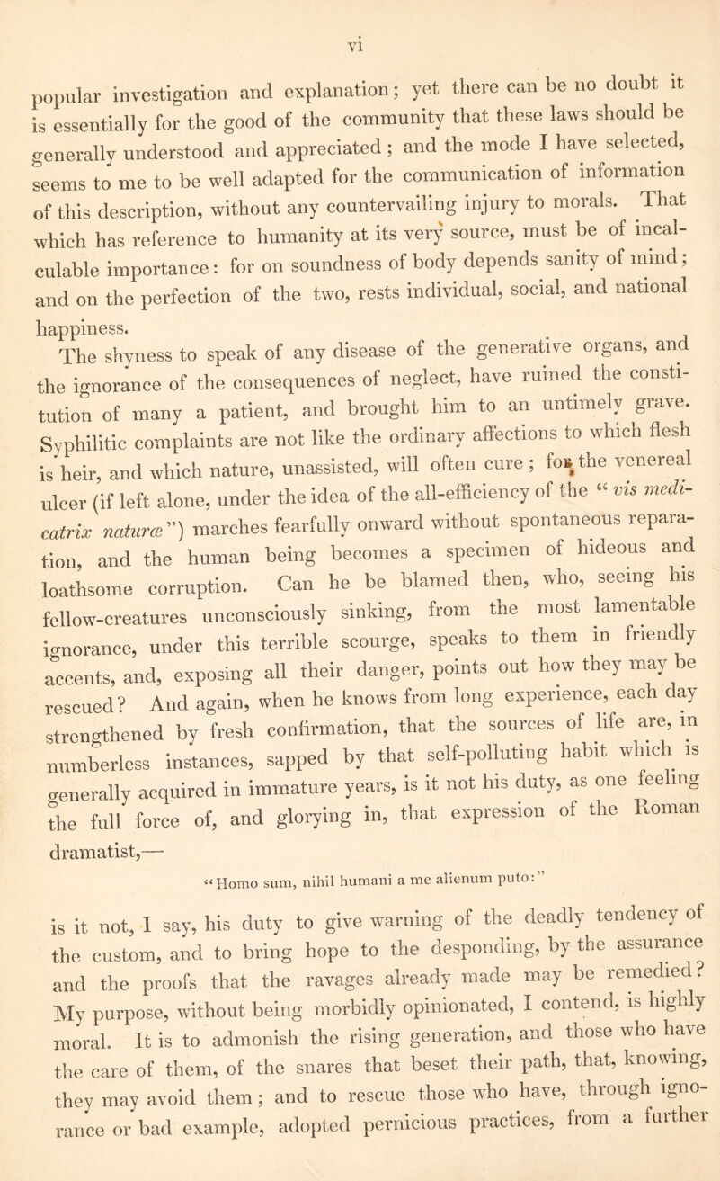 popular investigation and explanation; yet there can be no doubt it is essentially for the good of the community that these laws should be generally understood and appreciated; and the mode I have selected, seems to me to be well adapted for the communication of information of this description, without any countervailing injury to morals. That which has reference to humanity at its very source, must be of incal- culable importance: for on soundness of body depends sanity of mmd; and on the perfection of the two, rests individual, social, and national happiness. The shyness to speak of any disease of the generative organs, and the ignorance of the consequences of neglect, have ruined the consti- tution of many a patient, and brought him to an untimely grave. Syphilitic complaints are not like the ordinary affections to which flesh is heir, and which nature, unassisted, will often cure ; fos the venereal ulcer (if left alone, under the idea of the all-efficiency of the “ ms medi- atrix naturae) marches fearfully onward without spontaneous repara- tion, and the human being becomes a specimen of hideous and loathsome corruption. Can he be blamed then, who, seeing his fellow-creatures unconsciously sinking, from the most lamentab e ignorance, under this terrible scourge, speaks to them in friendly accents, and, exposing all their danger, points out how they may e rescued? And again, when he knows from long experience, each day- strengthened by fresh confirmation, that the sources of life are, in numberless instances, sapped by that self-polluting habit which is o-enerallv acquired in immature years, is it not his duty, as one fee mg the full force of, and glorying in, that expression of the Roman dramatist,— “Homo sum, nihil humani a me alienum puto:” is it not, I say, his duty to give warning of the deadly tendency of the custom, and to bring hope to the desponding, by the assurance and the proofs that the ravages already made may be remedied? My purpose, without being morbidly opinionated, I contend, is highly moral. It is to admonish the rising generation, and those who have the care of them, of the snares that beset their path, that, knowing, they may avoid them ; and to rescue those who have, through igno- rance or bad example, adopted pernicious practices, from a further