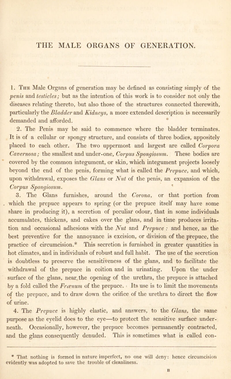THE MALE ORGANS OF GENERATION. 1. The Male Organs of generation may be defined as consisting simply of the penis and testicles; but as the intention of this work is to consider not only the diseases relating thereto, but also those of the structures connected therewith, particularly the Bladder and Kidneys, a more extended description is necessarily demanded and afforded. 2. The Penis may be said to commence where the bladder terminates. It is of a cellular or spongy structure, and consists of three bodies, appositely placed to each other. The two uppermost and largest are called Corpora Cavernosa; the smallest and under-one. Corpus Spongiosum. These bodies are covered by the common integument, or skin, which integument projects loosely beyond the end of the penis, forming what is called the Prepuce, and which, upon withdrawal, exposes the Gians or Nut of the penis, an expansion of the Corpus Spongiosum. 3. The Gians furnishes, around the Corona, or that portion from which the prepuce appears to spring (or the prepuce itself may have some share in producing it), a secretion of peculiar odour, that in some individuals accumulates, thickens, and cakes over the glans, and in time produces irrita- tion and occasional adhesions with the Nut and Prepuce : and hence, as the best preventive for the annoyance is excision, or division of the prepuce, the practice of circumcision.* This secretion is furnished in greater quantities in hot climates, and in individuals of robust and full habit. The use of the secretion is doubtless to preserve the sensitiveness of the glans, and to facilitate the withdrawal of the prepuce in coition and in urinating. Upon the under surface of the glans, near, the opening of the urethra, the prepuce is attached by a fold called the Frcenum of the prepuce, v Its use is to limit the movements of the prepuce, and to draw down the orifice of the urethra to direct the flow of urine. 4. The Prepuce is highly elastic, and answers, to the Glans, the same purpose as the eyelid does to the eye—to protect the sensitive surface under- neath. Occasionally, however, the prepuce becomes permanently contracted, and the glans consequently denuded. This is sometimes what is called con- * That nothing is formed in nature imperfect, no one will deny: hence circumcision evidently was adopted to save the trouble of cleanliness. B