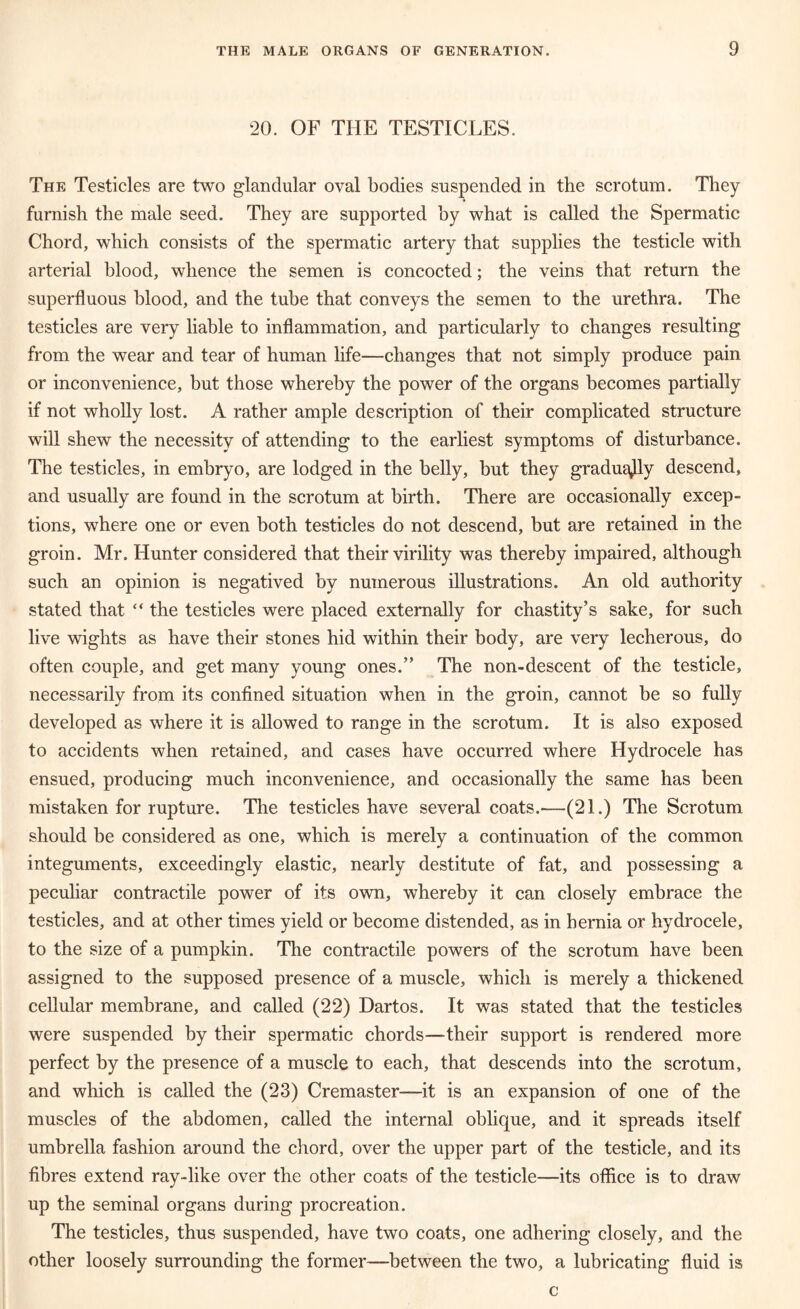 20. OF THE TESTICLES. The Testicles are two glandular oval bodies suspended in the scrotum. They furnish the male seed. They are supported by what is called the Spermatic Chord, which consists of the spermatic artery that supplies the testicle with arterial blood, whence the semen is concocted; the veins that return the superfluous blood, and the tube that conveys the semen to the urethra. The testicles are very liable to inflammation, and particularly to changes resulting from the wear and tear of human life—changes that not simply produce pain or inconvenience, but those whereby the power of the organs becomes partially if not wholly lost. A rather ample description of their complicated structure will shew the necessity of attending to the earliest symptoms of disturbance. The testicles, in embryo, are lodged in the belly, but they gradually descend, and usually are found in the scrotum at birth. There are occasionally excep- tions, where one or even both testicles do not descend, but are retained in the groin. Mr. Hunter considered that their virility was thereby impaired, although such an opinion is negatived by numerous illustrations. An old authority stated that “ the testicles were placed externally for chastity’s sake, for such live wights as have their stones hid within their body, are very lecherous, do often couple, and get many young ones.” The non-descent of the testicle, necessarily from its confined situation when in the groin, cannot be so fully developed as where it is allowed to range in the scrotum. It is also exposed to accidents when retained, and cases have occurred where Hydrocele has ensued, producing much inconvenience, and occasionally the same has been mistaken for rupture. The testicles have several coats.'—(21.) The Scrotum should be considered as one, which is merely a continuation of the common integuments, exceedingly elastic, nearly destitute of fat, and possessing a peculiar contractile power of its own, whereby it can closely embrace the testicles, and at other times yield or become distended, as in hernia or hydrocele, to the size of a pumpkin. The contractile powers of the scrotum have been assigned to the supposed presence of a muscle, which is merely a thickened cellular membrane, and called (22) Dartos. It was stated that the testicles were suspended by their spermatic chords—their support is rendered more perfect by the presence of a muscle to each, that descends into the scrotum, and which is called the (23) Cremaster—it is an expansion of one of the muscles of the abdomen, called the internal oblique, and it spreads itself umbrella fashion around the chord, over the upper part of the testicle, and its fibres extend ray-like over the other coats of the testicle—its office is to draw up the seminal organs during procreation. The testicles, thus suspended, have two coats, one adhering closely, and the other loosely surrounding the former—between the two, a lubricating fluid is c