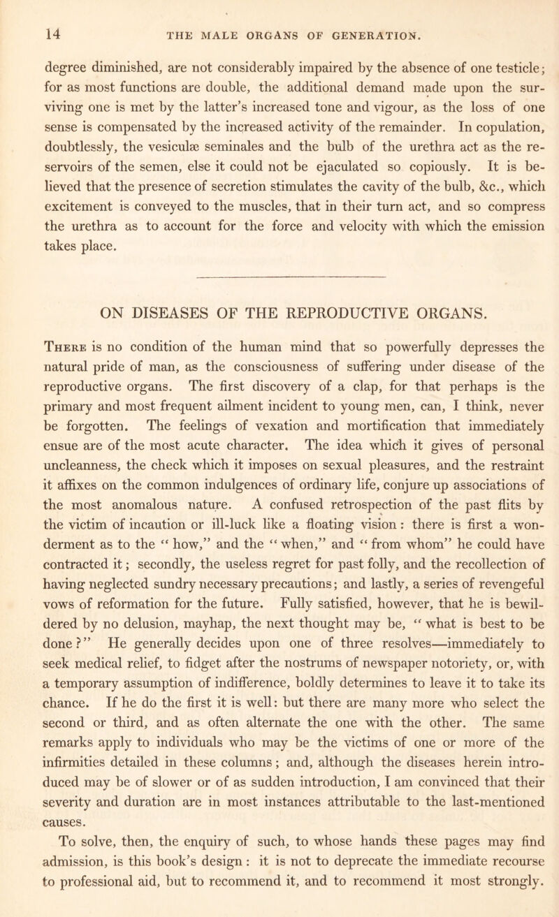 degree diminished, are not considerably impaired by the absence of one testicle; for as most functions are double, the additional demand made upon the sur- viving one is met by the latter’s increased tone and vigour, as the loss of one sense is compensated by the increased activity of the remainder. In copulation, doubtlessly, the vesiculse seminales and the bulb of the urethra act as the re- servoirs of the semen, else it could not be ejaculated so copiously. It is be- lieved that the presence of secretion stimulates the cavity of the bulb, &c., which excitement is conveyed to the muscles, that in their turn act, and so compress the urethra as to account for the force and velocity with which the emission takes place. ON DISEASES OF THE REPRODUCTIVE ORGANS. There is no condition of the human mind that so powerfully depresses the natural pride of man, as the consciousness of suffering under disease of the reproductive organs. The first discovery of a clap, for that perhaps is the primary and most frequent ailment incident to young men, can, I think, never be forgotten. The feelings of vexation and mortification that immediately ensue are of the most acute character. The idea which it gives of personal uncleanness, the check which it imposes on sexual pleasures, and the restraint it affixes on the common indulgences of ordinary life, conjure up associations of the most anomalous nature. A confused retrospection of the past flits by the victim of incaution or ill-luck like a floating vision: there is first a won- derment as to the “ how,” and the “ when,” and “ from whom” he could have contracted it; secondly, the useless regret for past folly, and the recollection of having neglected sundry necessary precautions; and lastly, a series of revengeful vows of reformation for the future. Fully satisfied, however, that he is bewil- dered by no delusion, mayhap, the next thought may be, “ what is best to be done?” He generally decides upon one of three resolves—immediately to seek medical relief, to fidget after the nostrums of newspaper notoriety, or, with a temporary assumption of indifference, boldly determines to leave it to take its chance. If he do the first it is well: but there are many more who select the second or third, and as often alternate the one with the other. The same remarks apply to individuals who may be the victims of one or more of the infirmities detailed in these columns; and, although the diseases herein intro- duced may be of slower or of as sudden introduction, I am convinced that their severity and duration are in most instances attributable to the last-mentioned causes. To solve, then, the enquiry of such, to whose hands these pages may find admission, is this book’s design : it is not to deprecate the immediate recourse to professional aid, but to recommend it, and to recommend it most strongly.