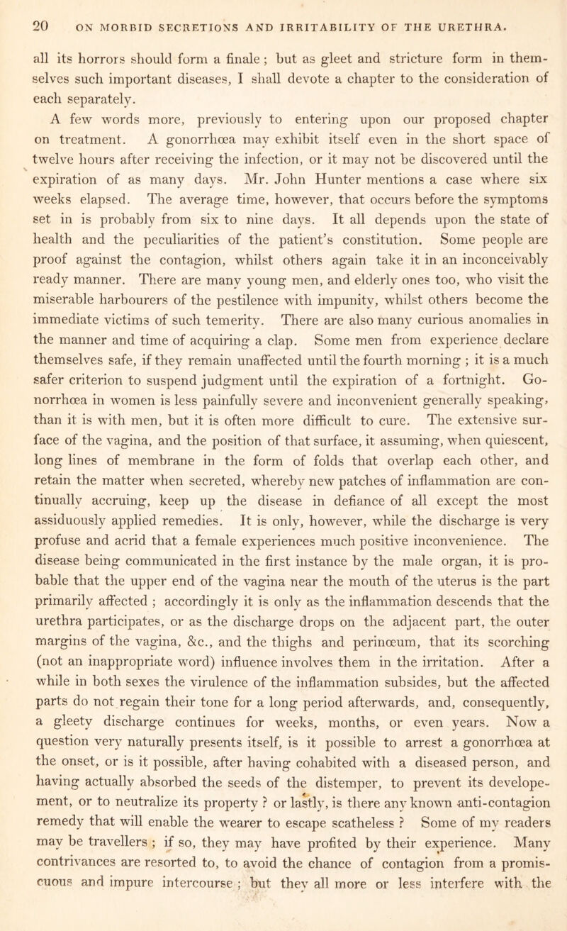 all its horrors should form a finale ; but as gleet and stricture form in them- selves such important diseases, I shall devote a chapter to the consideration of each separately. A few words more, previously to entering upon our proposed chapter on treatment. A gonorrhoea may exhibit itself even in the short space of twelve hours after receiving the infection, or it may not be discovered until the expiration of as many days. Mr. John Hunter mentions a case where six weeks elapsed. The average time, however, that occurs before the symptoms set in is probably from six to nine days. It all depends upon the state of health and the peculiarities of the patient’s constitution. Some people are proof against the contagion, whilst others again take it in an inconceivably ready manner. There are manv young men, and elderly ones too, who visit the miserable harbourers of the pestilence with impunity, whilst others become the immediate victims of such temerity. There are also many curious anomalies in the manner and time of acquiring a clap. Some men from experience declare themselves safe, if they remain unaffected until the fourth morning ; it is a much safer criterion to suspend judgment until the expiration of a fortnight. Go- norrhoea in women is less painfully severe and inconvenient generally speaking, than it is with men, but it is often more difficult to cure. The extensive sur- face of the vagina, and the position of that surface, it assuming, when quiescent, long lines of membrane in the form of folds that overlap each other, and retain the matter when secreted, wdiereby new patches of inflammation are con- tinually accruing, keep up the disease in defiance of all except the most assiduously applied remedies. It is only, however, while the discharge is very profuse and acrid that a female experiences much positive inconvenience. The disease being communicated in the first instance by the male organ, it is pro- bable that the upper end of the vagina near the mouth of the uterus is the part primarily affected ; accordingly it is only as the inflammation descends that the urethra participates, or as the discharge drops on the adjacent part, the outer margins of the vagina, &c., and the thighs and perinceum, that its scorching (not an inappropriate word) influence involves them in the irritation. After a while in both sexes the virulence of the inflammation subsides, but the affected parts do not regain their tone for a long period afterwards, and, consequently, a gleety discharge continues for weeks, months, or even years. Now a question very naturally presents itself, is it possible to arrest a gonorrhoea at the onset, or is it possible, after having cohabited with a diseased person, and having actually absorbed the seeds of the distemper, to prevent its develope- xnent, or to neutralize its property ? or lastly, is there any known anti-contagion remedy that will enable the w'earer to escape scatheless ? Some of my readers may be travellers ; if so, they may have profited by their experience. Many contrivances are resorted to, to avoid the chance of contagion from a promis- cuous and impure intercourse ; but thev all more or less interfere with the