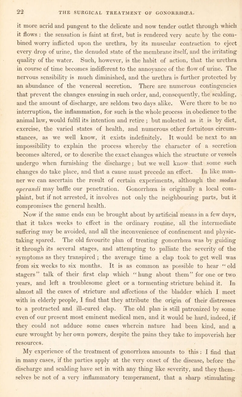it more acrid and pungent to the delicate and now tender outlet through which it flows : the sensation is faint at first, but is rendered very acute by the com- bined worry inflicted upon the urethra, by its muscular contraction to eject every drop of urine, the denuded state of the membrane itself, and the irritating quality of the water. Such, however, is the habit of action, that the urethra in course of time becomes indifferent to the annoyance of the flow of urine. The nervous sensibility is much diminished, and the urethra is further protected by an abundance of the venereal secretion. There are numerous contingencies that prevent the changes ensuing in such order, and, consequently, the scalding, and the amount of discharge, are seldom two days alike. Were there to be no interruption, the inflammation, for such is the whole process in obedience to the animal law, would fulfil its intention and retire ; but molested as it is by diet, exercise, the varied states of health, and numerous other fortuitous circum- stances, as we well know, it exists indefinitely. It would be next to an impossibility to explain the process whereby the character of a secretion becomes altered, or to describe the exact changes which the structure or vessels undergo when furnishing the discharge; but we well know that some such changes do take place, and that a cause must precede an effect. In like man- ner we can ascertain the result of certain experiments, although the modus operandi may baffle our penetration. Gonorrhoea is originally a local com- plaint, but if not arrested, it involves not only the neighbouring parts, but it compromises the general health. Now if the same ends can be brought about by artificial means in a few days, that it takes weeks to effect in the ordinary routine, all the intermediate suffering may be avoided, and all the inconvenience of confinement and physic- taking spared. The old favourite plan of treating gonorrhoea was by guiding it through its several stages, and attempting to palliate the severity of the symptoms as they transpired ; the average time a clap took to get well was from six weeks to six months. It is as common as possible to hear “ old stagers” talk of their first clap which ‘‘hung about them” for one or two years, and left a troublesome gleet or a tormenting stricture behind it. In almost all the cases of stricture and affections of the bladder which I meet with in elderly people, I find that they attribute the origin of their distresses to a protracted and ill-cured clap. The old plan is still patronized by some even of our present most eminent medical men, and it would be hard, indeed, if they could not adduce some cases wherein nature had been kind, and a cure wrought by her own powers, despite the pains they take to impoverish her resources. My experience of the treatment of gonorrhoea amounts to this : I find that in many cases, if the parties apply at the very onset of the disease, before the discharge and scalding have set in with any thing like severity, and they them- selves be not of a very inflammatory temperament, that a sharp stimulating