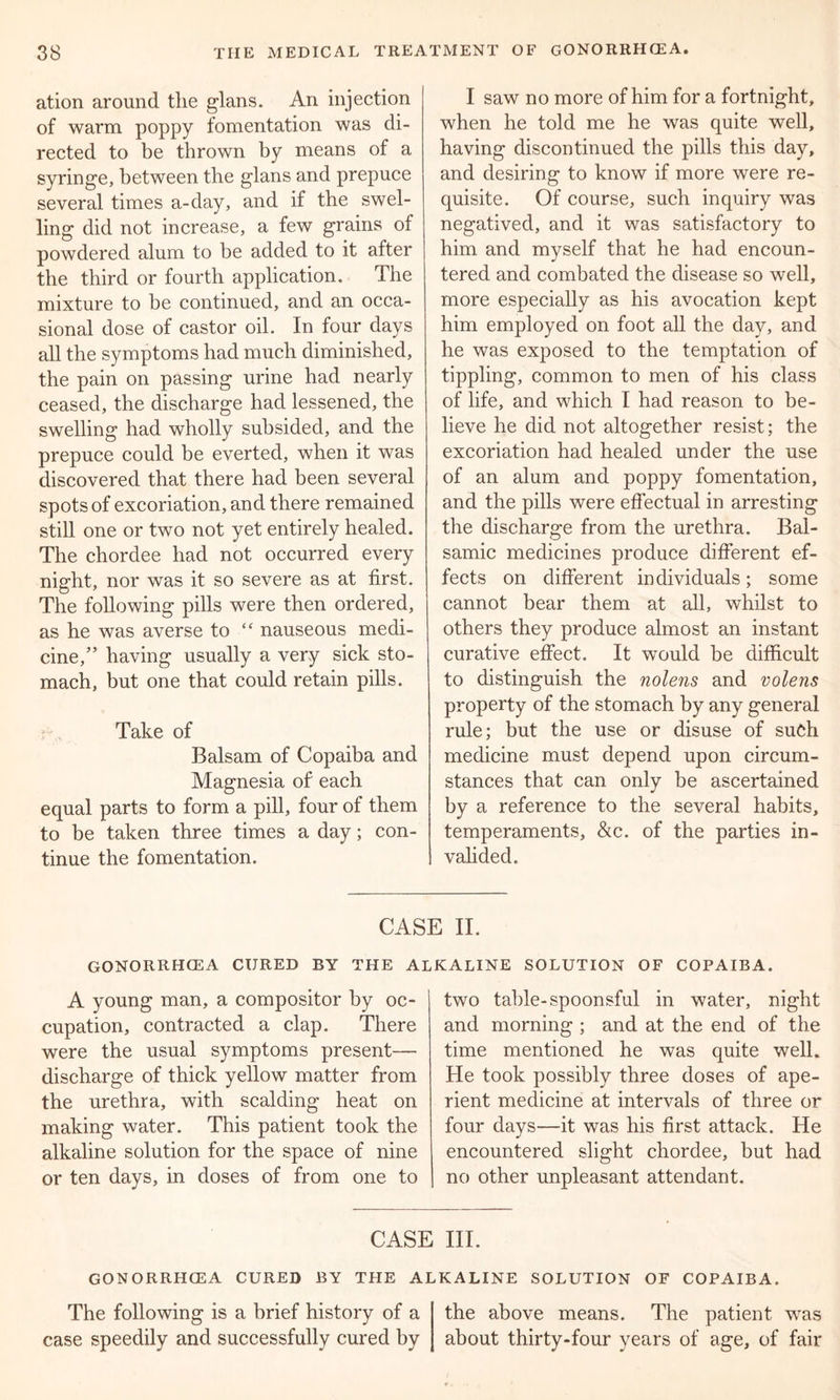 ation around the glans. An injection of warm poppy fomentation was di- rected to be thrown by means of a syringe, between the glans and prepuce several times a-day, and if the swel- ling did not increase, a few grains of powdered alum to be added to it after the third or fourth application. The mixture to be continued, and an occa- sional dose of castor oil. In four days all the symptoms had much diminished, the pain on passing urine had nearly ceased, the discharge had lessened, the swelling had wholly subsided, and the prepuce could be everted, when it was discovered that there had been several spots of excoriation, and there remained still one or two not yet entirely healed. The chordee had not occurred every night, nor was it so severe as at first. The following pills were then ordered, as he was averse to “ nauseous medi- cine,” having usually a very sick sto- mach, but one that could retain pills. Take of Balsam of Copaiba and Magnesia of each equal parts to form a pill, four of them to be taken three times a day; con- tinue the fomentation. I saw no more of him for a fortnight, when he told me he was quite well, having discontinued the pills this day, and desiring to know if more were re- quisite. Of course, such inquiry was negatived, and it was satisfactory to him and myself that he had encoun- tered and combated the disease so well, more especially as his avocation kept him employed on foot all the day, and he was exposed to the temptation of tippling, common to men of his class of life, and which I had reason to be- lieve he did not altogether resist; the excoriation had healed under the use of an alum and poppy fomentation, and the pills were effectual in arresting the discharge from the urethra. Bal- samic medicines produce different ef- fects on different individuals; some cannot bear them at all, whilst to others they produce almost an instant curative effect. It would be difficult to distinguish the nolens and nolens property of the stomach by any general rule; but the use or disuse of such medicine must depend upon circum- stances that can only be ascertained by a reference to the several habits, temperaments, &c. of the parties in- valided. CASE II. GONORRHOEA CURED BY THE ALKALINE SOLUTION OF COPAIBA. A young man, a compositor by oc- cupation, contracted a clap. There were the usual symptoms present— discharge of thick yellow matter from the urethra, with scalding heat on making water. This patient took the alkaline solution for the space of nine or ten days, in doses of from one to two table-spoonsful in water, night and morning ; and at the end of the time mentioned he was quite well. He took possibly three doses of ape- rient medicine at intervals of three or four days—it was his first attack. He encountered slight chordee, but had no other unpleasant attendant. CASE III. GONORRHOEA CURED BY THE ALKALINE SOLUTION OF COPAIBA. The following is a brief history of a case speedily and successfully cured by the above means. The patient was about thirty-four years of age, of fair