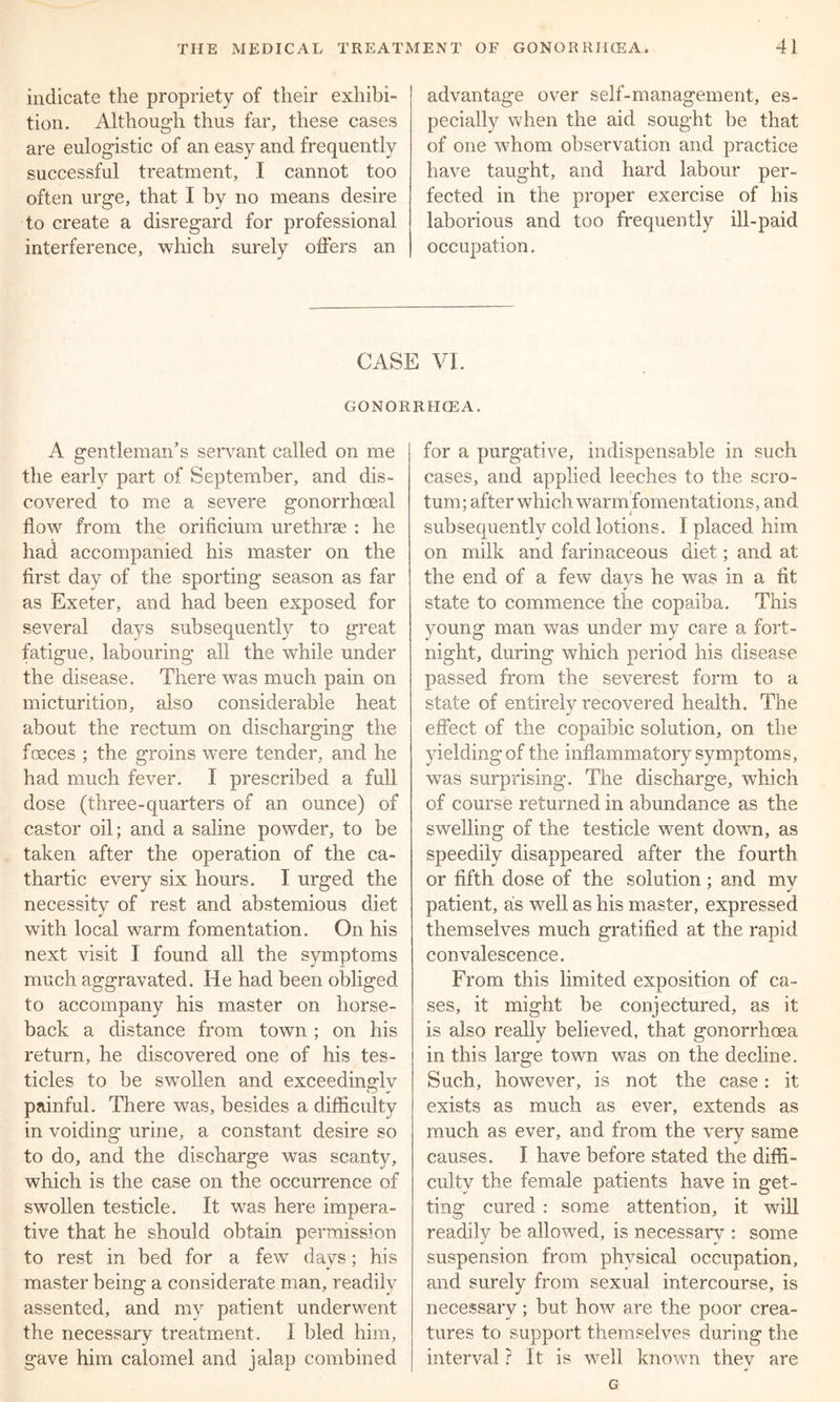 indicate the propriety of their exhibi- tion. Although thus far, these cases are eulogistic of an easy and frequently successful treatment, I cannot too often urge, that I by no means desire to create a disregard for professional interference, which surely offers an advantage over self-management, es- pecially when the aid sought be that of one whom observation and practice have taught, and hard labour per- fected in the proper exercise of his laborious and too frequently ill-paid occupation. CASE VI. GONORRHCEA. A gentleman’s servant called on me the early part of September, and dis- covered to me a severe gonorrhoeal flow from the orificium urethrae : he had accompanied his master on the first day of the sporting season as far as Exeter, and had been exposed for several days subsequently to great fatigue, labouring all the while under the disease. There was much pain on micturition, also considerable heat about the rectum on discharging the fosces ; the groins were tender, and he had much fever. I prescribed a full dose (three-quarters of an ounce) of castor oil; and a saline powder, to be taken after the operation of the ca- thartic every six hours. I urged the necessity of rest and abstemious diet with local warm fomentation. On his next visit I found all the symptoms much aggravated. He had been obliged to accompany his master on horse- back a distance from town ; on his return, he discovered one of his tes- ticles to be swollen and exceedinglv painful. There was, besides a difficulty in voiding urine, a constant desire so to do, and the discharge was scanty, which is the case on the occurrence of swollen testicle. It was here impera- tive that he should obtain permission to rest in bed for a few days; his master being a considerate man, readily assented, and my patient underwent the necessary treatment. 1 bled him, gave him calomel and jalap combined for a purgative, indispensable in such cases, and applied leeches to the scro- tum; after which warm fomentations, and subsequently cold lotions. I placed him on milk and farinaceous diet; and at the end of a few davs he was in a fit J state to commence the copaiba. This young man was under my care a fort- night, during which period his disease passed from the severest form to a state of entirely recovered health. The effect of the copaibic solution, on the yielding of the inflammatory symptoms, was surprising. The discharge, which of course returned in abundance as the swelling of the testicle went down, as speedily disappeared after the fourth or fifth dose of the solution; and mv patient, as well as his master, expressed themselves much gratified at the rapid convalescence. From this limited exposition of ca- ses, it might be conjectured, as it is also really believed, that gonorrhoea in this large town was on the decline. Such, however, is not the case : it exists as much as ever, extends as much as ever, and from the very same causes. I have before stated the diffi- culty the female patients have in get- ting cured : some attention, it will readily be allowed, is necessary : some suspension from physical occupation, and surely from sexual intercourse, is necessary; but how are the poor crea- tures to support themselves during the interval ? It is well known thev are G