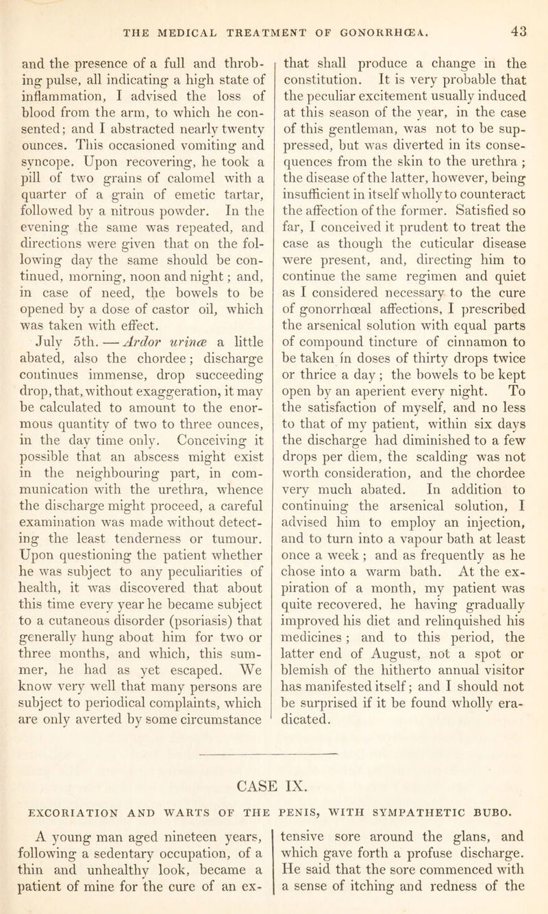 and the presence of a full and throb - mg pulse, all indicating a high state of inflammation, I advised the loss of blood from the arm, to which he con- sented; and I abstracted nearly twenty ounces. This occasioned vomiting and syncope. Upon recovering, he took a pill of two grains of calomel with a quarter of a grain of emetic tartar, followed by a nitrous powder. In the evening the same was repeated, and directions were given that on the fol- lowing day the same should be con- tinued, morning, noon and night; and, in case of need, the bowels to be opened by a dose of castor oil, which was taken with effect. July 5tli.—Ardor urince a little abated, also the chordee; discharge continues immense, drop succeeding drop, that, without exaggeration, it may be calculated to amount to the enor- mous quantity of two to three ounces, in the day time only. Conceiving it possible that an abscess might exist in the neighbouring part, in com- munication with the urethra, whence the discharge might proceed, a careful examination was made without detect- ing the least tenderness or tumour. Upon questioning the patient whether he was subject to any peculiarities of health, it was discovered that about this time every year he became subject to a cutaneous disorder (psoriasis) that generally hung about him for two or three months, and which, this sum- mer, he had as yet escaped. We know very well that many persons are subject to periodical complaints, which are only averted by some circumstance that shall produce a change in the constitution. It is very probable that the peculiar excitement usually induced at this season of the year, in the case of this gentleman, was not to be sup- pressed, but was diverted in its conse- quences from the skin to the urethra ; the disease of the latter, however, being insufficient in itself wholly to counteract the affection of the former. Satisfied so far, I conceived it prudent to treat the case as though the cuticular disease were present, and, directing him to continue the same regimen and quiet as I considered necessary to the cure of gonorrhoeal affections, I prescribed the arsenical solution with equal parts of compound tincture of cinnamon to be taken in doses of thirty drops twice or thrice a day ; the bowels to be kept open by an aperient every night. To the satisfaction of myself, and no less to that of my patient, within six days the discharge had diminished to a few drops per diem, the scalding was not worth consideration, and the chordee very much abated. In addition to continuing the arsenical solution, I advised him to employ an injection, and to turn into a vapour bath at least once a week; and as frequently as he chose into a warm bath. At the ex- piration of a month, my patient was quite recovered, he having gradually improved his diet and relinquished his medicines; and to this period, the latter end of August, not a spot or blemish of the hitherto annual visitor has manifested itself; and I should not be surprised if it be found wholly era- dicated. CASE IX. EXCORIATION AND WARTS OF THE PENIS, WITH SYMPATHETIC BUBO. A young man aged nineteen years, following a sedentary occupation, of a thin and unhealthy look, became a patient of mine for the cure of an ex- tensive sore around the glans, and which gave forth a profuse discharge. He said that the sore commenced with a sense of itching and redness of the