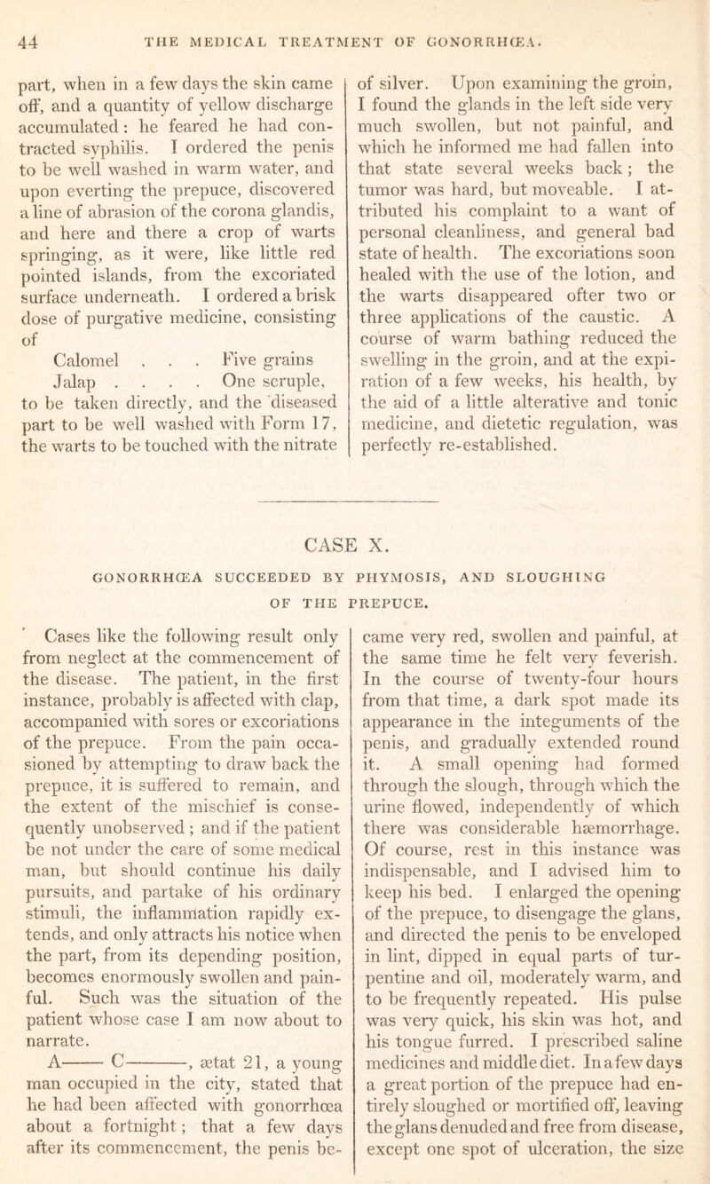 part, when in a few days the skin came off, and a quantity of yellow discharge accumulated: he feared he had con- tracted syphilis. I ordered the penis to be well washed in warm water, and upon everting the prepuce, discovered a line of abrasion of the corona glandis, and here and there a crop of warts springing, as it were, like little red pointed islands, from the excoriated surface underneath. I ordered a brisk dose of purgative medicine, consisting of Calomel . . . Five grains Jalap .... One scruple, to be taken directly, and the diseased part to be well washed with Form 17, the warts to be touched with the nitrate of silver. Upon examining the groin, I found the glands in the left side very much swollen, but not painful, and which he informed me had fallen into that state several weeks back; the tumor was hard, but moveable. I at- tributed his complaint to a want of personal cleanliness, and general bad state of health. The excoriations soon healed with the use of the lotion, and the warts disappeared ofter two or three applications of the caustic. A course of warm bathing reduced the swelling in the groin, and at the expi- ration of a few weeks, his health, by the aid of a little alterative and tonic medicine, and dietetic regulation, was perfectly re-established. CASE X. GONORRHCEA SUCCEEDED BY PHYMOSIS, AND SLOUGHING OF THE PREPUCE. Cases like the following result only from neglect at the commencement of the disease. The patient, in the first instance, probably is affected with clap, accompanied with sores or excoriations of the prepuce. From the pain occa- sioned by attempting to draw back the prepuce, it is suffered to remain, and the extent of the mischief is conse- quently unobserved ; and if the patient be not under the care of some medical man, but should continue his daily pursuits, and partake of his ordinary stimuli, the inflammation rapidly ex- tends, and only attracts his notice when the part, from its depending position, becomes enormously swollen and pain- ful. Such was the situation of the patient whose case I am now about to narrate. A C , setat 21, a young man occupied in the city, stated that he had been affected with gonorrhoea about a fortnight; that a few days after its commencement, the penis be- came very red, swollen and painful, at the same time he felt very feverish. In the course of twenty-four hours from that time, a dark spot made its appearance in the integuments of the penis, and gradually extended round it. A small opening had formed through the slough, through which the urine flowed, independently of which there was considerable haemorrhage. Of course, rest in this instance was indispensable, and I advised him to keep his bed. I enlarged the opening of the prepuce, to disengage the glans, and directed the penis to be enveloped in lint, dipped in equal parts of tur- pentine and oil, moderately warm, and to be frequently repeated. His pulse was very quick, his skin was hot, and his tongue furred. I prescribed saline medicines and middle diet. In a few days a great portion of the prepuce had en- tirely sloughed or mortified off, leaving the glans denuded and free from disease, except one spot of ulceration, the size