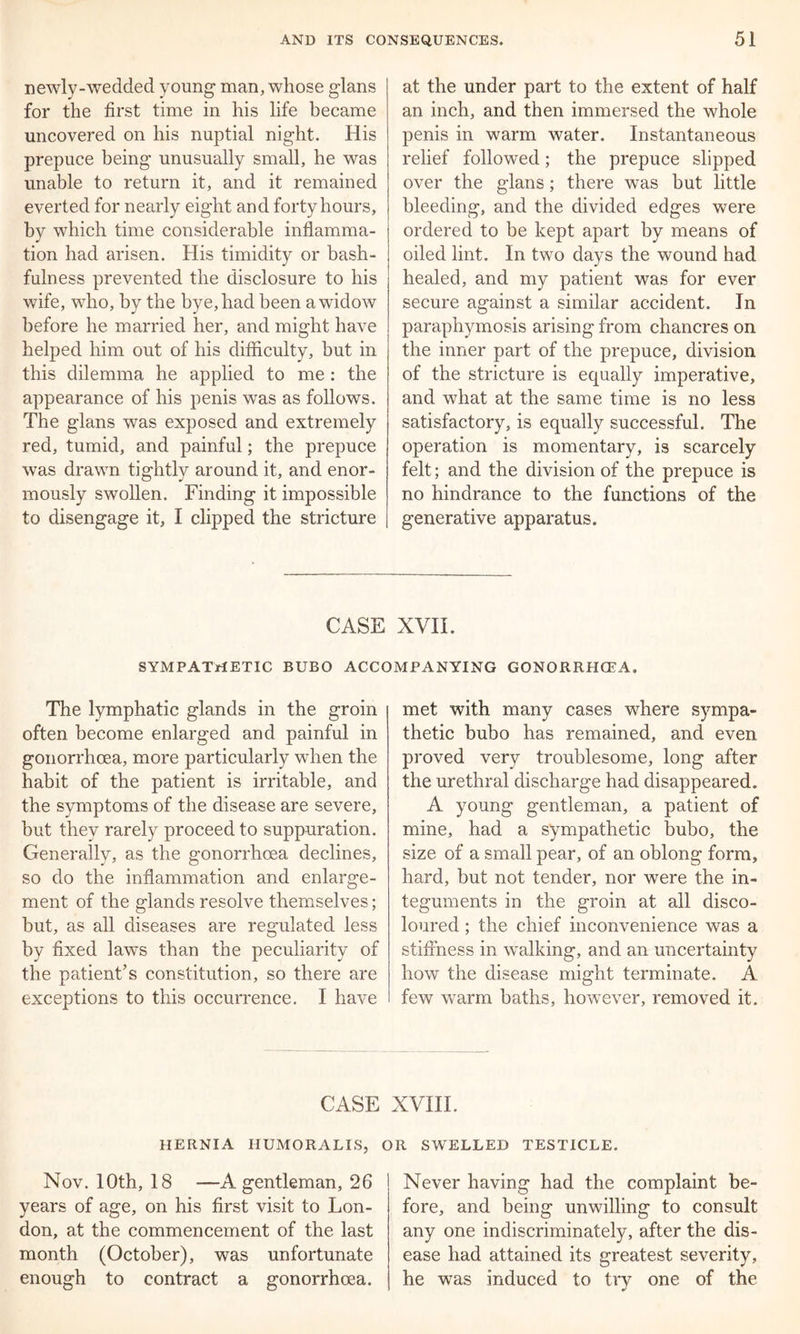 newly-wedded young man, whose glans for the first time in his life became uncovered on his nuptial night. His prepuce being unusually small, he was unable to return it, and it remained everted for nearly eight and forty hours, by which time considerable inflamma- tion had arisen. His timidity or bash- fulness prevented the disclosure to his wife, who, by the bye, had been a widow before he married her, and might have helped him out of his difficulty, but in this dilemma he applied to me : the appearance of his penis was as follows. The glans wras exposed and extremely red, tumid, and painful; the prepuce was drawn tightly around it, and enor- mously swollen. Finding it impossible to disengage it, I clipped the stricture at the under part to the extent of half an inch, and then immersed the whole penis in warm water. Instantaneous relief followed; the prepuce slipped over the glans; there was but little bleeding, and the divided edges were ordered to be kept apart by means of oiled lint. In two days the wound had healed, and my patient was for ever secure against a similar accident. In paraphymosis arising from chancres on the inner part of the prepuce, division of the stricture is equally imperative, and what at the same time is no less satisfactory, is equally successful. The operation is momentary, is scarcely felt; and the division of the prepuce is no hindrance to the functions of the generative apparatus. CASE XVII. SYMPATHETIC BUBO ACCOMPANYING GONORRHOEA. The lymphatic glands in the groin often become enlarged and painful in gonorrhoea, more particularly when the habit of the patient is irritable, and the symptoms of the disease are severe, but they rarely proceed to suppuration. Generally, as the gonorrhoea declines, so do the inflammation and enlarge- ment of the glands resolve themselves; but, as all diseases are regulated less by fixed laws than the peculiarity of the patient’s constitution, so there are exceptions to this occurrence. I have met with many cases where sympa- thetic bubo has remained, and even proved very troublesome, long after the urethral discharge had disappeared. A young gentleman, a patient of mine, had a sympathetic bubo, the size of a small pear, of an oblong form, hard, but not tender, nor were the in- teguments in the groin at all disco- loured ; the chief inconvenience was a stiffness in walking, and an uncertainty how the disease might terminate. A few wrarm baths, however, removed it. CASE XVIII. HERNIA HUMORALIS, OR SWELLED TESTICLE. Nov. 10th, 18 —A gentleman, 26 years of age, on his first visit to Lon- don, at the commencement of the last month (October), was unfortunate enough to contract a gonorrhoea. Never having had the complaint be- fore, and being unwilling to consult any one indiscriminately, after the dis- ease had attained its greatest severity, he was induced to try one of the