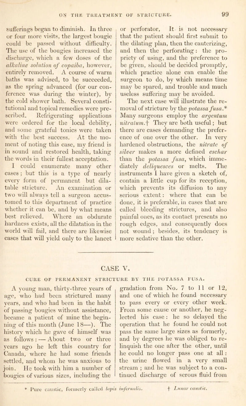 sufferings began to diminish. In three or four more visits, the largest bougie could be passed without difficulty. The use of the bougies increased the discharge, which a few doses of the alkaline solution of copaiba, however, entirely removed. A course of warm baths was advised, to be succeeded, as the spring advanced (for our con- ference was during the winter), by the cold shower bath. Several consti- tutional and topical remedies were pre- scribed. Refrigerating applications were ordered for the local debility, and some grateful tonics were taken with the best success. At the mo- ment of noting this case, my friend is in sound and restored health, taking the words in their fullest acceptation. I could enumerate many other cases; but this is a type of nearly every form of permanent but dila- table stricture. An examination or two will alwavs tell a surgeon accus- tomed to this department of practice whether it can be, and by what means best relieved. Where an obdurate hardness exists, all the dilatation in the world will fail, and there are likewise cases that will yield only to the lancet or perforator. It is not necessary that the patient should first submit to the dilating plan, then the cauterizing, and then the perforating: the pro- priety of using, and the preference to be given, should be decided promptly, which practice alone can enable the surgeon to do, by which means time may be spared, and trouble and much useless suffering may be avoided. The next case will illustrate the re- moval of stricture by the potassa fusa* Many surgeons employ the argentum nitralumf They are both useful; but there are cases demanding the prefer- ence of one over the other. In very hardened obstructions, the nitrate of silver makes a more defined eschar than the potassa fusa, which imme- diately deliquesces or melts. The instruments I have given a sketch of, contain a little cup for its reception, which prevents its diffusion to any serious extent: where that can be done, it is preferable, in cases that are called bleeding strictures, and also painful ones, as its contact presents no rough edges, and consequently does not wound ; besides, its tendency is more sedative than the other. CASE V. STRICTURE BY THE POTASSA FUSA. CURE OF PERMANENT A young man, thirty-three years of age, who had been strictured many years, and who had been in the habit of passing bougies without assistance, became a patient of mine the begin- ning of this month (June 18—). The liistorv which he gave of himself was as follows : — About two or three years ago he left this country for Canada, where he had some friends settled, and whom he was anxious to join. He took with him a number of bougies of various sizes, including the gradation from No. 7 to 11 or 12, and one of which he found necessary to pass every or every other week. From some cause or another, he neg- lected his case : he so delayed the operation that he found he could not pass the same large sizes as formerly, and by degrees he was obliged to re- linquish the one after the other, until he could no longer pass one at all : the urine flowed in a verv small stream ; and he was subject to a con- tinued discharge of serous fluid from