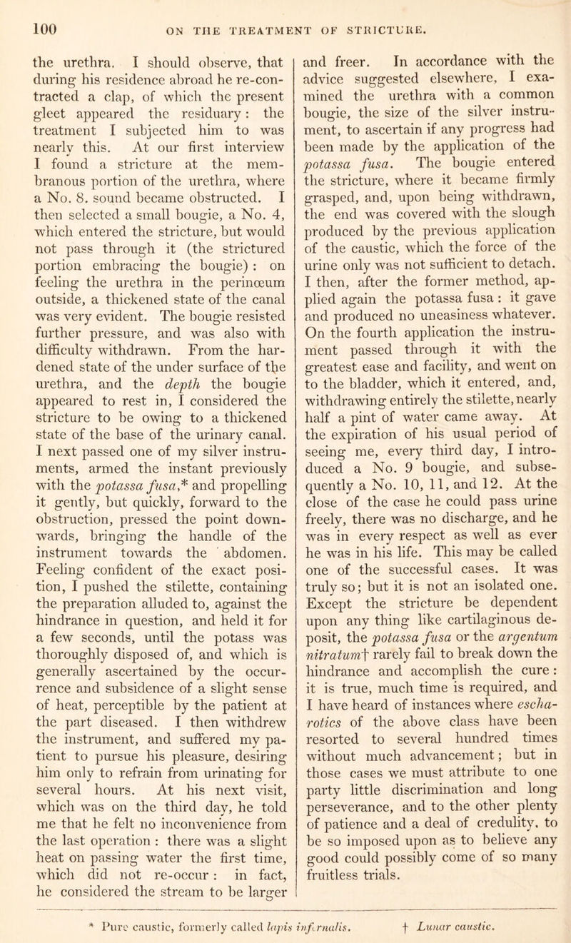 the urethra. I should observe, that during his residence abroad he re-con- tracted a clap, of which the present gleet appeared the residuary: the treatment I subjected him to was nearly this. At our first interview •' I found a stricture at the mem- branous portion of the urethra, where a No. 8. sound became obstructed. I then selected a small bougie, a No. 4, which entered the stricture, but would not pass through it (the strictured portion embracing the bougie) : on feeling the urethra in the perinoeum outside, a thickened state of the canal was very evident. The bougie resisted further pressure, and was also with difficulty withdrawn. From the har- dened state of the under surface of the urethra, and the depth the bougie appeared to rest in, I considered the stricture to be owing to a thickened state of the base of the urinary canal. I next passed one of my silver instru- ments, armed the instant previously with the pot ass a fusa,* and propelling it gently, but quickly, forward to the obstruction, pressed the point down- wards, bringing the handle of the instrument towards the abdomen. Feeling confident of the exact posi- tion, I pushed the stilette, containing the preparation alluded to, against the hindrance in question, and held it for a few seconds, until the potass was thoroughly disposed of, and which is generally ascertained by the occur- rence and subsidence of a slight sense of heat, perceptible by the patient at the part diseased. I then withdrew the instrument, and suffered my pa- tient to pursue his pleasure, desiring him only to refrain from urinating for several hours. At his next visit, which was on the third dav, he told •/ me that he felt no inconvenience from the last operation : there was a slight heat on passing water the first time, which did not re-occur : in fact, he considered the stream to be larger and freer. In accordance with the advice suggested elsewhere, I exa- mined the urethra with a common bougie, the size of the silver instru- ment, to ascertain if any progress had been made by the application of the potassa fusa. The bougie entered the stricture, where it became firmly grasped, and, upon being withdrawn, the end was covered with the slough produced by the previous application of the caustic, which the force of the urine only was not sufficient to detach. I then, after the former method, ap- plied again the potassa fusa: it gave and produced no uneasiness whatever. On the fourth application the instru- ment passed through it with the greatest ease and facility, and went on to the bladder, which it entered, and, withdrawing entirely the stilette, nearly half a pint of water came away. At the expiration of his usual period of seeing me, every third day, I intro- duced a No. 9 bougie, and subse- quently a No. 10, 11, and 12. At the close of the case he could pass urine freely, there was no discharge, and he was in every respect as well as ever he was in his life. This may be called one of the successful cases. It was truly so; but it is not an isolated one. Except the stricture be dependent upon any thing like cartilaginous de- posit, the potassa fusa or the argentum nitratumt rarely fail to break down the hindrance and accomplish the cure : it is true, much time is required, and I have heard of instances where escha- rotics of the above class have been resorted to several hundred times without much advancement; but in those cases we must attribute to one party little discrimination and long perseverance, and to the other plenty of patience and a deal of credulity, to be so imposed upon as to believe any good could possibly come of so many fruitless trials.