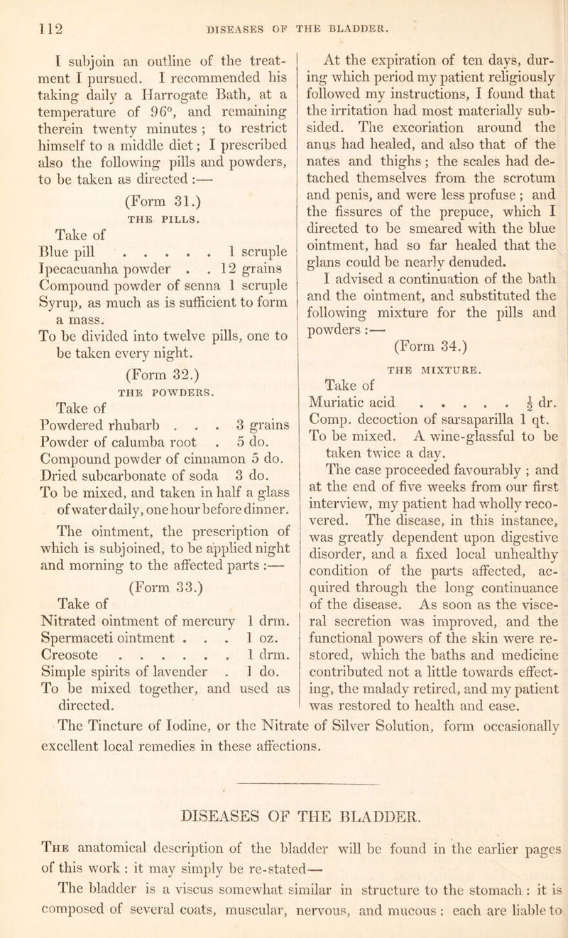 I subjoin an outline of the treat- ment I pursued. I recommended his taking daily a Harrogate Bath, at a temperature of 96°, and remaining therein twenty minutes ; to restrict himself to a middle diet; I prescribed also the following pills and powders, to be taken as directed :— (Form 31.) THE PILLS. Take of Blue pill 1 scruple Ipecacuanha powder . .12 grains Compound powder of senna 1 scruple Syrup, as much as is sufficient to form a mass. To be divided into twelve pills, one to be taken every night. (Form 32.) THE POWDERS. Take of Powdered rhubarb ... 3 grains Powder of calumba root . 5 do. Compound powder of cinnamon 5 do. Dried subcarbonate of soda 3 do. To be mixed, and taken in half a glass of water daily, one hour before dinner. The ointment, the prescription of which is subjoined, to be applied night and morning to the affected parts :— (Form 33.) Take of Nitrated ointment of mercury 1 drm. Spermaceti ointment . . . 1 oz. Creosote 1 drm. Simple spirits of lavender . 1 do. To be mixed together, and used as directed. At the expiration of ten days, dur- ing which period my patient religiously followed my instructions, I found that the irritation had most materially sub- sided. The excoriation around the anus had healed, and also that of the nates and thighs; the scales had de- tached themselves from the scrotum and penis, and were less profuse ; and the fissures of the prepuce, which I directed to be smeared with the blue ointment, had so far healed that the glans could be nearly denuded. I advised a continuation of the bath and the ointment, and substituted the following mixture for the pills and powders :— (Form 34.) THE MIXTURE. Take of Muriatic acid ^ dr. Comp, decoction of sarsaparilla 1 qt. To be mixed. A wine-glassful to be taken twice a day. The case proceeded favourably ; and at the end of five weeks from our first interview, my patient had wholly reco- vered. The disease, in this instance, was greatly dependent upon digestive disorder, and a fixed local unhealthy condition of the parts affected, ac- quired through the long continuance of the disease. As soon as the visce- ral secretion was improved, and the functional powers of the skin were re- stored, which the baths and medicine contributed not a little towards effect- ing, the malady retired, and my patient was restored to health and ease. The Tincture of Iodine, or the Nitrate of Silver Solution, form occasionally excellent local remedies in these affections. DISEASES OF THE BLADDER. The anatomical description of the bladder will be found in the earlier pages of this work : it may simply be re-stated— The bladder is a viscus somewhat similar in structure to the stomach : it is composed of several coats, muscular, nervous, and mucous : each are liable to