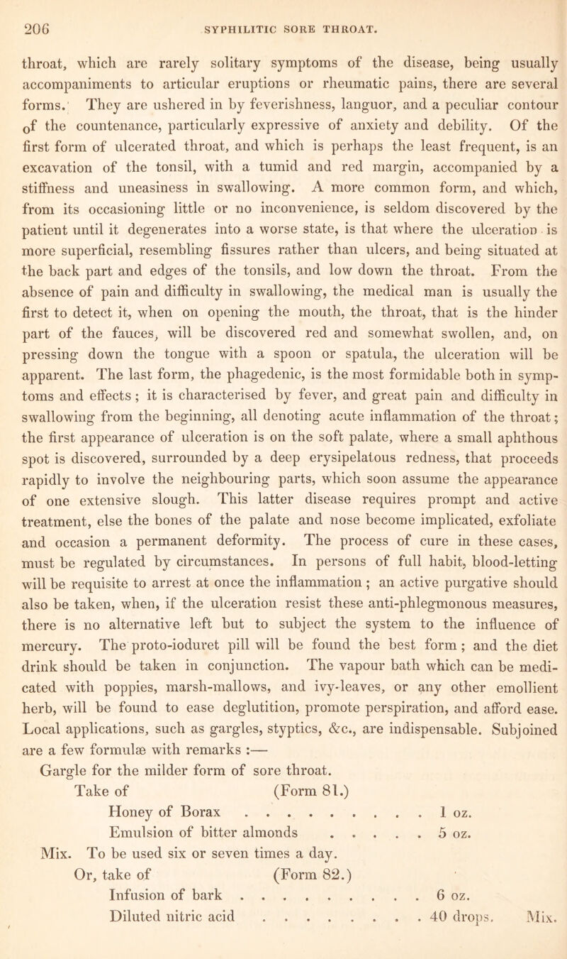 throat, which are rarely solitary symptoms of the disease, being usually accompaniments to articular eruptions or rheumatic pains, there are several forms. They are ushered in by feverishness, languor, and a peculiar contour Gf the countenance, particularly expressive of anxiety and debility. Of the first form of ulcerated throat, and which is perhaps the least frequent, is an excavation of the tonsil, with a tumid and red margin, accompanied by a stiffness and uneasiness in swallowing. A more common form, and which, from its occasioning little or no inconvenience, is seldom discovered by the patient until it degenerates into a worse state, is that where the ulceration is more superficial, resembling fissures rather than ulcers, and being situated at the back part and edges of the tonsils, and low down the throat. From the absence of pain and difficulty in swallowing, the medical man is usually the first to detect it, when on opening the mouth, the throat, that is the hinder part of the fauces, will be discovered red and somewhat swollen, and, on pressing down the tongue with a spoon or spatula, the ulceration will be apparent. The last form, the phagedenic, is the most formidable both in symp- toms and effects; it is characterised by fever, and great pain and difficulty in swallowing from the beginning, all denoting acute inflammation of the throat; the first appearance of ulceration is on the soft palate, where a small aphthous spot is discovered, surrounded by a deep erysipelatous redness, that proceeds rapidly to involve the neighbouring parts, which soon assume the appearance of one extensive slough. This latter disease requires prompt and active treatment, else the bones of the palate and nose become implicated, exfoliate and occasion a permanent deformity. The process of cure in these eases, must be regulated by circumstances. In persons of full habit, blood-letting will be requisite to arrest at once the inflammation; an active purgative should also be taken, when, if the ulceration resist these anti-phlegmonous measures, there is no alternative left but to subject the system to the influence of mercury. The proto-ioduret pill will be found the best form; and the diet drink should be taken in conjunction. The vapour bath which can be medi- cated with poppies, marsh-mallows, and ivy-leaves, or any other emollient herb, will be found to ease deglutition, promote perspiration, and afford ease. Local applications, such as gargles, styptics, &c., are indispensable. Subjoined are a few formulae with remarks :— Gargle for the milder form of sore throat. Take of (Form 81.) Honey of Borax . 1 oz. Emulsion of bitter almonds ..... 5 oz. Mix. To be used six or seven times a day. Or, take of (Form 82.) Infusion of bark 6 oz. Diluted nitric acid 40 drops. Mix.