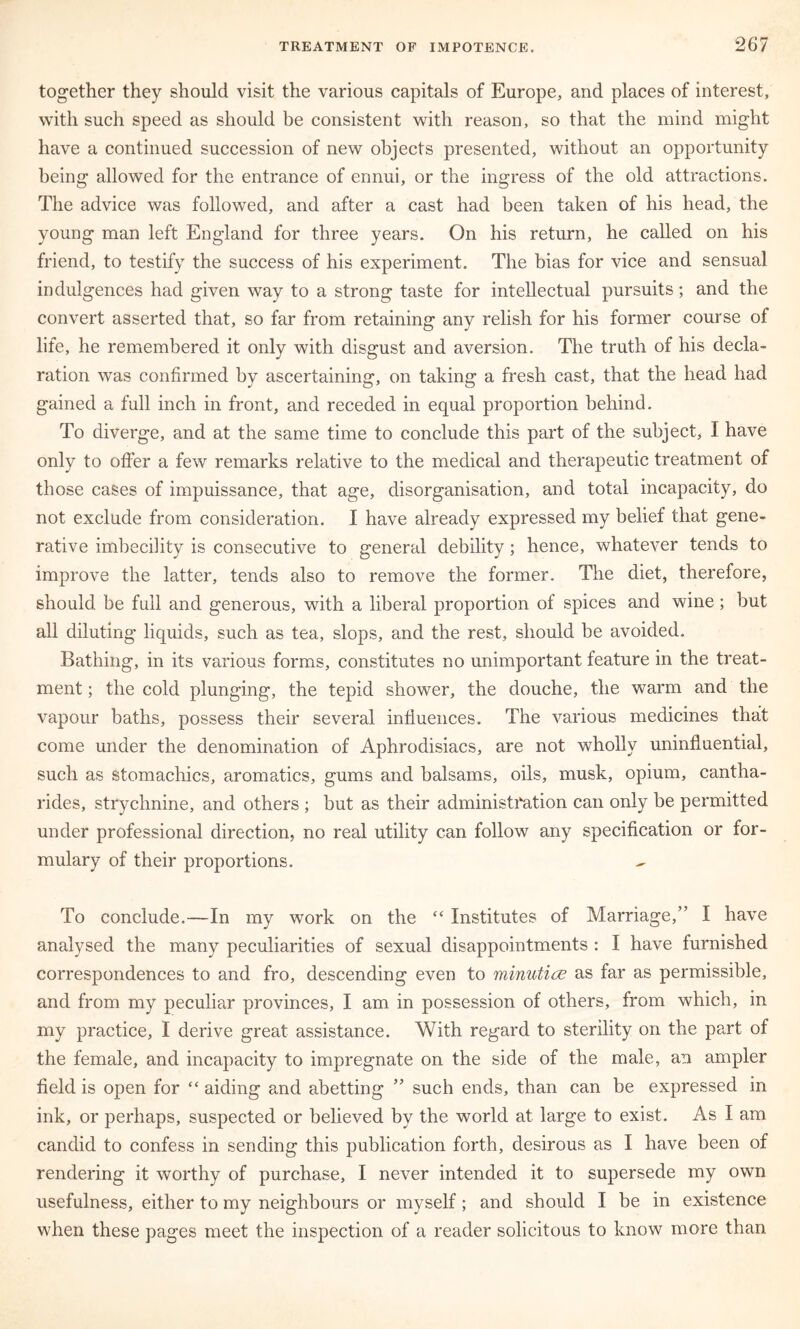 together they should visit the various capitals of Europe, and places of interest, with such speed as should be consistent with reason, so that the mind might have a continued succession of new objects presented, without an opportunity being allowed for the entrance of ennui, or the ingress of the old attractions. The advice was followed, and after a cast had been taken of his head, the young man left England for three years. On his return, he called on his friend, to testify the success of his experiment. The bias for vice and sensual indulgences had given way to a strong taste for intellectual pursuits; and the convert asserted that, so far from retaining any relish for his former course of life, he remembered it only with disgust and aversion. The truth of his decla- ration was confirmed by ascertaining, on taking a fresh cast, that the head had gained a full inch in front, and receded in equal proportion behind. To diverge, and at the same time to conclude this part of the subject, I have only to offer a few remarks relative to the medical and therapeutic treatment of those cases of impuissance, that age, disorganisation, and total incapacity, do not exclude from consideration. I have already expressed my belief that gene- rative imbecihty is consecutive to general debility; hence, whatever tends to improve the latter, tends also to remove the former. The diet, therefore, should be full and generous, with a liberal proportion of spices and wine; but all diluting liquids, such as tea, slops, and the rest, should be avoided. Bathing, in its various forms, constitutes no unimportant feature in the treat- ment ; the cold plunging, the tepid shower, the douche, the warm and the vapour baths, possess their several influences. The various medicines that come under the denomination of Aphrodisiacs, are not wholly uninfiuential, such as stomachics, aromatics, gums and balsams, oils, musk, opium, cantha- rides, strychnine, and others ; but as their administfation can only be permitted under professional direction, no real utility can follow any specification or for- mulary of their proportions. To conclude.—In my work on the “ Institutes of Marriage,” I have analysed the many peculiarities of sexual disappointments : I have furnished correspondences to and fro, descending even to minuticE as far as permissible, and from my peculiar provinces, I am in possession of others, from which, in my practice, I derive great assistance. With regard to sterility on the part of the female, and incapacity to impregnate on the side of the male, an ampler field is open for “ aiding and abetting ” such ends, than can be expressed in ink, or perhaps, suspected or believed by the world at large to exist. As I am candid to confess in sending this publication forth, desirous as I have been of rendering it worthy of purchase, I never intended it to supersede my own usefulness, either to my neighbours or myself; and should I be in existence when these pages meet the inspection of a reader solicitous to know more than