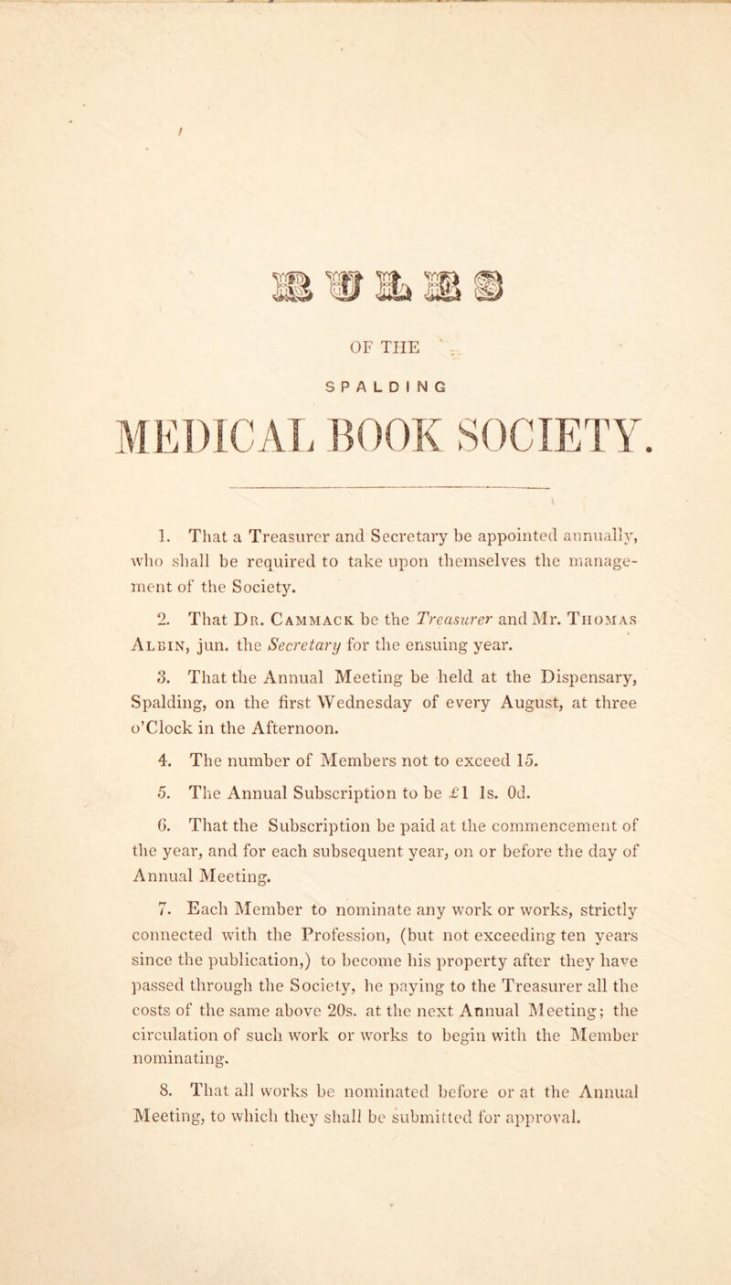 / OF THE SPALDING MEDICAL BOOK SOCIETY. 1. That a Treasurer and Secretary be appointed annually, who shall be required to take upon themselves the manage- ment of the Society. 2. That Dr. Cammack. he the Treasurer and Mr. Thomas Albin, jun. the Secretary for the ensuing year. 3. That the Annual Meeting be held at the Dispensary, Spalding, on the first Wednesday of every August, at three o’Clock in the Afternoon. 4. The number of Members not to exceed 15. 5. The Annual Subscription to be £l Is. Od. 0. That the Subscription be paid at the commencement of the year, and for each subsequent year, on or before the day of Annual Meeting. 7. Each Member to nominate any work or works, strictly connected with the Profession, (but not exceeding ten years since the publication,) to become bis property after they have passed through the Society, he paying to the Treasurer all the costs of the same above 20s. at the next Annual Meeting; the circulation of such work or works to begin with the Member nominating. 8. That all works be nominated before or at the Annual Meeting, to which they shall be submitted for approval.